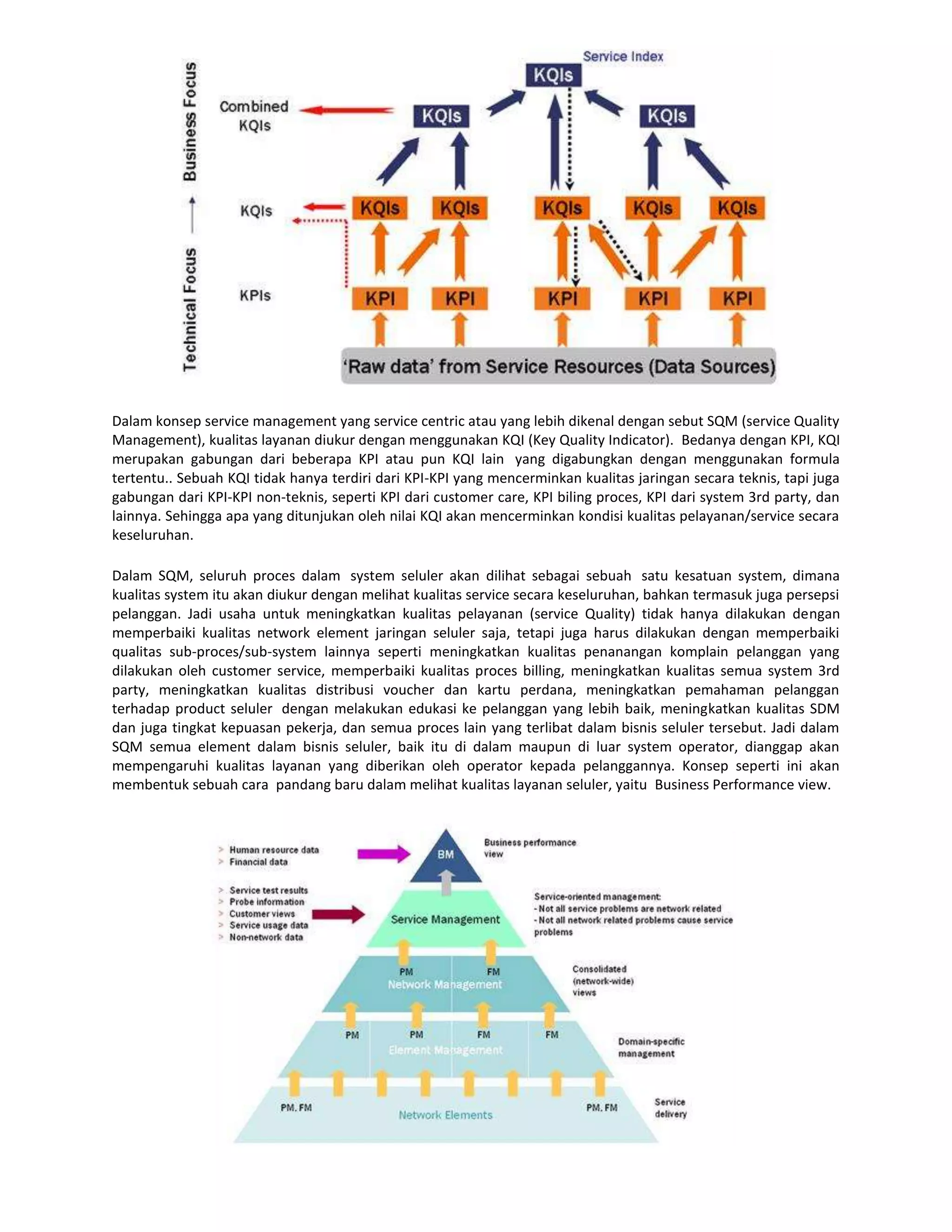 Dalam konsep service management yang service centric atau yang lebih dikenal dengan sebut SQM (service Quality
Management), kualitas layanan diukur dengan menggunakan KQI (Key Quality Indicator). Bedanya dengan KPI, KQI
merupakan gabungan dari beberapa KPI atau pun KQI lain yang digabungkan dengan menggunakan formula
tertentu.. Sebuah KQI tidak hanya terdiri dari KPI-KPI yang mencerminkan kualitas jaringan secara teknis, tapi juga
gabungan dari KPI-KPI non-teknis, seperti KPI dari customer care, KPI biling proces, KPI dari system 3rd party, dan
lainnya. Sehingga apa yang ditunjukan oleh nilai KQI akan mencerminkan kondisi kualitas pelayanan/service secara
keseluruhan.

Dalam SQM, seluruh proces dalam system seluler akan dilihat sebagai sebuah satu kesatuan system, dimana
kualitas system itu akan diukur dengan melihat kualitas service secara keseluruhan, bahkan termasuk juga persepsi
pelanggan. Jadi usaha untuk meningkatkan kualitas pelayanan (service Quality) tidak hanya dilakukan dengan
memperbaiki kualitas network element jaringan seluler saja, tetapi juga harus dilakukan dengan memperbaiki
qualitas sub-proces/sub-system lainnya seperti meningkatkan kualitas penanangan komplain pelanggan yang
dilakukan oleh customer service, memperbaiki kualitas proces billing, meningkatkan kualitas semua system 3rd
party, meningkatkan kualitas distribusi voucher dan kartu perdana, meningkatkan pemahaman pelanggan
terhadap product seluler dengan melakukan edukasi ke pelanggan yang lebih baik, meningkatkan kualitas SDM
dan juga tingkat kepuasan pekerja, dan semua proces lain yang terlibat dalam bisnis seluler tersebut. Jadi dalam
SQM semua element dalam bisnis seluler, baik itu di dalam maupun di luar system operator, dianggap akan
mempengaruhi kualitas layanan yang diberikan oleh operator kepada pelanggannya. Konsep seperti ini akan
membentuk sebuah cara pandang baru dalam melihat kualitas layanan seluler, yaitu Business Performance view.
 