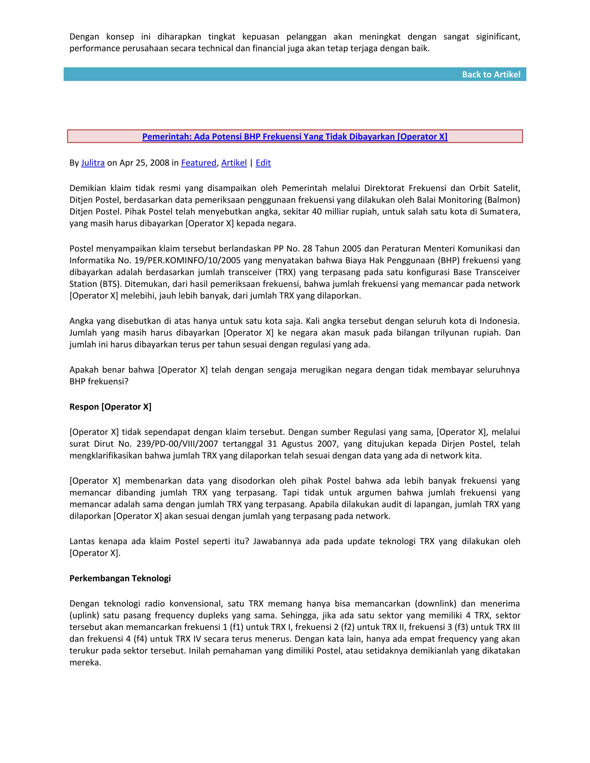 Dengan konsep ini diharapkan tingkat kepuasan pelanggan akan meningkat dengan sangat siginificant,
performance perusahaan secara technical dan financial juga akan tetap terjaga dengan baik.

                                                                                                     Back to Artikel




                   Pemerintah: Ada Potensi BHP Frekuensi Yang Tidak Dibayarkan [Operator X]

By Julitra on Apr 25, 2008 in Featured, Artikel | Edit

Demikian klaim tidak resmi yang disampaikan oleh Pemerintah melalui Direktorat Frekuensi dan Orbit Satelit,
Ditjen Postel, berdasarkan data pemeriksaan penggunaan frekuensi yang dilakukan oleh Balai Monitoring (Balmon)
Ditjen Postel. Pihak Postel telah menyebutkan angka, sekitar 40 milliar rupiah, untuk salah satu kota di Sumatera,
yang masih harus dibayarkan [Operator X] kepada negara.

Postel menyampaikan klaim tersebut berlandaskan PP No. 28 Tahun 2005 dan Peraturan Menteri Komunikasi dan
Informatika No. 19/PER.KOMINFO/10/2005 yang menyatakan bahwa Biaya Hak Penggunaan (BHP) frekuensi yang
dibayarkan adalah berdasarkan jumlah transceiver (TRX) yang terpasang pada satu konfigurasi Base Transceiver
Station (BTS). Ditemukan, dari hasil pemeriksaan frekuensi, bahwa jumlah frekuensi yang memancar pada network
[Operator X] melebihi, jauh lebih banyak, dari jumlah TRX yang dilaporkan.

Angka yang disebutkan di atas hanya untuk satu kota saja. Kali angka tersebut dengan seluruh kota di Indonesia.
Jumlah yang masih harus dibayarkan [Operator X] ke negara akan masuk pada bilangan trilyunan rupiah. Dan
jumlah ini harus dibayarkan terus per tahun sesuai dengan regulasi yang ada.

Apakah benar bahwa [Operator X] telah dengan sengaja merugikan negara dengan tidak membayar seluruhnya
BHP frekuensi?

Respon [Operator X]

[Operator X] tidak sependapat dengan klaim tersebut. Dengan sumber Regulasi yang sama, [Operator X], melalui
surat Dirut No. 239/PD-00/VIII/2007 tertanggal 31 Agustus 2007, yang ditujukan kepada Dirjen Postel, telah
mengklarifikasikan bahwa jumlah TRX yang dilaporkan telah sesuai dengan data yang ada di network kita.

[Operator X] membenarkan data yang disodorkan oleh pihak Postel bahwa ada lebih banyak frekuensi yang
memancar dibanding jumlah TRX yang terpasang. Tapi tidak untuk argumen bahwa jumlah frekuensi yang
memancar adalah sama dengan jumlah TRX yang terpasang. Apabila dilakukan audit di lapangan, jumlah TRX yang
dilaporkan [Operator X] akan sesuai dengan jumlah yang terpasang pada network.

Lantas kenapa ada klaim Postel seperti itu? Jawabannya ada pada update teknologi TRX yang dilakukan oleh
[Operator X].

Perkembangan Teknologi

Dengan teknologi radio konvensional, satu TRX memang hanya bisa memancarkan (downlink) dan menerima
(uplink) satu pasang frequency dupleks yang sama. Sehingga, jika ada satu sektor yang memiliki 4 TRX, sektor
tersebut akan memancarkan frekuensi 1 (f1) untuk TRX I, frekuensi 2 (f2) untuk TRX II, frekuensi 3 (f3) untuk TRX III
dan frekuensi 4 (f4) untuk TRX IV secara terus menerus. Dengan kata lain, hanya ada empat frequency yang akan
terukur pada sektor tersebut. Inilah pemahaman yang dimiliki Postel, atau setidaknya demikianlah yang dikatakan
mereka.
 