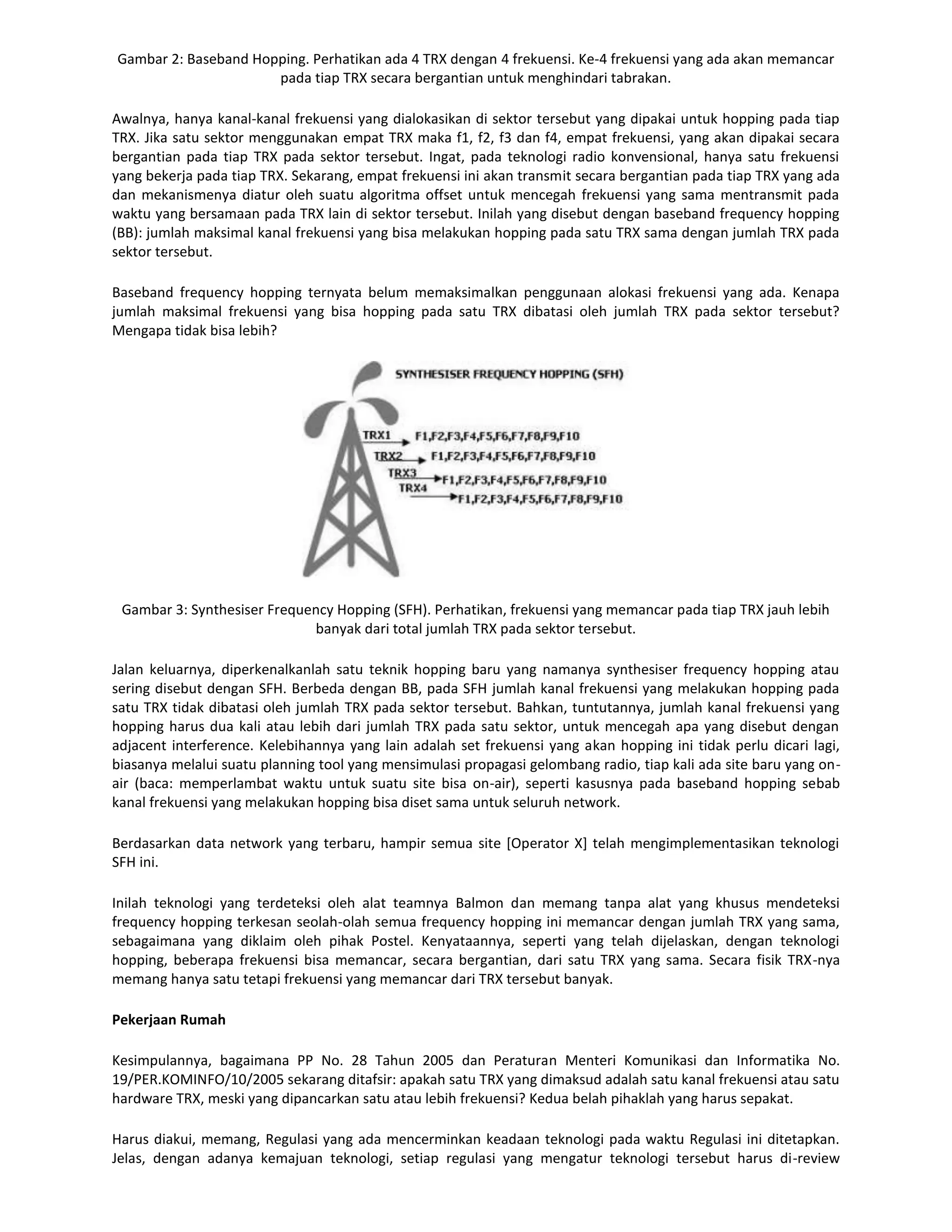 Gambar 2: Baseband Hopping. Perhatikan ada 4 TRX dengan 4 frekuensi. Ke-4 frekuensi yang ada akan memancar
                      pada tiap TRX secara bergantian untuk menghindari tabrakan.

Awalnya, hanya kanal-kanal frekuensi yang dialokasikan di sektor tersebut yang dipakai untuk hopping pada tiap
TRX. Jika satu sektor menggunakan empat TRX maka f1, f2, f3 dan f4, empat frekuensi, yang akan dipakai secara
bergantian pada tiap TRX pada sektor tersebut. Ingat, pada teknologi radio konvensional, hanya satu frekuensi
yang bekerja pada tiap TRX. Sekarang, empat frekuensi ini akan transmit secara bergantian pada tiap TRX yang ada
dan mekanismenya diatur oleh suatu algoritma offset untuk mencegah frekuensi yang sama mentransmit pada
waktu yang bersamaan pada TRX lain di sektor tersebut. Inilah yang disebut dengan baseband frequency hopping
(BB): jumlah maksimal kanal frekuensi yang bisa melakukan hopping pada satu TRX sama dengan jumlah TRX pada
sektor tersebut.

Baseband frequency hopping ternyata belum memaksimalkan penggunaan alokasi frekuensi yang ada. Kenapa
jumlah maksimal frekuensi yang bisa hopping pada satu TRX dibatasi oleh jumlah TRX pada sektor tersebut?
Mengapa tidak bisa lebih?




 Gambar 3: Synthesiser Frequency Hopping (SFH). Perhatikan, frekuensi yang memancar pada tiap TRX jauh lebih
                             banyak dari total jumlah TRX pada sektor tersebut.

Jalan keluarnya, diperkenalkanlah satu teknik hopping baru yang namanya synthesiser frequency hopping atau
sering disebut dengan SFH. Berbeda dengan BB, pada SFH jumlah kanal frekuensi yang melakukan hopping pada
satu TRX tidak dibatasi oleh jumlah TRX pada sektor tersebut. Bahkan, tuntutannya, jumlah kanal frekuensi yang
hopping harus dua kali atau lebih dari jumlah TRX pada satu sektor, untuk mencegah apa yang disebut dengan
adjacent interference. Kelebihannya yang lain adalah set frekuensi yang akan hopping ini tidak perlu dicari lagi,
biasanya melalui suatu planning tool yang mensimulasi propagasi gelombang radio, tiap kali ada site baru yang on-
air (baca: memperlambat waktu untuk suatu site bisa on-air), seperti kasusnya pada baseband hopping sebab
kanal frekuensi yang melakukan hopping bisa diset sama untuk seluruh network.

Berdasarkan data network yang terbaru, hampir semua site [Operator X] telah mengimplementasikan teknologi
SFH ini.

Inilah teknologi yang terdeteksi oleh alat teamnya Balmon dan memang tanpa alat yang khusus mendeteksi
frequency hopping terkesan seolah-olah semua frequency hopping ini memancar dengan jumlah TRX yang sama,
sebagaimana yang diklaim oleh pihak Postel. Kenyataannya, seperti yang telah dijelaskan, dengan teknologi
hopping, beberapa frekuensi bisa memancar, secara bergantian, dari satu TRX yang sama. Secara fisik TRX-nya
memang hanya satu tetapi frekuensi yang memancar dari TRX tersebut banyak.

Pekerjaan Rumah

Kesimpulannya, bagaimana PP No. 28 Tahun 2005 dan Peraturan Menteri Komunikasi dan Informatika No.
19/PER.KOMINFO/10/2005 sekarang ditafsir: apakah satu TRX yang dimaksud adalah satu kanal frekuensi atau satu
hardware TRX, meski yang dipancarkan satu atau lebih frekuensi? Kedua belah pihaklah yang harus sepakat.

Harus diakui, memang, Regulasi yang ada mencerminkan keadaan teknologi pada waktu Regulasi ini ditetapkan.
Jelas, dengan adanya kemajuan teknologi, setiap regulasi yang mengatur teknologi tersebut harus di-review
 