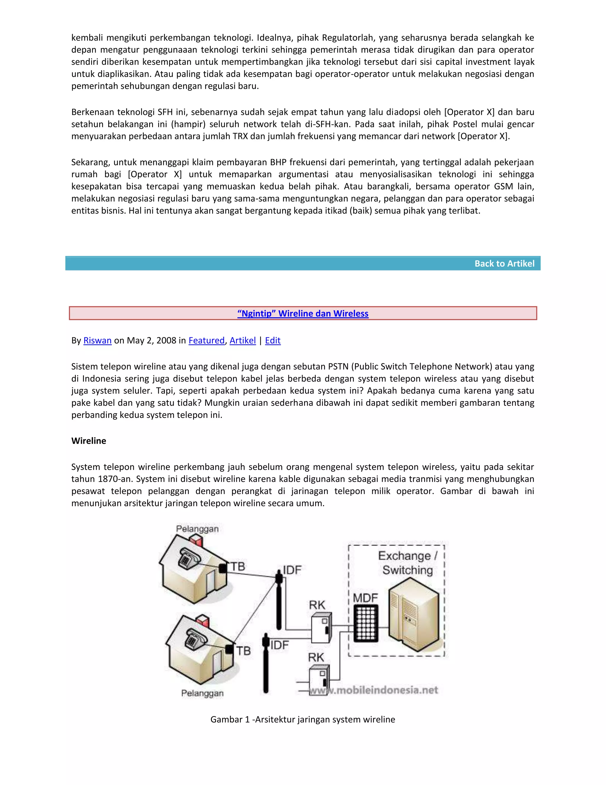 kembali mengikuti perkembangan teknologi. Idealnya, pihak Regulatorlah, yang seharusnya berada selangkah ke
depan mengatur penggunaaan teknologi terkini sehingga pemerintah merasa tidak dirugikan dan para operator
sendiri diberikan kesempatan untuk mempertimbangkan jika teknologi tersebut dari sisi capital investment layak
untuk diaplikasikan. Atau paling tidak ada kesempatan bagi operator-operator untuk melakukan negosiasi dengan
pemerintah sehubungan dengan regulasi baru.

Berkenaan teknologi SFH ini, sebenarnya sudah sejak empat tahun yang lalu diadopsi oleh [Operator X] dan baru
setahun belakangan ini (hampir) seluruh network telah di-SFH-kan. Pada saat inilah, pihak Postel mulai gencar
menyuarakan perbedaan antara jumlah TRX dan jumlah frekuensi yang memancar dari network [Operator X].

Sekarang, untuk menanggapi klaim pembayaran BHP frekuensi dari pemerintah, yang tertinggal adalah pekerjaan
rumah bagi [Operator X] untuk memaparkan argumentasi atau menyosialisasikan teknologi ini sehingga
kesepakatan bisa tercapai yang memuaskan kedua belah pihak. Atau barangkali, bersama operator GSM lain,
melakukan negosiasi regulasi baru yang sama-sama menguntungkan negara, pelanggan dan para operator sebagai
entitas bisnis. Hal ini tentunya akan sangat bergantung kepada itikad (baik) semua pihak yang terlibat.




                                                                                               Back to Artikel




                                         “Ngintip” Wireline dan Wireless

By Riswan on May 2, 2008 in Featured, Artikel | Edit

Sistem telepon wireline atau yang dikenal juga dengan sebutan PSTN (Public Switch Telephone Network) atau yang
di Indonesia sering juga disebut telepon kabel jelas berbeda dengan system telepon wireless atau yang disebut
juga system seluler. Tapi, seperti apakah perbedaan kedua system ini? Apakah bedanya cuma karena yang satu
pake kabel dan yang satu tidak? Mungkin uraian sederhana dibawah ini dapat sedikit memberi gambaran tentang
perbanding kedua system telepon ini.

Wireline

System telepon wireline perkembang jauh sebelum orang mengenal system telepon wireless, yaitu pada sekitar
tahun 1870-an. System ini disebut wireline karena kable digunakan sebagai media tranmisi yang menghubungkan
pesawat telepon pelanggan dengan perangkat di jarinagan telepon milik operator. Gambar di bawah ini
menunjukan arsitektur jaringan telepon wireline secara umum.




                                  Gambar 1 -Arsitektur jaringan system wireline
 