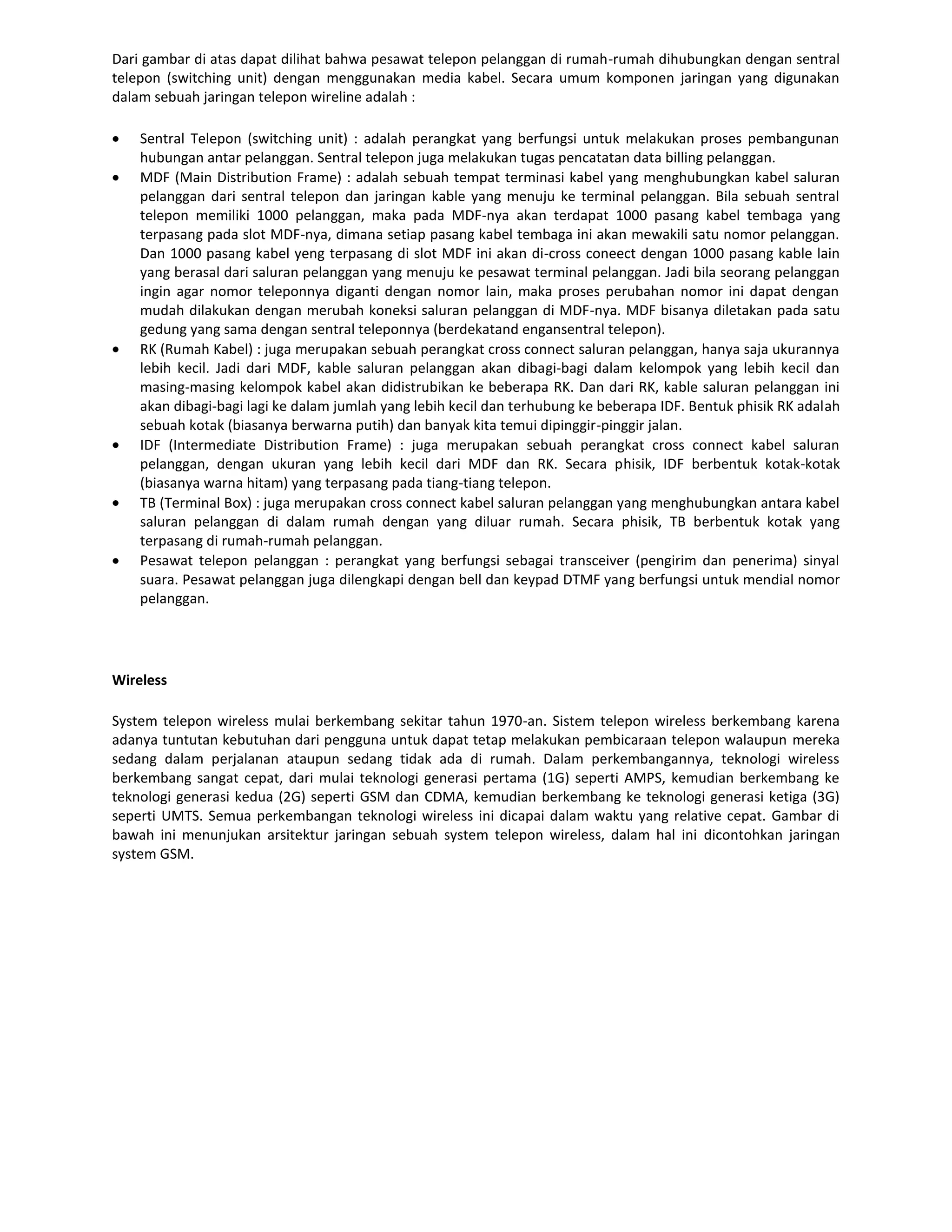Dari gambar di atas dapat dilihat bahwa pesawat telepon pelanggan di rumah-rumah dihubungkan dengan sentral
telepon (switching unit) dengan menggunakan media kabel. Secara umum komponen jaringan yang digunakan
dalam sebuah jaringan telepon wireline adalah :

    Sentral Telepon (switching unit) : adalah perangkat yang berfungsi untuk melakukan proses pembangunan
    hubungan antar pelanggan. Sentral telepon juga melakukan tugas pencatatan data billing pelanggan.
    MDF (Main Distribution Frame) : adalah sebuah tempat terminasi kabel yang menghubungkan kabel saluran
    pelanggan dari sentral telepon dan jaringan kable yang menuju ke terminal pelanggan. Bila sebuah sentral
    telepon memiliki 1000 pelanggan, maka pada MDF-nya akan terdapat 1000 pasang kabel tembaga yang
    terpasang pada slot MDF-nya, dimana setiap pasang kabel tembaga ini akan mewakili satu nomor pelanggan.
    Dan 1000 pasang kabel yeng terpasang di slot MDF ini akan di-cross coneect dengan 1000 pasang kable lain
    yang berasal dari saluran pelanggan yang menuju ke pesawat terminal pelanggan. Jadi bila seorang pelanggan
    ingin agar nomor teleponnya diganti dengan nomor lain, maka proses perubahan nomor ini dapat dengan
    mudah dilakukan dengan merubah koneksi saluran pelanggan di MDF-nya. MDF bisanya diletakan pada satu
    gedung yang sama dengan sentral teleponnya (berdekatand engansentral telepon).
    RK (Rumah Kabel) : juga merupakan sebuah perangkat cross connect saluran pelanggan, hanya saja ukurannya
    lebih kecil. Jadi dari MDF, kable saluran pelanggan akan dibagi-bagi dalam kelompok yang lebih kecil dan
    masing-masing kelompok kabel akan didistrubikan ke beberapa RK. Dan dari RK, kable saluran pelanggan ini
    akan dibagi-bagi lagi ke dalam jumlah yang lebih kecil dan terhubung ke beberapa IDF. Bentuk phisik RK adalah
    sebuah kotak (biasanya berwarna putih) dan banyak kita temui dipinggir-pinggir jalan.
    IDF (Intermediate Distribution Frame) : juga merupakan sebuah perangkat cross connect kabel saluran
    pelanggan, dengan ukuran yang lebih kecil dari MDF dan RK. Secara phisik, IDF berbentuk kotak-kotak
    (biasanya warna hitam) yang terpasang pada tiang-tiang telepon.
    TB (Terminal Box) : juga merupakan cross connect kabel saluran pelanggan yang menghubungkan antara kabel
    saluran pelanggan di dalam rumah dengan yang diluar rumah. Secara phisik, TB berbentuk kotak yang
    terpasang di rumah-rumah pelanggan.
    Pesawat telepon pelanggan : perangkat yang berfungsi sebagai transceiver (pengirim dan penerima) sinyal
    suara. Pesawat pelanggan juga dilengkapi dengan bell dan keypad DTMF yang berfungsi untuk mendial nomor
    pelanggan.




Wireless

System telepon wireless mulai berkembang sekitar tahun 1970-an. Sistem telepon wireless berkembang karena
adanya tuntutan kebutuhan dari pengguna untuk dapat tetap melakukan pembicaraan telepon walaupun mereka
sedang dalam perjalanan ataupun sedang tidak ada di rumah. Dalam perkembangannya, teknologi wireless
berkembang sangat cepat, dari mulai teknologi generasi pertama (1G) seperti AMPS, kemudian berkembang ke
teknologi generasi kedua (2G) seperti GSM dan CDMA, kemudian berkembang ke teknologi generasi ketiga (3G)
seperti UMTS. Semua perkembangan teknologi wireless ini dicapai dalam waktu yang relative cepat. Gambar di
bawah ini menunjukan arsitektur jaringan sebuah system telepon wireless, dalam hal ini dicontohkan jaringan
system GSM.
 