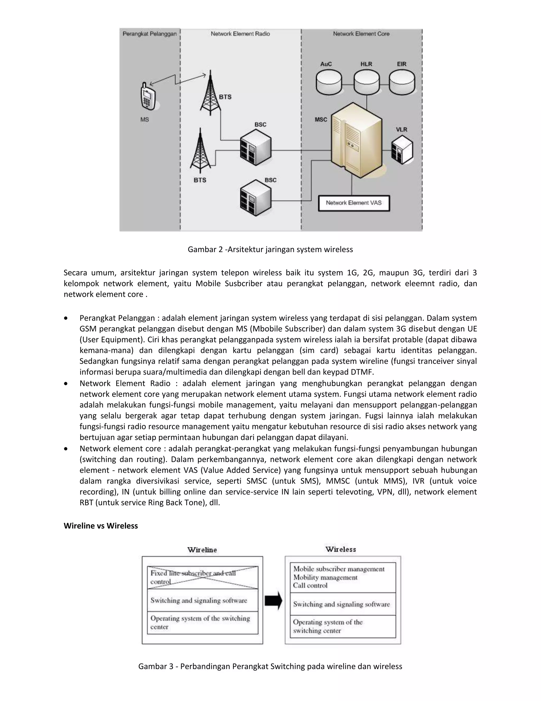 Gambar 2 -Arsitektur jaringan system wireless

Secara umum, arsitektur jaringan system telepon wireless baik itu system 1G, 2G, maupun 3G, terdiri dari 3
kelompok network element, yaitu Mobile Susbcriber atau perangkat pelanggan, network eleemnt radio, dan
network element core .

    Perangkat Pelanggan : adalah element jaringan system wireless yang terdapat di sisi pelanggan. Dalam system
    GSM perangkat pelanggan disebut dengan MS (Mbobile Subscriber) dan dalam system 3G disebut dengan UE
    (User Equipment). Ciri khas perangkat pelangganpada system wireless ialah ia bersifat protable (dapat dibawa
    kemana-mana) dan dilengkapi dengan kartu pelanggan (sim card) sebagai kartu identitas pelanggan.
    Sedangkan fungsinya relatif sama dengan perangkat pelanggan pada system wireline (fungsi tranceiver sinyal
    informasi berupa suara/multimedia dan dilengkapi dengan bell dan keypad DTMF.
    Network Element Radio : adalah element jaringan yang menghubungkan perangkat pelanggan dengan
    network element core yang merupakan network element utama system. Fungsi utama network element radio
    adalah melakukan fungsi-fungsi mobile management, yaitu melayani dan mensupport pelanggan-pelanggan
    yang selalu bergerak agar tetap dapat terhubung dengan system jaringan. Fugsi lainnya ialah melakukan
    fungsi-fungsi radio resource management yaitu mengatur kebutuhan resource di sisi radio akses network yang
    bertujuan agar setiap permintaan hubungan dari pelanggan dapat dilayani.
    Network element core : adalah perangkat-perangkat yang melakukan fungsi-fungsi penyambungan hubungan
    (switching dan routing). Dalam perkembangannya, network element core akan dilengkapi dengan network
    element - network element VAS (Value Added Service) yang fungsinya untuk mensupport sebuah hubungan
    dalam rangka diversivikasi service, seperti SMSC (untuk SMS), MMSC (untuk MMS), IVR (untuk voice
    recording), IN (untuk billing online dan service-service IN lain seperti televoting, VPN, dll), network element
    RBT (untuk service Ring Back Tone), dll.

Wireline vs Wireless




                       Gambar 3 - Perbandingan Perangkat Switching pada wireline dan wireless
 