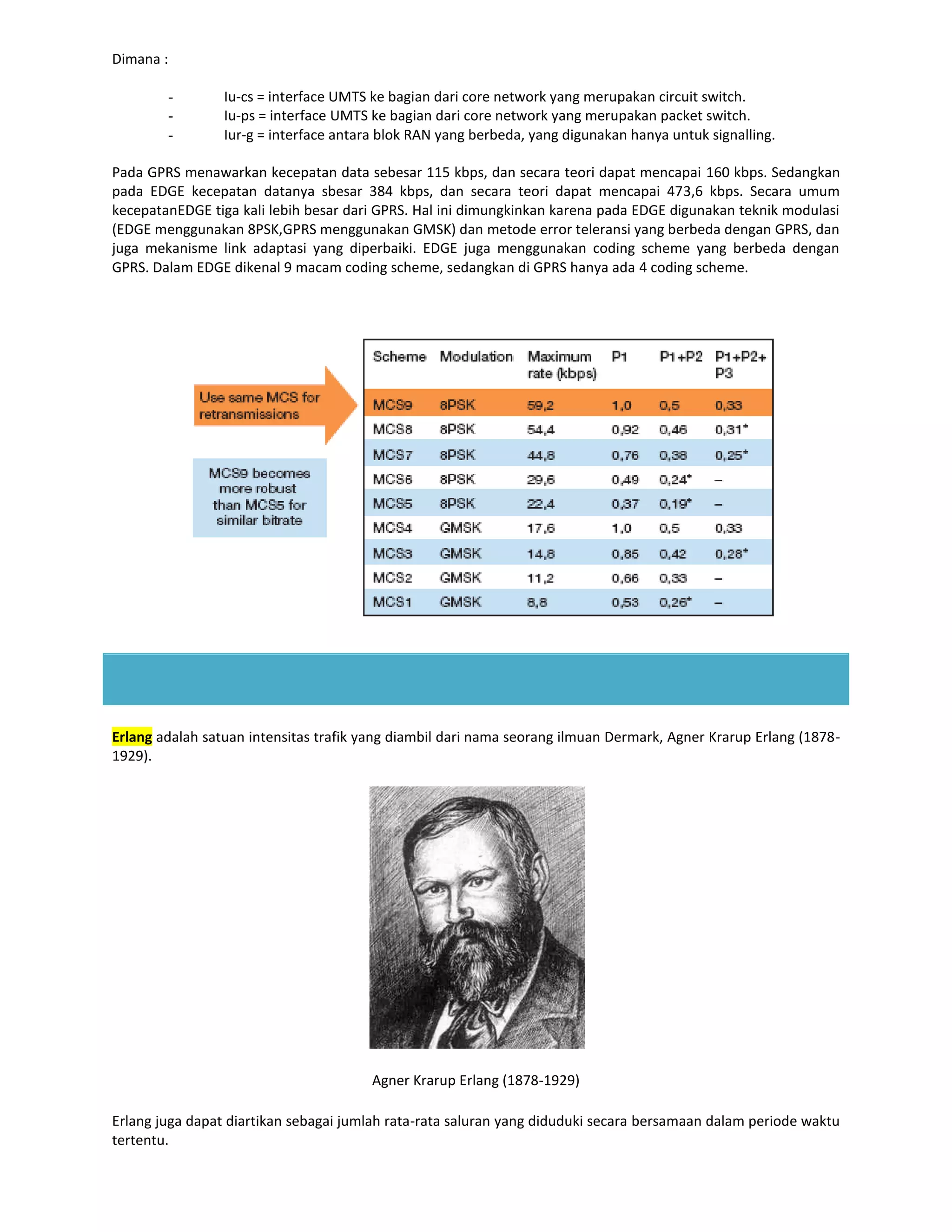 Dimana :

        -        Iu-cs = interface UMTS ke bagian dari core network yang merupakan circuit switch.
        -        Iu-ps = interface UMTS ke bagian dari core network yang merupakan packet switch.
        -        Iur-g = interface antara blok RAN yang berbeda, yang digunakan hanya untuk signalling.

Pada GPRS menawarkan kecepatan data sebesar 115 kbps, dan secara teori dapat mencapai 160 kbps. Sedangkan
pada EDGE kecepatan datanya sbesar 384 kbps, dan secara teori dapat mencapai 473,6 kbps. Secara umum
kecepatanEDGE tiga kali lebih besar dari GPRS. Hal ini dimungkinkan karena pada EDGE digunakan teknik modulasi
(EDGE menggunakan 8PSK,GPRS menggunakan GMSK) dan metode error teleransi yang berbeda dengan GPRS, dan
juga mekanisme link adaptasi yang diperbaiki. EDGE juga menggunakan coding scheme yang berbeda dengan
GPRS. Dalam EDGE dikenal 9 macam coding scheme, sedangkan di GPRS hanya ada 4 coding scheme.




Erlang adalah satuan intensitas trafik yang diambil dari nama seorang ilmuan Dermark, Agner Krarup Erlang (1878-
1929).




                                        Agner Krarup Erlang (1878-1929)

Erlang juga dapat diartikan sebagai jumlah rata-rata saluran yang diduduki secara bersamaan dalam periode waktu
tertentu.
 
