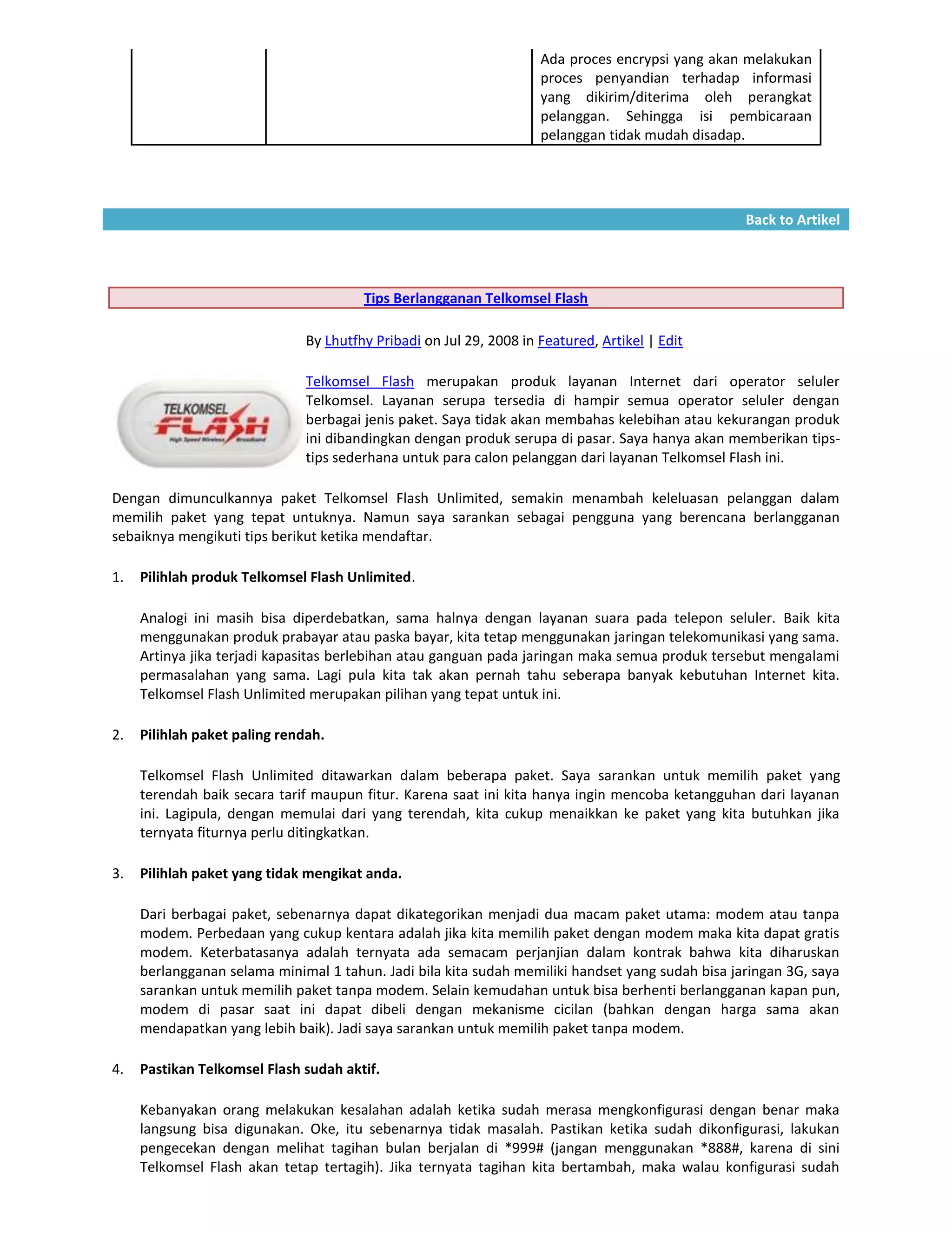 Ada proces encrypsi yang akan melakukan
                                                                     proces penyandian terhadap informasi
                                                                     yang dikirim/diterima oleh perangkat
                                                                     pelanggan. Sehingga isi pembicaraan
                                                                     pelanggan tidak mudah disadap.




                                                                                                  Back to Artikel




                                        Tips Berlangganan Telkomsel Flash

                               By Lhutfhy Pribadi on Jul 29, 2008 in Featured, Artikel | Edit

                               Telkomsel Flash merupakan produk layanan Internet dari operator seluler
                               Telkomsel. Layanan serupa tersedia di hampir semua operator seluler dengan
                               berbagai jenis paket. Saya tidak akan membahas kelebihan atau kekurangan produk
                               ini dibandingkan dengan produk serupa di pasar. Saya hanya akan memberikan tips-
                               tips sederhana untuk para calon pelanggan dari layanan Telkomsel Flash ini.

Dengan dimunculkannya paket Telkomsel Flash Unlimited, semakin menambah keleluasan pelanggan dalam
memilih paket yang tepat untuknya. Namun saya sarankan sebagai pengguna yang berencana berlangganan
sebaiknya mengikuti tips berikut ketika mendaftar.

1.   Pilihlah produk Telkomsel Flash Unlimited.

     Analogi ini masih bisa diperdebatkan, sama halnya dengan layanan suara pada telepon seluler. Baik kita
     menggunakan produk prabayar atau paska bayar, kita tetap menggunakan jaringan telekomunikasi yang sama.
     Artinya jika terjadi kapasitas berlebihan atau ganguan pada jaringan maka semua produk tersebut mengalami
     permasalahan yang sama. Lagi pula kita tak akan pernah tahu seberapa banyak kebutuhan Internet kita.
     Telkomsel Flash Unlimited merupakan pilihan yang tepat untuk ini.

2.   Pilihlah paket paling rendah.

     Telkomsel Flash Unlimited ditawarkan dalam beberapa paket. Saya sarankan untuk memilih paket yang
     terendah baik secara tarif maupun fitur. Karena saat ini kita hanya ingin mencoba ketangguhan dari layanan
     ini. Lagipula, dengan memulai dari yang terendah, kita cukup menaikkan ke paket yang kita butuhkan jika
     ternyata fiturnya perlu ditingkatkan.

3.   Pilihlah paket yang tidak mengikat anda.

     Dari berbagai paket, sebenarnya dapat dikategorikan menjadi dua macam paket utama: modem atau tanpa
     modem. Perbedaan yang cukup kentara adalah jika kita memilih paket dengan modem maka kita dapat gratis
     modem. Keterbatasanya adalah ternyata ada semacam perjanjian dalam kontrak bahwa kita diharuskan
     berlangganan selama minimal 1 tahun. Jadi bila kita sudah memiliki handset yang sudah bisa jaringan 3G, saya
     sarankan untuk memilih paket tanpa modem. Selain kemudahan untuk bisa berhenti berlangganan kapan pun,
     modem di pasar saat ini dapat dibeli dengan mekanisme cicilan (bahkan dengan harga sama akan
     mendapatkan yang lebih baik). Jadi saya sarankan untuk memilih paket tanpa modem.

4.   Pastikan Telkomsel Flash sudah aktif.

     Kebanyakan orang melakukan kesalahan adalah ketika sudah merasa mengkonfigurasi dengan benar maka
     langsung bisa digunakan. Oke, itu sebenarnya tidak masalah. Pastikan ketika sudah dikonfigurasi, lakukan
     pengecekan dengan melihat tagihan bulan berjalan di *999# (jangan menggunakan *888#, karena di sini
     Telkomsel Flash akan tetap tertagih). Jika ternyata tagihan kita bertambah, maka walau konfigurasi sudah
 
