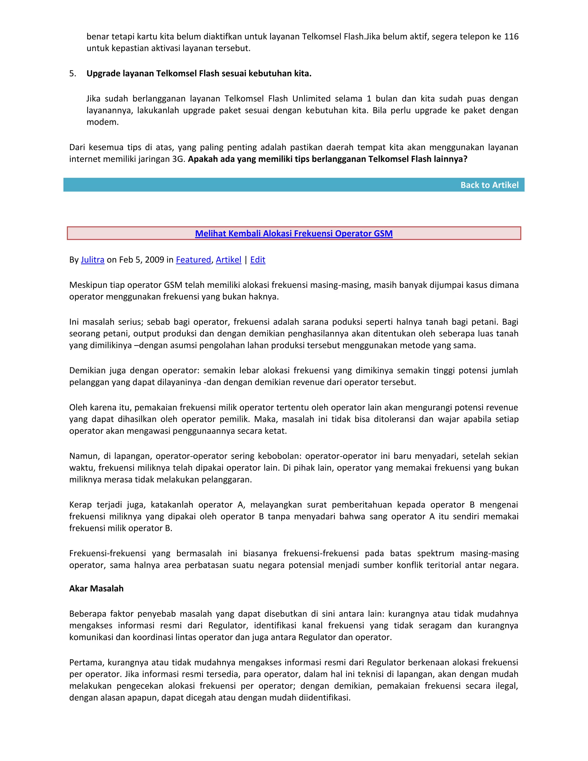 benar tetapi kartu kita belum diaktifkan untuk layanan Telkomsel Flash.Jika belum aktif, segera telepon ke 116
     untuk kepastian aktivasi layanan tersebut.

5.   Upgrade layanan Telkomsel Flash sesuai kebutuhan kita.

     Jika sudah berlangganan layanan Telkomsel Flash Unlimited selama 1 bulan dan kita sudah puas dengan
     layanannya, lakukanlah upgrade paket sesuai dengan kebutuhan kita. Bila perlu upgrade ke paket dengan
     modem.

Dari kesemua tips di atas, yang paling penting adalah pastikan daerah tempat kita akan menggunakan layanan
internet memiliki jaringan 3G. Apakah ada yang memiliki tips berlangganan Telkomsel Flash lainnya?

                                                                                                    Back to Artikel




                                  Melihat Kembali Alokasi Frekuensi Operator GSM

By Julitra on Feb 5, 2009 in Featured, Artikel | Edit

Meskipun tiap operator GSM telah memiliki alokasi frekuensi masing-masing, masih banyak dijumpai kasus dimana
operator menggunakan frekuensi yang bukan haknya.

Ini masalah serius; sebab bagi operator, frekuensi adalah sarana poduksi seperti halnya tanah bagi petani. Bagi
seorang petani, output produksi dan dengan demikian penghasilannya akan ditentukan oleh seberapa luas tanah
yang dimilikinya –dengan asumsi pengolahan lahan produksi tersebut menggunakan metode yang sama.

Demikian juga dengan operator: semakin lebar alokasi frekuensi yang dimikinya semakin tinggi potensi jumlah
pelanggan yang dapat dilayaninya -dan dengan demikian revenue dari operator tersebut.

Oleh karena itu, pemakaian frekuensi milik operator tertentu oleh operator lain akan mengurangi potensi revenue
yang dapat dihasilkan oleh operator pemilik. Maka, masalah ini tidak bisa ditoleransi dan wajar apabila setiap
operator akan mengawasi penggunaannya secara ketat.

Namun, di lapangan, operator-operator sering kebobolan: operator-operator ini baru menyadari, setelah sekian
waktu, frekuensi miliknya telah dipakai operator lain. Di pihak lain, operator yang memakai frekuensi yang bukan
miliknya merasa tidak melakukan pelanggaran.

Kerap terjadi juga, katakanlah operator A, melayangkan surat pemberitahuan kepada operator B mengenai
frekuensi miliknya yang dipakai oleh operator B tanpa menyadari bahwa sang operator A itu sendiri memakai
frekuensi milik operator B.

Frekuensi-frekuensi yang bermasalah ini biasanya frekuensi-frekuensi pada batas spektrum masing-masing
operator, sama halnya area perbatasan suatu negara potensial menjadi sumber konflik teritorial antar negara.

Akar Masalah

Beberapa faktor penyebab masalah yang dapat disebutkan di sini antara lain: kurangnya atau tidak mudahnya
mengakses informasi resmi dari Regulator, identifikasi kanal frekuensi yang tidak seragam dan kurangnya
komunikasi dan koordinasi lintas operator dan juga antara Regulator dan operator.

Pertama, kurangnya atau tidak mudahnya mengakses informasi resmi dari Regulator berkenaan alokasi frekuensi
per operator. Jika informasi resmi tersedia, para operator, dalam hal ini teknisi di lapangan, akan dengan mudah
melakukan pengecekan alokasi frekuensi per operator; dengan demikian, pemakaian frekuensi secara ilegal,
dengan alasan apapun, dapat dicegah atau dengan mudah diidentifikasi.
 