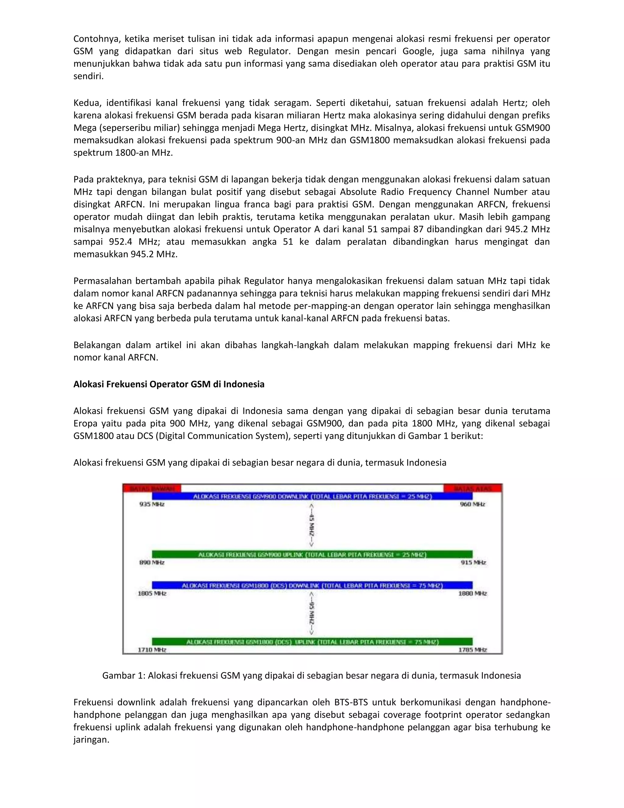 Contohnya, ketika meriset tulisan ini tidak ada informasi apapun mengenai alokasi resmi frekuensi per operator
GSM yang didapatkan dari situs web Regulator. Dengan mesin pencari Google, juga sama nihilnya yang
menunjukkan bahwa tidak ada satu pun informasi yang sama disediakan oleh operator atau para praktisi GSM itu
sendiri.

Kedua, identifikasi kanal frekuensi yang tidak seragam. Seperti diketahui, satuan frekuensi adalah Hertz; oleh
karena alokasi frekuensi GSM berada pada kisaran miliaran Hertz maka alokasinya sering didahului dengan prefiks
Mega (seperseribu miliar) sehingga menjadi Mega Hertz, disingkat MHz. Misalnya, alokasi frekuensi untuk GSM900
memaksudkan alokasi frekuensi pada spektrum 900-an MHz dan GSM1800 memaksudkan alokasi frekuensi pada
spektrum 1800-an MHz.

Pada prakteknya, para teknisi GSM di lapangan bekerja tidak dengan menggunakan alokasi frekuensi dalam satuan
MHz tapi dengan bilangan bulat positif yang disebut sebagai Absolute Radio Frequency Channel Number atau
disingkat ARFCN. Ini merupakan lingua franca bagi para praktisi GSM. Dengan menggunakan ARFCN, frekuensi
operator mudah diingat dan lebih praktis, terutama ketika menggunakan peralatan ukur. Masih lebih gampang
misalnya menyebutkan alokasi frekuensi untuk Operator A dari kanal 51 sampai 87 dibandingkan dari 945.2 MHz
sampai 952.4 MHz; atau memasukkan angka 51 ke dalam peralatan dibandingkan harus mengingat dan
memasukkan 945.2 MHz.

Permasalahan bertambah apabila pihak Regulator hanya mengalokasikan frekuensi dalam satuan MHz tapi tidak
dalam nomor kanal ARFCN padanannya sehingga para teknisi harus melakukan mapping frekuensi sendiri dari MHz
ke ARFCN yang bisa saja berbeda dalam hal metode per-mapping-an dengan operator lain sehingga menghasilkan
alokasi ARFCN yang berbeda pula terutama untuk kanal-kanal ARFCN pada frekuensi batas.

Belakangan dalam artikel ini akan dibahas langkah-langkah dalam melakukan mapping frekuensi dari MHz ke
nomor kanal ARFCN.

Alokasi Frekuensi Operator GSM di Indonesia

Alokasi frekuensi GSM yang dipakai di Indonesia sama dengan yang dipakai di sebagian besar dunia terutama
Eropa yaitu pada pita 900 MHz, yang dikenal sebagai GSM900, dan pada pita 1800 MHz, yang dikenal sebagai
GSM1800 atau DCS (Digital Communication System), seperti yang ditunjukkan di Gambar 1 berikut:

Alokasi frekuensi GSM yang dipakai di sebagian besar negara di dunia, termasuk Indonesia




      Gambar 1: Alokasi frekuensi GSM yang dipakai di sebagian besar negara di dunia, termasuk Indonesia

Frekuensi downlink adalah frekuensi yang dipancarkan oleh BTS-BTS untuk berkomunikasi dengan handphone-
handphone pelanggan dan juga menghasilkan apa yang disebut sebagai coverage footprint operator sedangkan
frekuensi uplink adalah frekuensi yang digunakan oleh handphone-handphone pelanggan agar bisa terhubung ke
jaringan.
 