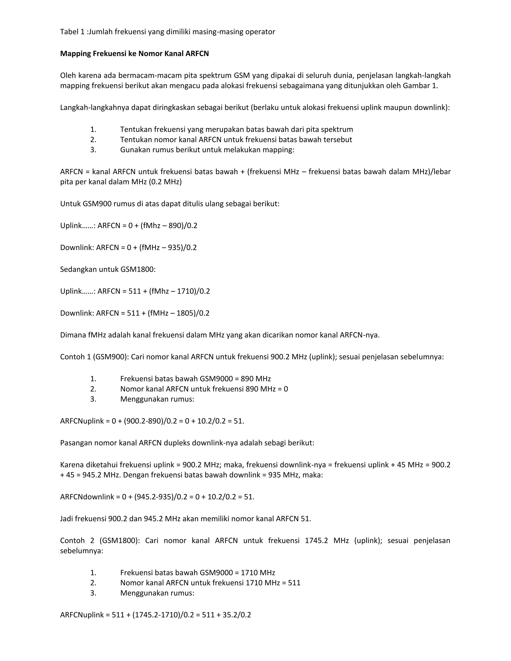 Tabel 1 :Jumlah frekuensi yang dimiliki masing-masing operator

Mapping Frekuensi ke Nomor Kanal ARFCN

Oleh karena ada bermacam-macam pita spektrum GSM yang dipakai di seluruh dunia, penjelasan langkah-langkah
mapping frekuensi berikut akan mengacu pada alokasi frekuensi sebagaimana yang ditunjukkan oleh Gambar 1.

Langkah-langkahnya dapat diringkaskan sebagai berikut (berlaku untuk alokasi frekuensi uplink maupun downlink):

        1.       Tentukan frekuensi yang merupakan batas bawah dari pita spektrum
        2.       Tentukan nomor kanal ARFCN untuk frekuensi batas bawah tersebut
        3.       Gunakan rumus berikut untuk melakukan mapping:

ARFCN = kanal ARFCN untuk frekuensi batas bawah + (frekuensi MHz – frekuensi batas bawah dalam MHz)/lebar
pita per kanal dalam MHz (0.2 MHz)

Untuk GSM900 rumus di atas dapat ditulis ulang sebagai berikut:

Uplink……: ARFCN = 0 + (fMhz – 890)/0.2

Downlink: ARFCN = 0 + (fMHz – 935)/0.2

Sedangkan untuk GSM1800:

Uplink……: ARFCN = 511 + (fMhz – 1710)/0.2

Downlink: ARFCN = 511 + (fMHz – 1805)/0.2

Dimana fMHz adalah kanal frekuensi dalam MHz yang akan dicarikan nomor kanal ARFCN-nya.

Contoh 1 (GSM900): Cari nomor kanal ARFCN untuk frekuensi 900.2 MHz (uplink); sesuai penjelasan sebelumnya:

        1.       Frekuensi batas bawah GSM9000 = 890 MHz
        2.       Nomor kanal ARFCN untuk frekuensi 890 MHz = 0
        3.       Menggunakan rumus:

ARFCNuplink = 0 + (900.2-890)/0.2 = 0 + 10.2/0.2 = 51.

Pasangan nomor kanal ARFCN dupleks downlink-nya adalah sebagi berikut:

Karena diketahui frekuensi uplink = 900.2 MHz; maka, frekuensi downlink-nya = frekuensi uplink + 45 MHz = 900.2
+ 45 = 945.2 MHz. Dengan frekuensi batas bawah downlink = 935 MHz, maka:

ARFCNdownlink = 0 + (945.2-935)/0.2 = 0 + 10.2/0.2 = 51.

Jadi frekuensi 900.2 dan 945.2 MHz akan memiliki nomor kanal ARFCN 51.

Contoh 2 (GSM1800): Cari nomor kanal ARFCN untuk frekuensi 1745.2 MHz (uplink); sesuai penjelasan
sebelumnya:

        1.       Frekuensi batas bawah GSM9000 = 1710 MHz
        2.       Nomor kanal ARFCN untuk frekuensi 1710 MHz = 511
        3.       Menggunakan rumus:

ARFCNuplink = 511 + (1745.2-1710)/0.2 = 511 + 35.2/0.2
 