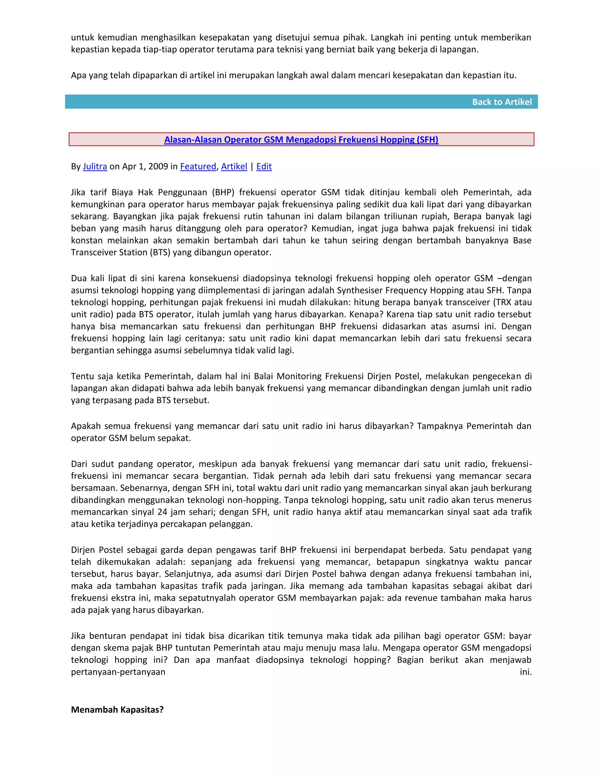untuk kemudian menghasilkan kesepakatan yang disetujui semua pihak. Langkah ini penting untuk memberikan
kepastian kepada tiap-tiap operator terutama para teknisi yang berniat baik yang bekerja di lapangan.

Apa yang telah dipaparkan di artikel ini merupakan langkah awal dalam mencari kesepakatan dan kepastian itu.

                                                                                                 Back to Artikel


                        Alasan-Alasan Operator GSM Mengadopsi Frekuensi Hopping (SFH)

By Julitra on Apr 1, 2009 in Featured, Artikel | Edit

Jika tarif Biaya Hak Penggunaan (BHP) frekuensi operator GSM tidak ditinjau kembali oleh Pemerintah, ada
kemungkinan para operator harus membayar pajak frekuensinya paling sedikit dua kali lipat dari yang dibayarkan
sekarang. Bayangkan jika pajak frekuensi rutin tahunan ini dalam bilangan triliunan rupiah, Berapa banyak lagi
beban yang masih harus ditanggung oleh para operator? Kemudian, ingat juga bahwa pajak frekuensi ini tidak
konstan melainkan akan semakin bertambah dari tahun ke tahun seiring dengan bertambah banyaknya Base
Transceiver Station (BTS) yang dibangun operator.

Dua kali lipat di sini karena konsekuensi diadopsinya teknologi frekuensi hopping oleh operator GSM –dengan
asumsi teknologi hopping yang diimplementasi di jaringan adalah Synthesiser Frequency Hopping atau SFH. Tanpa
teknologi hopping, perhitungan pajak frekuensi ini mudah dilakukan: hitung berapa banyak transceiver (TRX atau
unit radio) pada BTS operator, itulah jumlah yang harus dibayarkan. Kenapa? Karena tiap satu unit radio tersebut
hanya bisa memancarkan satu frekuensi dan perhitungan BHP frekuensi didasarkan atas asumsi ini. Dengan
frekuensi hopping lain lagi ceritanya: satu unit radio kini dapat memancarkan lebih dari satu frekuensi secara
bergantian sehingga asumsi sebelumnya tidak valid lagi.

Tentu saja ketika Pemerintah, dalam hal ini Balai Monitoring Frekuensi Dirjen Postel, melakukan pengecekan di
lapangan akan didapati bahwa ada lebih banyak frekuensi yang memancar dibandingkan dengan jumlah unit radio
yang terpasang pada BTS tersebut.

Apakah semua frekuensi yang memancar dari satu unit radio ini harus dibayarkan? Tampaknya Pemerintah dan
operator GSM belum sepakat.

Dari sudut pandang operator, meskipun ada banyak frekuensi yang memancar dari satu unit radio, frekuensi-
frekuensi ini memancar secara bergantian. Tidak pernah ada lebih dari satu frekuensi yang memancar secara
bersamaan. Sebenarnya, dengan SFH ini, total waktu dari unit radio yang memancarkan sinyal akan jauh berkurang
dibandingkan menggunakan teknologi non-hopping. Tanpa teknologi hopping, satu unit radio akan terus menerus
memancarkan sinyal 24 jam sehari; dengan SFH, unit radio hanya aktif atau memancarkan sinyal saat ada trafik
atau ketika terjadinya percakapan pelanggan.

Dirjen Postel sebagai garda depan pengawas tarif BHP frekuensi ini berpendapat berbeda. Satu pendapat yang
telah dikemukakan adalah: sepanjang ada frekuensi yang memancar, betapapun singkatnya waktu pancar
tersebut, harus bayar. Selanjutnya, ada asumsi dari Dirjen Postel bahwa dengan adanya frekuensi tambahan ini,
maka ada tambahan kapasitas trafik pada jaringan. Jika memang ada tambahan kapasitas sebagai akibat dari
frekuensi ekstra ini, maka sepatutnyalah operator GSM membayarkan pajak: ada revenue tambahan maka harus
ada pajak yang harus dibayarkan.

Jika benturan pendapat ini tidak bisa dicarikan titik temunya maka tidak ada pilihan bagi operator GSM: bayar
dengan skema pajak BHP tuntutan Pemerintah atau maju menuju masa lalu. Mengapa operator GSM mengadopsi
teknologi hopping ini? Dan apa manfaat diadopsinya teknologi hopping? Bagian berikut akan menjawab
pertanyaan-pertanyaan                                                                                     ini.


Menambah Kapasitas?
 