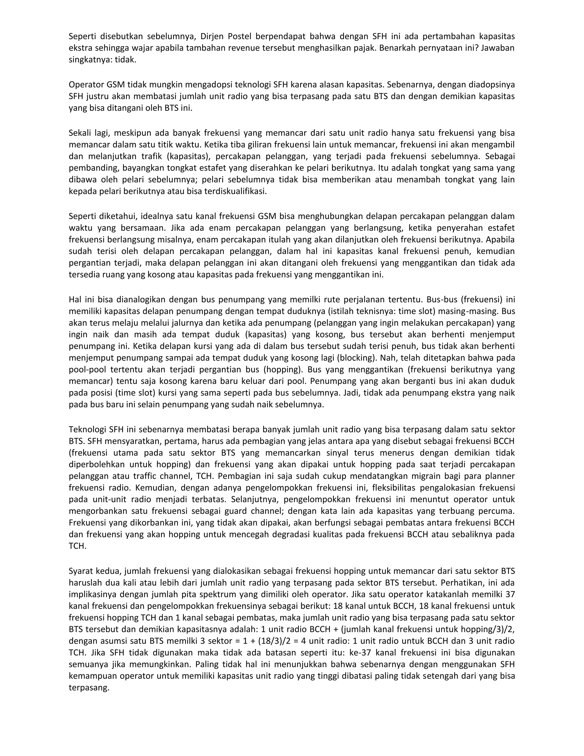 Seperti disebutkan sebelumnya, Dirjen Postel berpendapat bahwa dengan SFH ini ada pertambahan kapasitas
ekstra sehingga wajar apabila tambahan revenue tersebut menghasilkan pajak. Benarkah pernyataan ini? Jawaban
singkatnya: tidak.

Operator GSM tidak mungkin mengadopsi teknologi SFH karena alasan kapasitas. Sebenarnya, dengan diadopsinya
SFH justru akan membatasi jumlah unit radio yang bisa terpasang pada satu BTS dan dengan demikian kapasitas
yang bisa ditangani oleh BTS ini.

Sekali lagi, meskipun ada banyak frekuensi yang memancar dari satu unit radio hanya satu frekuensi yang bisa
memancar dalam satu titik waktu. Ketika tiba giliran frekuensi lain untuk memancar, frekuensi ini akan mengambil
dan melanjutkan trafik (kapasitas), percakapan pelanggan, yang terjadi pada frekuensi sebelumnya. Sebagai
pembanding, bayangkan tongkat estafet yang diserahkan ke pelari berikutnya. Itu adalah tongkat yang sama yang
dibawa oleh pelari sebelumnya; pelari sebelumnya tidak bisa memberikan atau menambah tongkat yang lain
kepada pelari berikutnya atau bisa terdiskualifikasi.

Seperti diketahui, idealnya satu kanal frekuensi GSM bisa menghubungkan delapan percakapan pelanggan dalam
waktu yang bersamaan. Jika ada enam percakapan pelanggan yang berlangsung, ketika penyerahan estafet
frekuensi berlangsung misalnya, enam percakapan itulah yang akan dilanjutkan oleh frekuensi berikutnya. Apabila
sudah terisi oleh delapan percakapan pelanggan, dalam hal ini kapasitas kanal frekuensi penuh, kemudian
pergantian terjadi, maka delapan pelanggan ini akan ditangani oleh frekuensi yang menggantikan dan tidak ada
tersedia ruang yang kosong atau kapasitas pada frekuensi yang menggantikan ini.

Hal ini bisa dianalogikan dengan bus penumpang yang memilki rute perjalanan tertentu. Bus-bus (frekuensi) ini
memiliki kapasitas delapan penumpang dengan tempat duduknya (istilah teknisnya: time slot) masing-masing. Bus
akan terus melaju melalui jalurnya dan ketika ada penumpang (pelanggan yang ingin melakukan percakapan) yang
ingin naik dan masih ada tempat duduk (kapasitas) yang kosong, bus tersebut akan berhenti menjemput
penumpang ini. Ketika delapan kursi yang ada di dalam bus tersebut sudah terisi penuh, bus tidak akan berhenti
menjemput penumpang sampai ada tempat duduk yang kosong lagi (blocking). Nah, telah ditetapkan bahwa pada
pool-pool tertentu akan terjadi pergantian bus (hopping). Bus yang menggantikan (frekuensi berikutnya yang
memancar) tentu saja kosong karena baru keluar dari pool. Penumpang yang akan berganti bus ini akan duduk
pada posisi (time slot) kursi yang sama seperti pada bus sebelumnya. Jadi, tidak ada penumpang ekstra yang naik
pada bus baru ini selain penumpang yang sudah naik sebelumnya.

Teknologi SFH ini sebenarnya membatasi berapa banyak jumlah unit radio yang bisa terpasang dalam satu sektor
BTS. SFH mensyaratkan, pertama, harus ada pembagian yang jelas antara apa yang disebut sebagai frekuensi BCCH
(frekuensi utama pada satu sektor BTS yang memancarkan sinyal terus menerus dengan demikian tidak
diperbolehkan untuk hopping) dan frekuensi yang akan dipakai untuk hopping pada saat terjadi percakapan
pelanggan atau traffic channel, TCH. Pembagian ini saja sudah cukup mendatangkan migrain bagi para planner
frekuensi radio. Kemudian, dengan adanya pengelompokkan frekuensi ini, fleksibilitas pengalokasian frekuensi
pada unit-unit radio menjadi terbatas. Selanjutnya, pengelompokkan frekuensi ini menuntut operator untuk
mengorbankan satu frekuensi sebagai guard channel; dengan kata lain ada kapasitas yang terbuang percuma.
Frekuensi yang dikorbankan ini, yang tidak akan dipakai, akan berfungsi sebagai pembatas antara frekuensi BCCH
dan frekuensi yang akan hopping untuk mencegah degradasi kualitas pada frekuensi BCCH atau sebaliknya pada
TCH.

Syarat kedua, jumlah frekuensi yang dialokasikan sebagai frekuensi hopping untuk memancar dari satu sektor BTS
haruslah dua kali atau lebih dari jumlah unit radio yang terpasang pada sektor BTS tersebut. Perhatikan, ini ada
implikasinya dengan jumlah pita spektrum yang dimiliki oleh operator. Jika satu operator katakanlah memilki 37
kanal frekuensi dan pengelompokkan frekuensinya sebagai berikut: 18 kanal untuk BCCH, 18 kanal frekuensi untuk
frekuensi hopping TCH dan 1 kanal sebagai pembatas, maka jumlah unit radio yang bisa terpasang pada satu sektor
BTS tersebut dan demikian kapasitasnya adalah: 1 unit radio BCCH + (jumlah kanal frekuensi untuk hopping/3)/2,
dengan asumsi satu BTS memilki 3 sektor = 1 + (18/3)/2 = 4 unit radio: 1 unit radio untuk BCCH dan 3 unit radio
TCH. Jika SFH tidak digunakan maka tidak ada batasan seperti itu: ke-37 kanal frekuensi ini bisa digunakan
semuanya jika memungkinkan. Paling tidak hal ini menunjukkan bahwa sebenarnya dengan menggunakan SFH
kemampuan operator untuk memiliki kapasitas unit radio yang tinggi dibatasi paling tidak setengah dari yang bisa
terpasang.
 