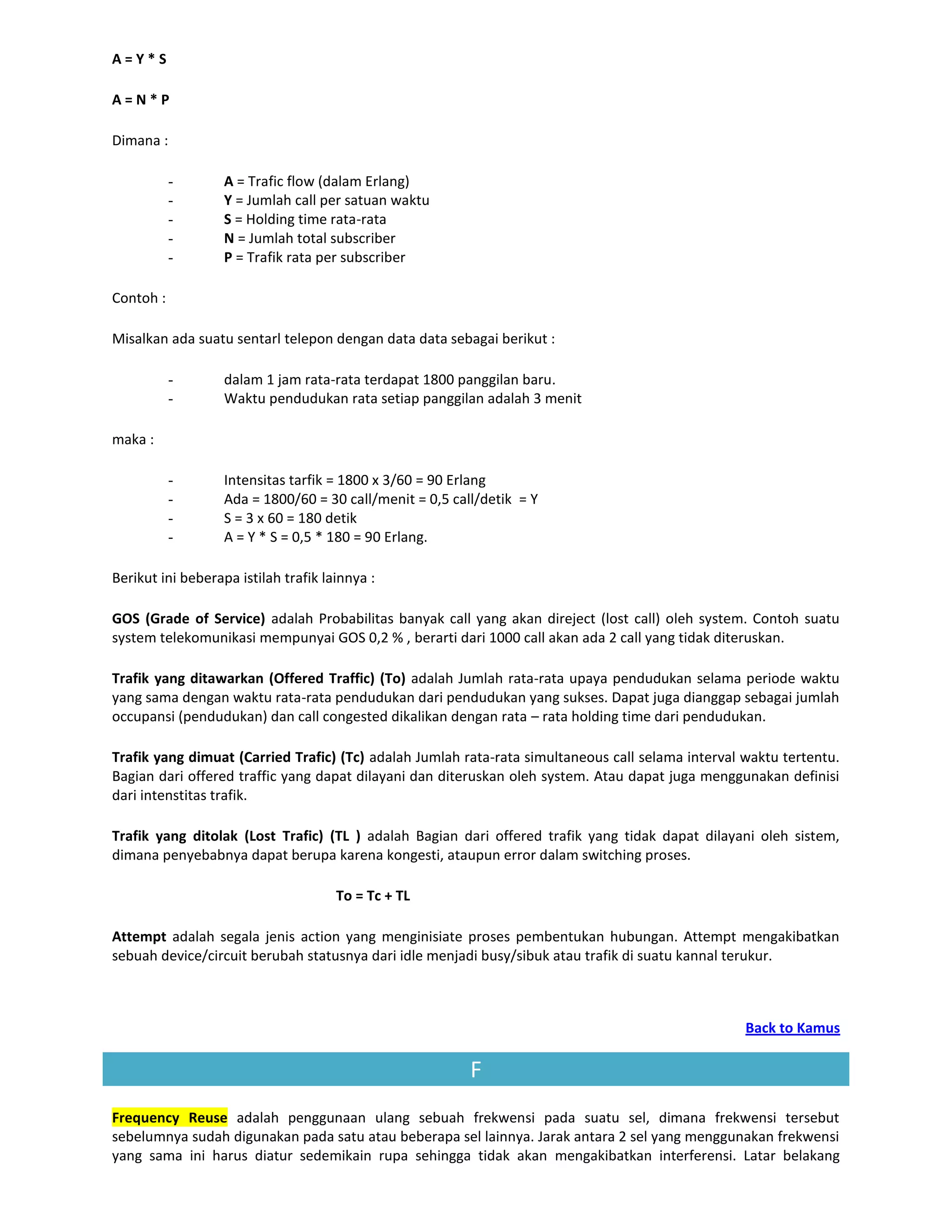 A=Y*S

A=N*P

Dimana :

           -       A = Trafic flow (dalam Erlang)
           -       Y = Jumlah call per satuan waktu
           -       S = Holding time rata-rata
           -       N = Jumlah total subscriber
           -       P = Trafik rata per subscriber

Contoh :

Misalkan ada suatu sentarl telepon dengan data data sebagai berikut :

           -       dalam 1 jam rata-rata terdapat 1800 panggilan baru.
           -       Waktu pendudukan rata setiap panggilan adalah 3 menit

maka :

           -       Intensitas tarfik = 1800 x 3/60 = 90 Erlang
           -       Ada = 1800/60 = 30 call/menit = 0,5 call/detik = Y
           -       S = 3 x 60 = 180 detik
           -       A = Y * S = 0,5 * 180 = 90 Erlang.

Berikut ini beberapa istilah trafik lainnya :

GOS (Grade of Service) adalah Probabilitas banyak call yang akan direject (lost call) oleh system. Contoh suatu
system telekomunikasi mempunyai GOS 0,2 % , berarti dari 1000 call akan ada 2 call yang tidak diteruskan.

Trafik yang ditawarkan (Offered Traffic) (To) adalah Jumlah rata-rata upaya pendudukan selama periode waktu
yang sama dengan waktu rata-rata pendudukan dari pendudukan yang sukses. Dapat juga dianggap sebagai jumlah
occupansi (pendudukan) dan call congested dikalikan dengan rata – rata holding time dari pendudukan.

Trafik yang dimuat (Carried Trafic) (Tc) adalah Jumlah rata-rata simultaneous call selama interval waktu tertentu.
Bagian dari offered traffic yang dapat dilayani dan diteruskan oleh system. Atau dapat juga menggunakan definisi
dari intenstitas trafik.

Trafik yang ditolak (Lost Trafic) (TL ) adalah Bagian dari offered trafik yang tidak dapat dilayani oleh sistem,
dimana penyebabnya dapat berupa karena kongesti, ataupun error dalam switching proses.

                                      To = Tc + TL

Attempt adalah segala jenis action yang menginisiate proses pembentukan hubungan. Attempt mengakibatkan
sebuah device/circuit berubah statusnya dari idle menjadi busy/sibuk atau trafik di suatu kannal terukur.



                                                                                                   Back to Kamus

                                                          F
Frequency Reuse adalah penggunaan ulang sebuah frekwensi pada suatu sel, dimana frekwensi tersebut
sebelumnya sudah digunakan pada satu atau beberapa sel lainnya. Jarak antara 2 sel yang menggunakan frekwensi
yang sama ini harus diatur sedemikain rupa sehingga tidak akan mengakibatkan interferensi. Latar belakang
 