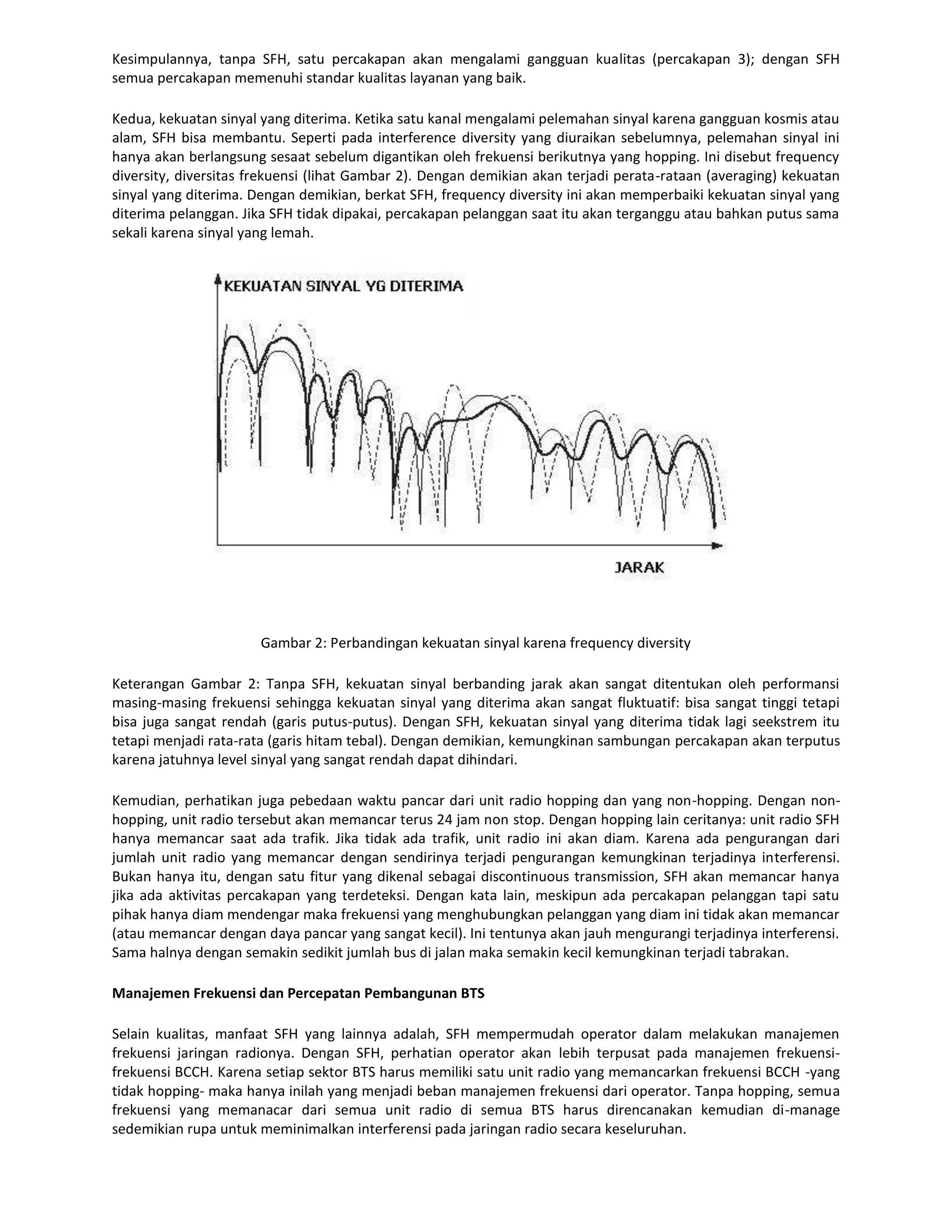 Kesimpulannya, tanpa SFH, satu percakapan akan mengalami gangguan kualitas (percakapan 3); dengan SFH
semua percakapan memenuhi standar kualitas layanan yang baik.

Kedua, kekuatan sinyal yang diterima. Ketika satu kanal mengalami pelemahan sinyal karena gangguan kosmis atau
alam, SFH bisa membantu. Seperti pada interference diversity yang diuraikan sebelumnya, pelemahan sinyal ini
hanya akan berlangsung sesaat sebelum digantikan oleh frekuensi berikutnya yang hopping. Ini disebut frequency
diversity, diversitas frekuensi (lihat Gambar 2). Dengan demikian akan terjadi perata-rataan (averaging) kekuatan
sinyal yang diterima. Dengan demikian, berkat SFH, frequency diversity ini akan memperbaiki kekuatan sinyal yang
diterima pelanggan. Jika SFH tidak dipakai, percakapan pelanggan saat itu akan terganggu atau bahkan putus sama
sekali karena sinyal yang lemah.




                       Gambar 2: Perbandingan kekuatan sinyal karena frequency diversity

Keterangan Gambar 2: Tanpa SFH, kekuatan sinyal berbanding jarak akan sangat ditentukan oleh performansi
masing-masing frekuensi sehingga kekuatan sinyal yang diterima akan sangat fluktuatif: bisa sangat tinggi tetapi
bisa juga sangat rendah (garis putus-putus). Dengan SFH, kekuatan sinyal yang diterima tidak lagi seekstrem itu
tetapi menjadi rata-rata (garis hitam tebal). Dengan demikian, kemungkinan sambungan percakapan akan terputus
karena jatuhnya level sinyal yang sangat rendah dapat dihindari.

Kemudian, perhatikan juga pebedaan waktu pancar dari unit radio hopping dan yang non-hopping. Dengan non-
hopping, unit radio tersebut akan memancar terus 24 jam non stop. Dengan hopping lain ceritanya: unit radio SFH
hanya memancar saat ada trafik. Jika tidak ada trafik, unit radio ini akan diam. Karena ada pengurangan dari
jumlah unit radio yang memancar dengan sendirinya terjadi pengurangan kemungkinan terjadinya interferensi.
Bukan hanya itu, dengan satu fitur yang dikenal sebagai discontinuous transmission, SFH akan memancar hanya
jika ada aktivitas percakapan yang terdeteksi. Dengan kata lain, meskipun ada percakapan pelanggan tapi satu
pihak hanya diam mendengar maka frekuensi yang menghubungkan pelanggan yang diam ini tidak akan memancar
(atau memancar dengan daya pancar yang sangat kecil). Ini tentunya akan jauh mengurangi terjadinya interferensi.
Sama halnya dengan semakin sedikit jumlah bus di jalan maka semakin kecil kemungkinan terjadi tabrakan.

Manajemen Frekuensi dan Percepatan Pembangunan BTS

Selain kualitas, manfaat SFH yang lainnya adalah, SFH mempermudah operator dalam melakukan manajemen
frekuensi jaringan radionya. Dengan SFH, perhatian operator akan lebih terpusat pada manajemen frekuensi-
frekuensi BCCH. Karena setiap sektor BTS harus memiliki satu unit radio yang memancarkan frekuensi BCCH -yang
tidak hopping- maka hanya inilah yang menjadi beban manajemen frekuensi dari operator. Tanpa hopping, semua
frekuensi yang memanacar dari semua unit radio di semua BTS harus direncanakan kemudian di-manage
sedemikian rupa untuk meminimalkan interferensi pada jaringan radio secara keseluruhan.
 