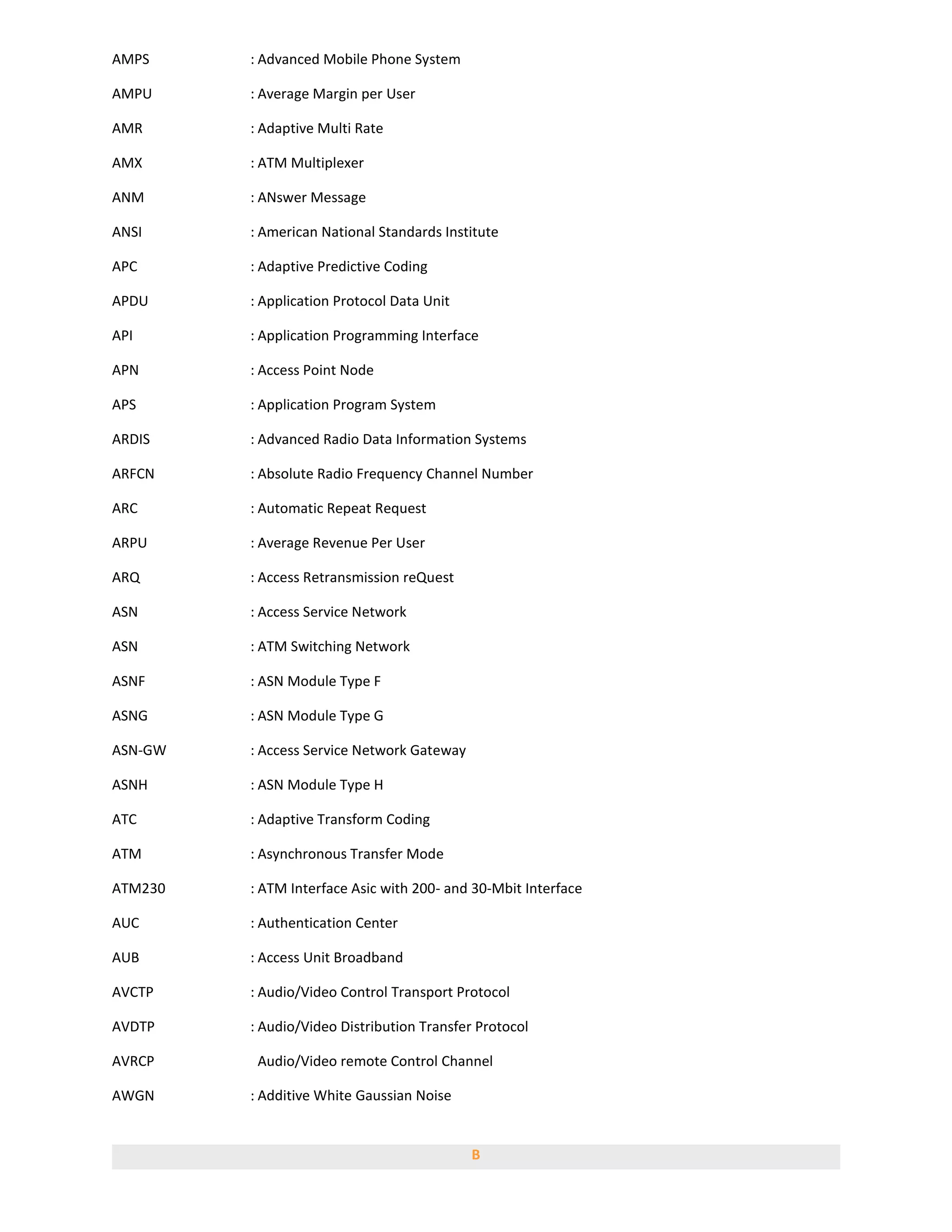 AMPS     : Advanced Mobile Phone System

AMPU     : Average Margin per User

AMR      : Adaptive Multi Rate

AMX      : ATM Multiplexer

ANM      : ANswer Message

ANSI     : American National Standards Institute

APC      : Adaptive Predictive Coding

APDU     : Application Protocol Data Unit

API      : Application Programming Interface

APN      : Access Point Node

APS      : Application Program System

ARDIS    : Advanced Radio Data Information Systems

ARFCN    : Absolute Radio Frequency Channel Number

ARC      : Automatic Repeat Request

ARPU     : Average Revenue Per User

ARQ      : Access Retransmission reQuest

ASN      : Access Service Network

ASN      : ATM Switching Network

ASNF     : ASN Module Type F

ASNG     : ASN Module Type G

ASN-GW   : Access Service Network Gateway

ASNH     : ASN Module Type H

ATC      : Adaptive Transform Coding

ATM      : Asynchronous Transfer Mode

ATM230   : ATM Interface Asic with 200- and 30-Mbit Interface

AUC      : Authentication Center

AUB      : Access Unit Broadband

AVCTP    : Audio/Video Control Transport Protocol

AVDTP    : Audio/Video Distribution Transfer Protocol

AVRCP     Audio/Video remote Control Channel

AWGN     : Additive White Gaussian Noise


                                            B
 