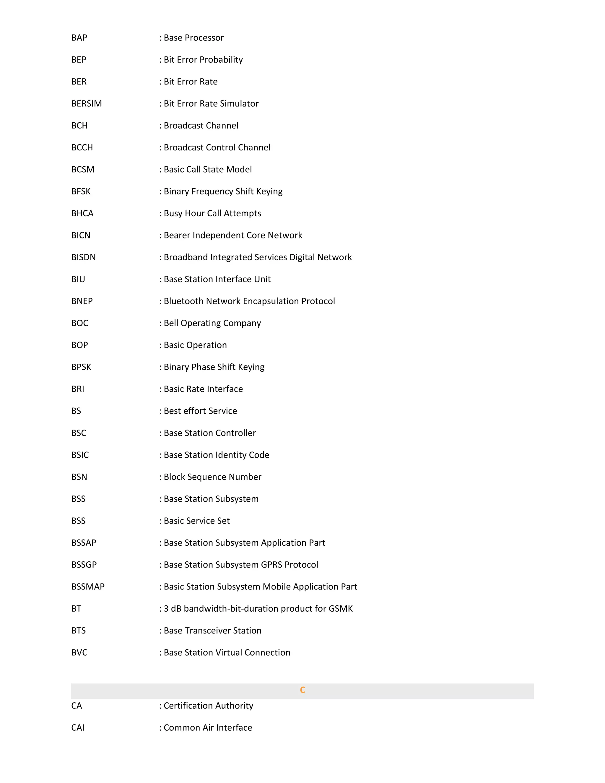 BAP      : Base Processor

BEP      : Bit Error Probability

BER      : Bit Error Rate

BERSIM   : Bit Error Rate Simulator

BCH      : Broadcast Channel

BCCH     : Broadcast Control Channel

BCSM     : Basic Call State Model

BFSK     : Binary Frequency Shift Keying

BHCA     : Busy Hour Call Attempts

BICN     : Bearer Independent Core Network

BISDN    : Broadband Integrated Services Digital Network

BIU      : Base Station Interface Unit

BNEP     : Bluetooth Network Encapsulation Protocol

BOC      : Bell Operating Company

BOP      : Basic Operation

BPSK     : Binary Phase Shift Keying

BRI      : Basic Rate Interface

BS       : Best effort Service

BSC      : Base Station Controller

BSIC     : Base Station Identity Code

BSN      : Block Sequence Number

BSS      : Base Station Subsystem

BSS      : Basic Service Set

BSSAP    : Base Station Subsystem Application Part

BSSGP    : Base Station Subsystem GPRS Protocol

BSSMAP   : Basic Station Subsystem Mobile Application Part

BT       : 3 dB bandwidth-bit-duration product for GSMK

BTS      : Base Transceiver Station

BVC      : Base Station Virtual Connection


                                             C
CA       : Certification Authority

CAI      : Common Air Interface
 