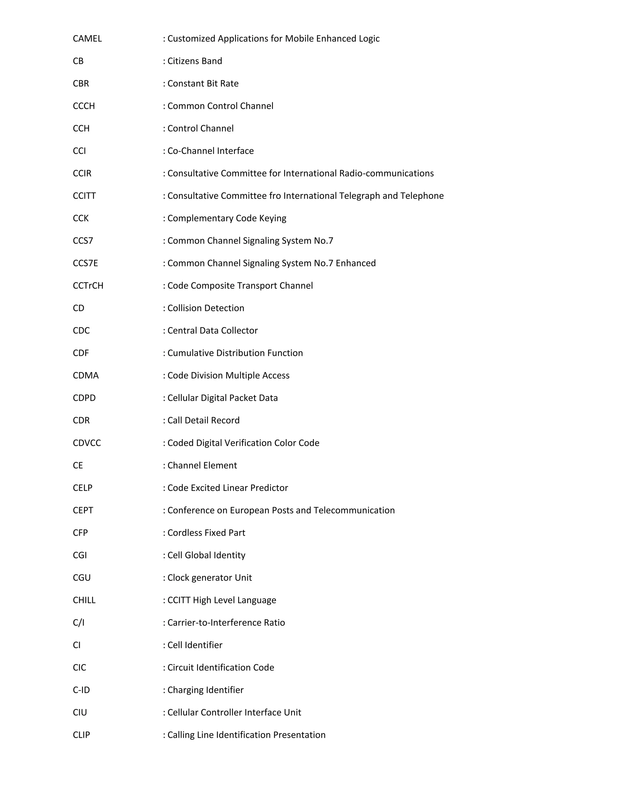CAMEL    : Customized Applications for Mobile Enhanced Logic

CB       : Citizens Band

CBR      : Constant Bit Rate

CCCH     : Common Control Channel

CCH      : Control Channel

CCI      : Co-Channel Interface

CCIR     : Consultative Committee for International Radio-communications

CCITT    : Consultative Committee fro International Telegraph and Telephone

CCK      : Complementary Code Keying

CCS7     : Common Channel Signaling System No.7

CCS7E    : Common Channel Signaling System No.7 Enhanced

CCTrCH   : Code Composite Transport Channel

CD       : Collision Detection

CDC      : Central Data Collector

CDF      : Cumulative Distribution Function

CDMA     : Code Division Multiple Access

CDPD     : Cellular Digital Packet Data

CDR      : Call Detail Record

CDVCC    : Coded Digital Verification Color Code

CE       : Channel Element

CELP     : Code Excited Linear Predictor

CEPT     : Conference on European Posts and Telecommunication

CFP      : Cordless Fixed Part

CGI      : Cell Global Identity

CGU      : Clock generator Unit

CHILL    : CCITT High Level Language

C/I      : Carrier-to-Interference Ratio

CI       : Cell Identifier

CIC      : Circuit Identification Code

C-ID     : Charging Identifier

CIU      : Cellular Controller Interface Unit

CLIP     : Calling Line Identification Presentation
 