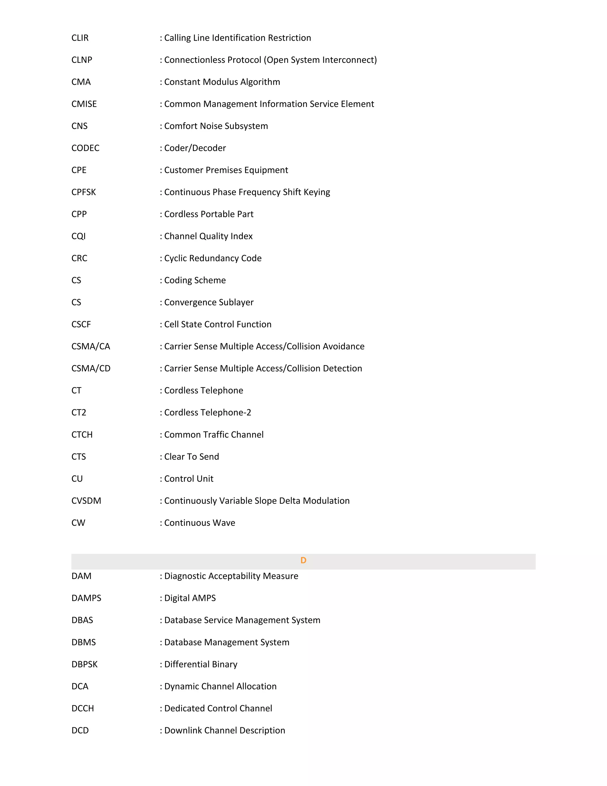 CLIR      : Calling Line Identification Restriction

CLNP      : Connectionless Protocol (Open System Interconnect)

CMA       : Constant Modulus Algorithm

CMISE     : Common Management Information Service Element

CNS       : Comfort Noise Subsystem

CODEC     : Coder/Decoder

CPE       : Customer Premises Equipment

CPFSK     : Continuous Phase Frequency Shift Keying

CPP       : Cordless Portable Part

CQI       : Channel Quality Index

CRC       : Cyclic Redundancy Code

CS        : Coding Scheme

CS        : Convergence Sublayer

CSCF      : Cell State Control Function

CSMA/CA   : Carrier Sense Multiple Access/Collision Avoidance

CSMA/CD   : Carrier Sense Multiple Access/Collision Detection

CT        : Cordless Telephone

CT2       : Cordless Telephone-2

CTCH      : Common Traffic Channel

CTS       : Clear To Send

CU        : Control Unit

CVSDM     : Continuously Variable Slope Delta Modulation

CW        : Continuous Wave


                                                D
DAM       : Diagnostic Acceptability Measure

DAMPS     : Digital AMPS

DBAS      : Database Service Management System

DBMS      : Database Management System

DBPSK     : Differential Binary

DCA       : Dynamic Channel Allocation

DCCH      : Dedicated Control Channel

DCD       : Downlink Channel Description
 