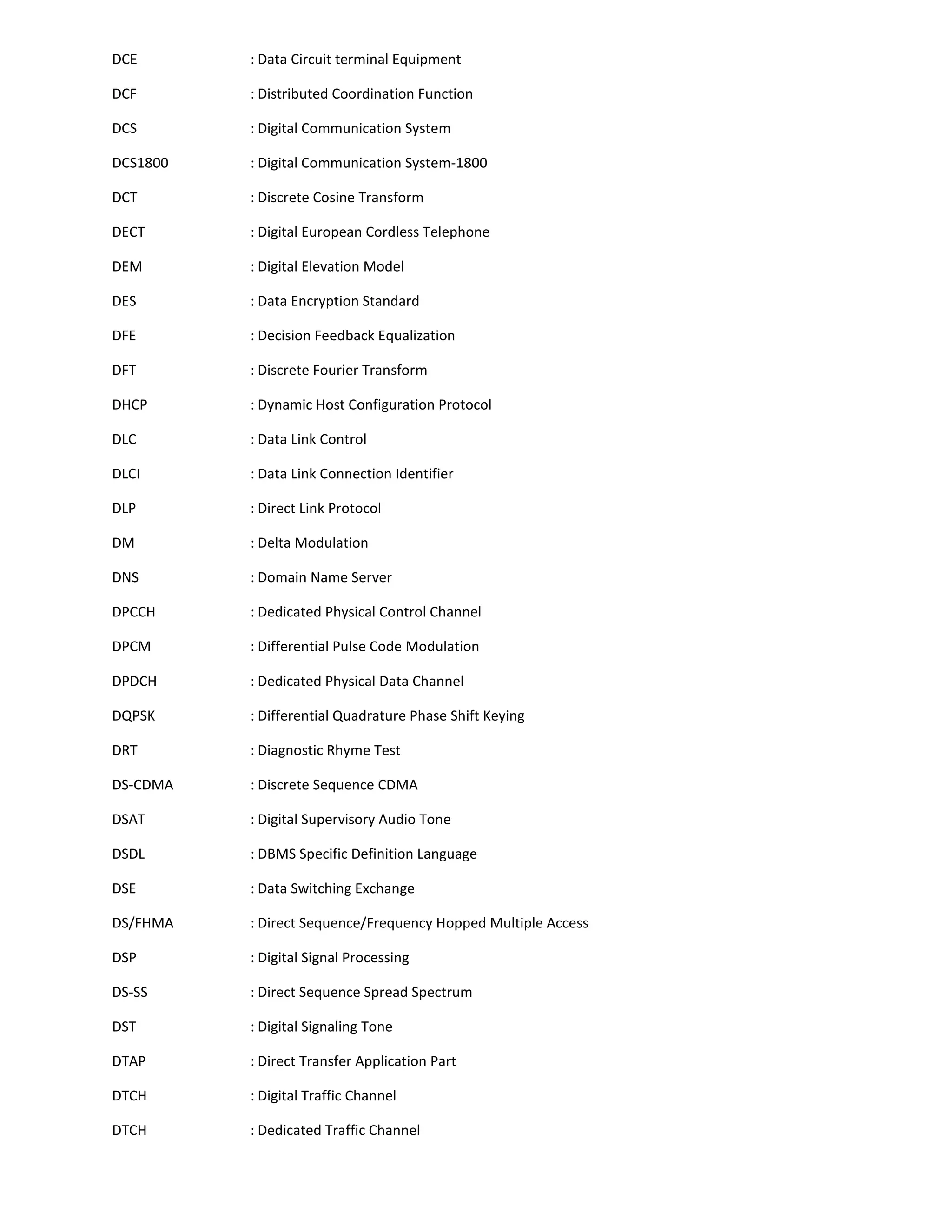 DCE       : Data Circuit terminal Equipment

DCF       : Distributed Coordination Function

DCS       : Digital Communication System

DCS1800   : Digital Communication System-1800

DCT       : Discrete Cosine Transform

DECT      : Digital European Cordless Telephone

DEM       : Digital Elevation Model

DES       : Data Encryption Standard

DFE       : Decision Feedback Equalization

DFT       : Discrete Fourier Transform

DHCP      : Dynamic Host Configuration Protocol

DLC       : Data Link Control

DLCI      : Data Link Connection Identifier

DLP       : Direct Link Protocol

DM        : Delta Modulation

DNS       : Domain Name Server

DPCCH     : Dedicated Physical Control Channel

DPCM      : Differential Pulse Code Modulation

DPDCH     : Dedicated Physical Data Channel

DQPSK     : Differential Quadrature Phase Shift Keying

DRT       : Diagnostic Rhyme Test

DS-CDMA   : Discrete Sequence CDMA

DSAT      : Digital Supervisory Audio Tone

DSDL      : DBMS Specific Definition Language

DSE       : Data Switching Exchange

DS/FHMA   : Direct Sequence/Frequency Hopped Multiple Access

DSP       : Digital Signal Processing

DS-SS     : Direct Sequence Spread Spectrum

DST       : Digital Signaling Tone

DTAP      : Direct Transfer Application Part

DTCH      : Digital Traffic Channel

DTCH      : Dedicated Traffic Channel
 