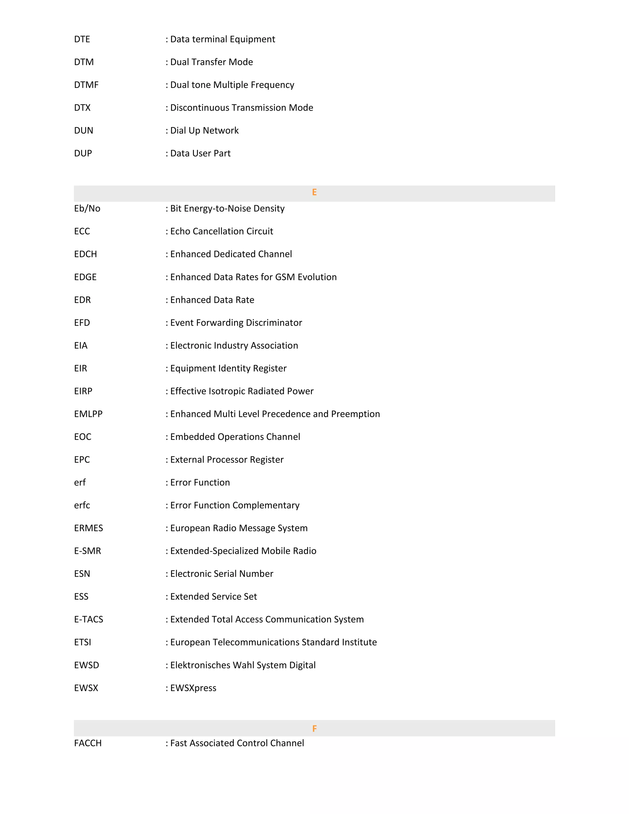 DTE      : Data terminal Equipment

DTM      : Dual Transfer Mode

DTMF     : Dual tone Multiple Frequency

DTX      : Discontinuous Transmission Mode

DUN      : Dial Up Network

DUP      : Data User Part


                                             E
Eb/No    : Bit Energy-to-Noise Density

ECC      : Echo Cancellation Circuit

EDCH     : Enhanced Dedicated Channel

EDGE     : Enhanced Data Rates for GSM Evolution

EDR      : Enhanced Data Rate

EFD      : Event Forwarding Discriminator

EIA      : Electronic Industry Association

EIR      : Equipment Identity Register

EIRP     : Effective Isotropic Radiated Power

EMLPP    : Enhanced Multi Level Precedence and Preemption

EOC      : Embedded Operations Channel

EPC      : External Processor Register

erf      : Error Function

erfc     : Error Function Complementary

ERMES    : European Radio Message System

E-SMR    : Extended-Specialized Mobile Radio

ESN      : Electronic Serial Number

ESS      : Extended Service Set

E-TACS   : Extended Total Access Communication System

ETSI     : European Telecommunications Standard Institute

EWSD     : Elektronisches Wahl System Digital

EWSX     : EWSXpress


                                             F
FACCH    : Fast Associated Control Channel
 