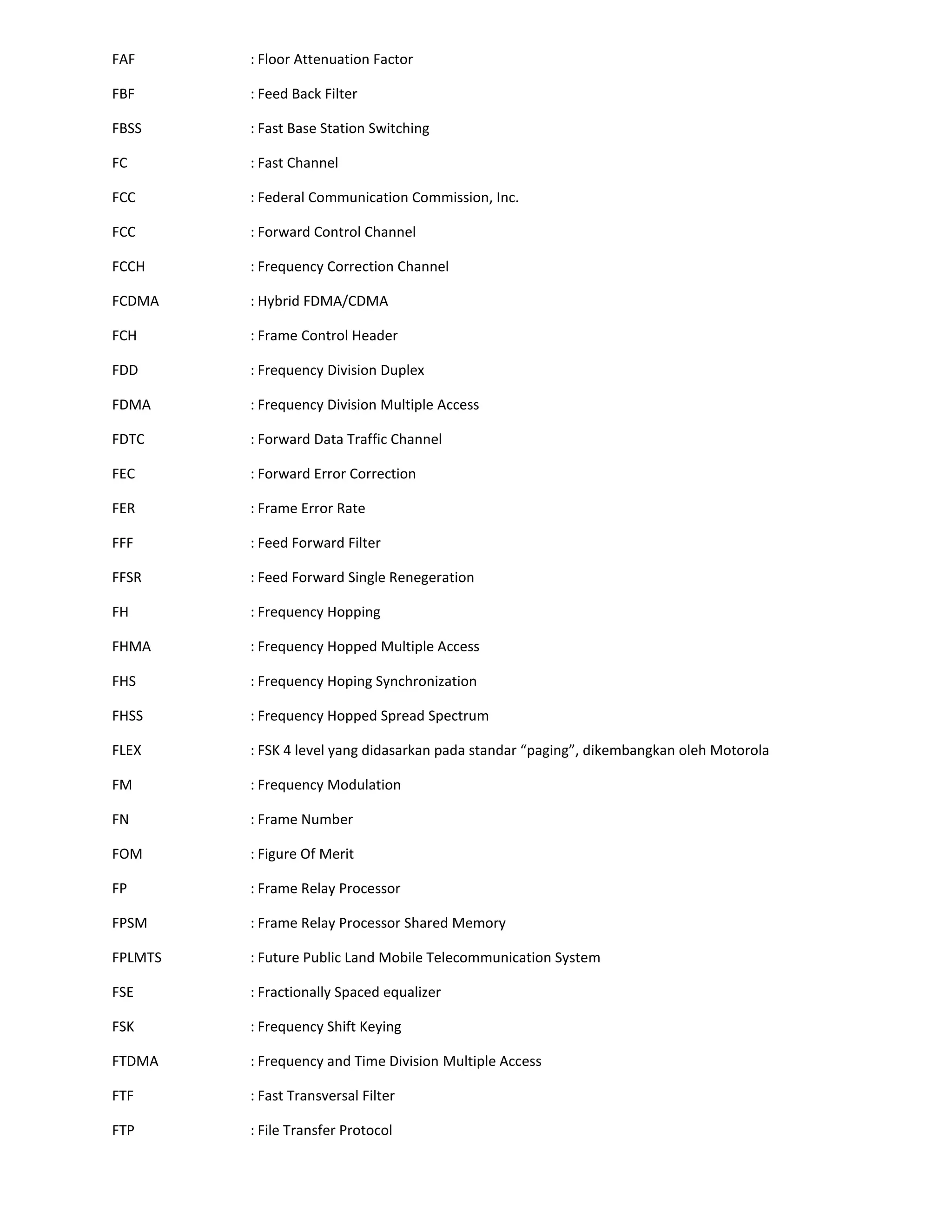 FAF      : Floor Attenuation Factor

FBF      : Feed Back Filter

FBSS     : Fast Base Station Switching

FC       : Fast Channel

FCC      : Federal Communication Commission, Inc.

FCC      : Forward Control Channel

FCCH     : Frequency Correction Channel

FCDMA    : Hybrid FDMA/CDMA

FCH      : Frame Control Header

FDD      : Frequency Division Duplex

FDMA     : Frequency Division Multiple Access

FDTC     : Forward Data Traffic Channel

FEC      : Forward Error Correction

FER      : Frame Error Rate

FFF      : Feed Forward Filter

FFSR     : Feed Forward Single Renegeration

FH       : Frequency Hopping

FHMA     : Frequency Hopped Multiple Access

FHS      : Frequency Hoping Synchronization

FHSS     : Frequency Hopped Spread Spectrum

FLEX     : FSK 4 level yang didasarkan pada standar “paging”, dikembangkan oleh Motorola

FM       : Frequency Modulation

FN       : Frame Number

FOM      : Figure Of Merit

FP       : Frame Relay Processor

FPSM     : Frame Relay Processor Shared Memory

FPLMTS   : Future Public Land Mobile Telecommunication System

FSE      : Fractionally Spaced equalizer

FSK      : Frequency Shift Keying

FTDMA    : Frequency and Time Division Multiple Access

FTF      : Fast Transversal Filter

FTP      : File Transfer Protocol
 