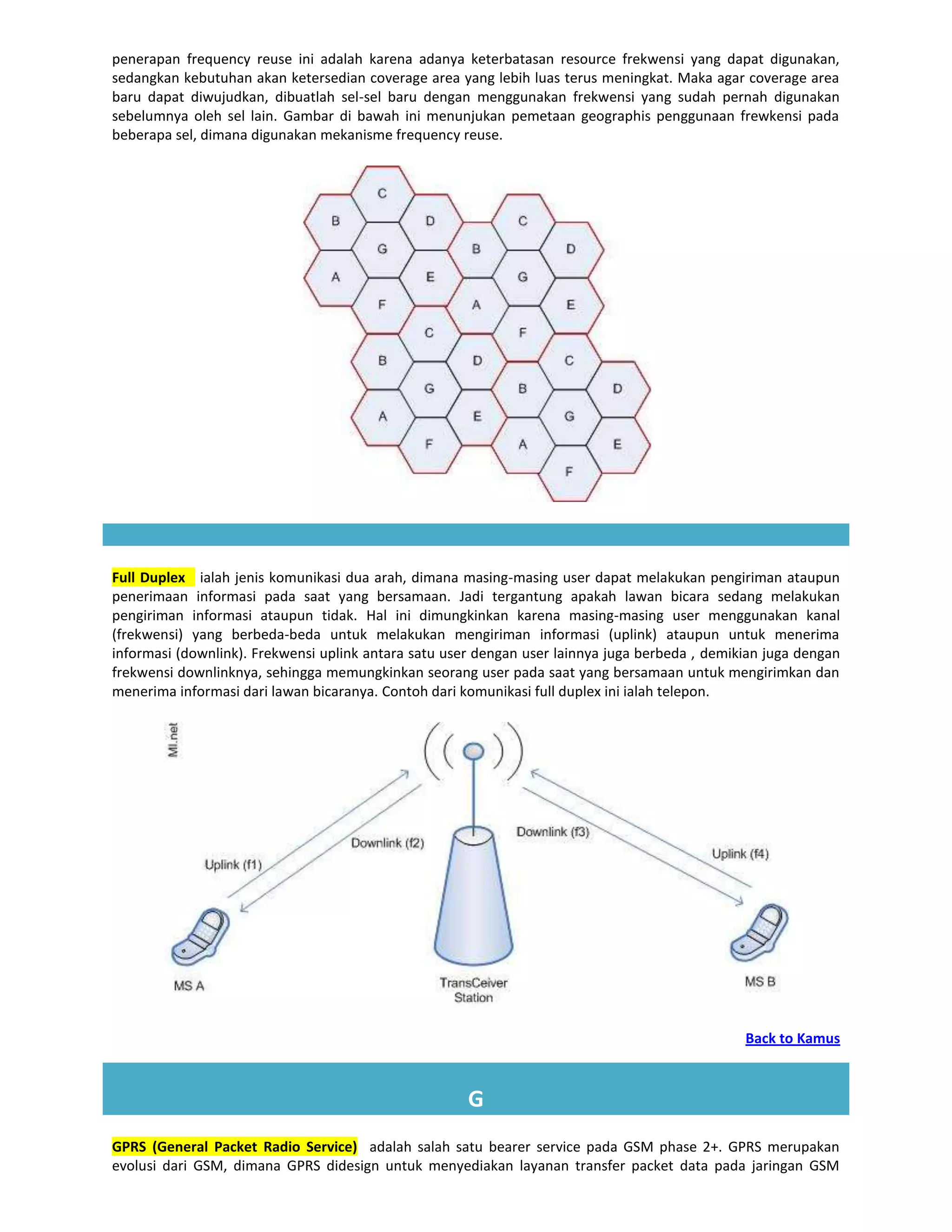 penerapan frequency reuse ini adalah karena adanya keterbatasan resource frekwensi yang dapat digunakan,
sedangkan kebutuhan akan ketersedian coverage area yang lebih luas terus meningkat. Maka agar coverage area
baru dapat diwujudkan, dibuatlah sel-sel baru dengan menggunakan frekwensi yang sudah pernah digunakan
sebelumnya oleh sel lain. Gambar di bawah ini menunjukan pemetaan geographis penggunaan frewkensi pada
beberapa sel, dimana digunakan mekanisme frequency reuse.




Full Duplex ialah jenis komunikasi dua arah, dimana masing-masing user dapat melakukan pengiriman ataupun
penerimaan informasi pada saat yang bersamaan. Jadi tergantung apakah lawan bicara sedang melakukan
pengiriman informasi ataupun tidak. Hal ini dimungkinkan karena masing-masing user menggunakan kanal
(frekwensi) yang berbeda-beda untuk melakukan mengiriman informasi (uplink) ataupun untuk menerima
informasi (downlink). Frekwensi uplink antara satu user dengan user lainnya juga berbeda , demikian juga dengan
frekwensi downlinknya, sehingga memungkinkan seorang user pada saat yang bersamaan untuk mengirimkan dan
menerima informasi dari lawan bicaranya. Contoh dari komunikasi full duplex ini ialah telepon.




                                                                                                Back to Kamus



                                                      G
GPRS (General Packet Radio Service) adalah salah satu bearer service pada GSM phase 2+. GPRS merupakan
evolusi dari GSM, dimana GPRS didesign untuk menyediakan layanan transfer packet data pada jaringan GSM
 