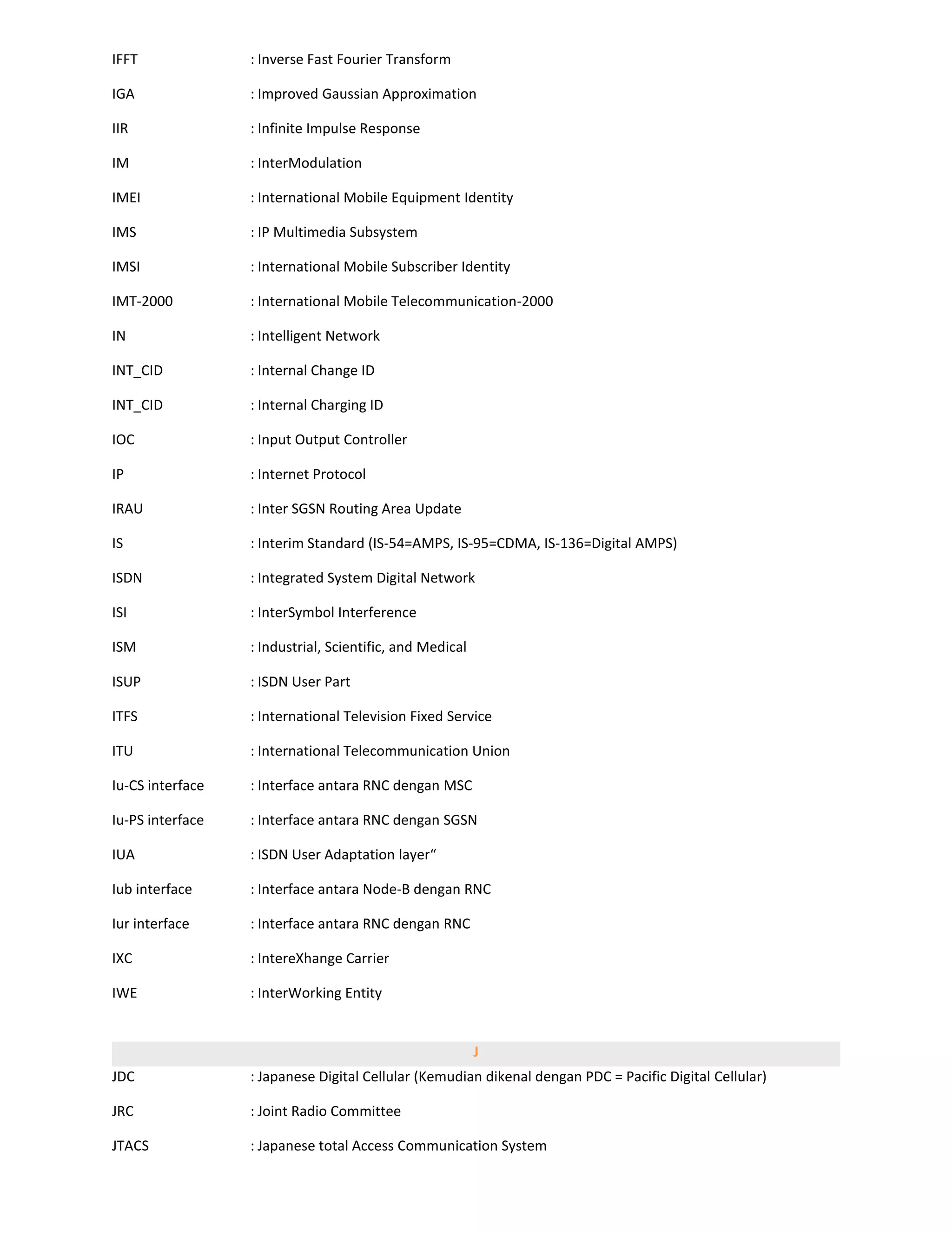 IFFT              : Inverse Fast Fourier Transform

IGA               : Improved Gaussian Approximation

IIR               : Infinite Impulse Response

IM                : InterModulation

IMEI              : International Mobile Equipment Identity

IMS               : IP Multimedia Subsystem

IMSI              : International Mobile Subscriber Identity

IMT-2000          : International Mobile Telecommunication-2000

IN                : Intelligent Network

INT_CID           : Internal Change ID

INT_CID           : Internal Charging ID

IOC               : Input Output Controller

IP                : Internet Protocol

IRAU              : Inter SGSN Routing Area Update

IS                : Interim Standard (IS-54=AMPS, IS-95=CDMA, IS-136=Digital AMPS)

ISDN              : Integrated System Digital Network

ISI               : InterSymbol Interference

ISM               : Industrial, Scientific, and Medical

ISUP              : ISDN User Part

ITFS              : International Television Fixed Service

ITU               : International Telecommunication Union

Iu-CS interface   : Interface antara RNC dengan MSC

Iu-PS interface   : Interface antara RNC dengan SGSN

IUA               : ISDN User Adaptation layer“

Iub interface     : Interface antara Node-B dengan RNC

Iur interface     : Interface antara RNC dengan RNC

IXC               : IntereXhange Carrier

IWE               : InterWorking Entity


                                                          J
JDC               : Japanese Digital Cellular (Kemudian dikenal dengan PDC = Pacific Digital Cellular)

JRC               : Joint Radio Committee

JTACS             : Japanese total Access Communication System
 