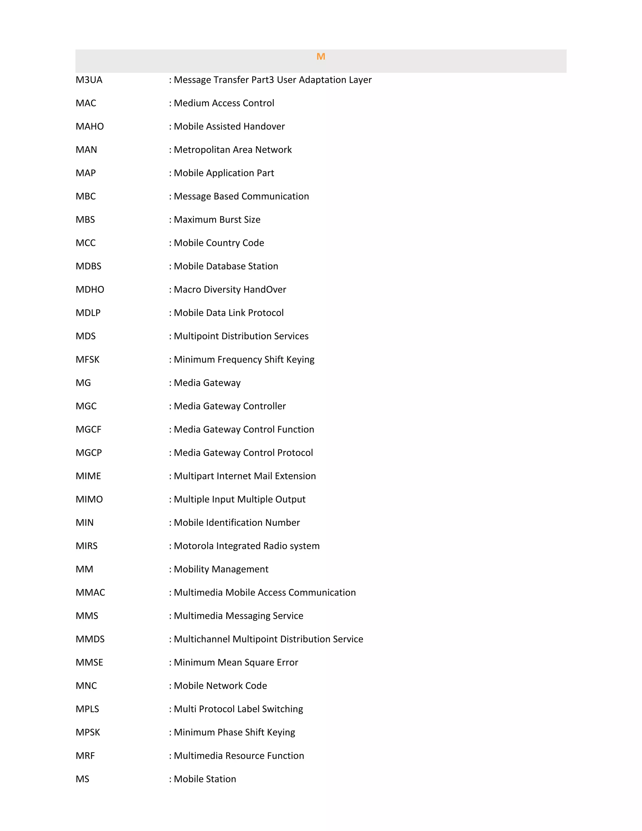 M

M3UA   : Message Transfer Part3 User Adaptation Layer

MAC    : Medium Access Control

MAHO   : Mobile Assisted Handover

MAN    : Metropolitan Area Network

MAP    : Mobile Application Part

MBC    : Message Based Communication

MBS    : Maximum Burst Size

MCC    : Mobile Country Code

MDBS   : Mobile Database Station

MDHO   : Macro Diversity HandOver

MDLP   : Mobile Data Link Protocol

MDS    : Multipoint Distribution Services

MFSK   : Minimum Frequency Shift Keying

MG     : Media Gateway

MGC    : Media Gateway Controller

MGCF   : Media Gateway Control Function

MGCP   : Media Gateway Control Protocol

MIME   : Multipart Internet Mail Extension

MIMO   : Multiple Input Multiple Output

MIN    : Mobile Identification Number

MIRS   : Motorola Integrated Radio system

MM     : Mobility Management

MMAC   : Multimedia Mobile Access Communication

MMS    : Multimedia Messaging Service

MMDS   : Multichannel Multipoint Distribution Service

MMSE   : Minimum Mean Square Error

MNC    : Mobile Network Code

MPLS   : Multi Protocol Label Switching

MPSK   : Minimum Phase Shift Keying

MRF    : Multimedia Resource Function

MS     : Mobile Station
 