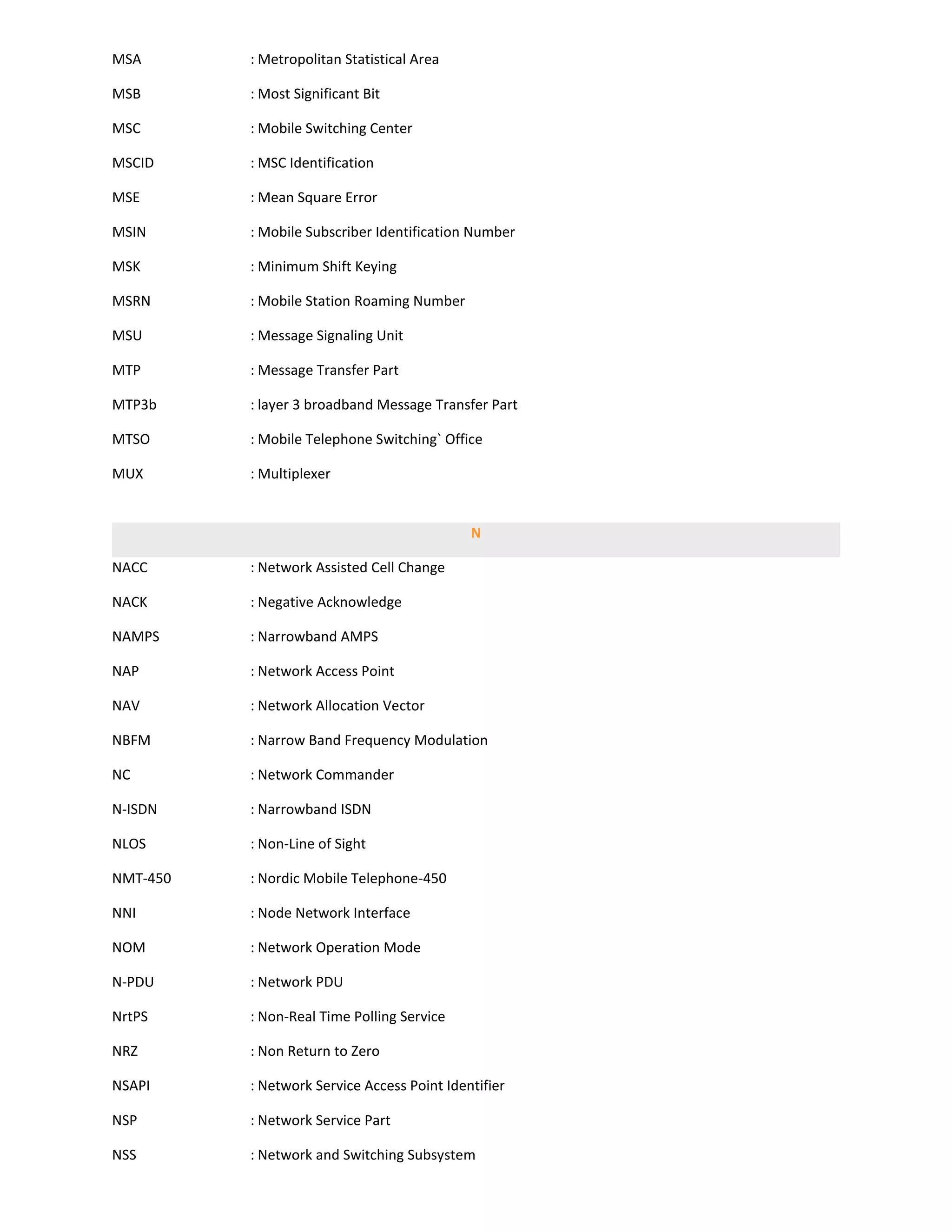 MSA       : Metropolitan Statistical Area

MSB       : Most Significant Bit

MSC       : Mobile Switching Center

MSCID     : MSC Identification

MSE       : Mean Square Error

MSIN      : Mobile Subscriber Identification Number

MSK       : Minimum Shift Keying

MSRN      : Mobile Station Roaming Number

MSU       : Message Signaling Unit

MTP       : Message Transfer Part

MTP3b     : layer 3 broadband Message Transfer Part

MTSO      : Mobile Telephone Switching` Office

MUX       : Multiplexer


                                             N

NACC      : Network Assisted Cell Change

NACK      : Negative Acknowledge

NAMPS     : Narrowband AMPS

NAP       : Network Access Point

NAV       : Network Allocation Vector

NBFM      : Narrow Band Frequency Modulation

NC        : Network Commander

N-ISDN    : Narrowband ISDN

NLOS      : Non-Line of Sight

NMT-450   : Nordic Mobile Telephone-450

NNI       : Node Network Interface

NOM       : Network Operation Mode

N-PDU     : Network PDU

NrtPS     : Non-Real Time Polling Service

NRZ       : Non Return to Zero

NSAPI     : Network Service Access Point Identifier

NSP       : Network Service Part

NSS       : Network and Switching Subsystem
 