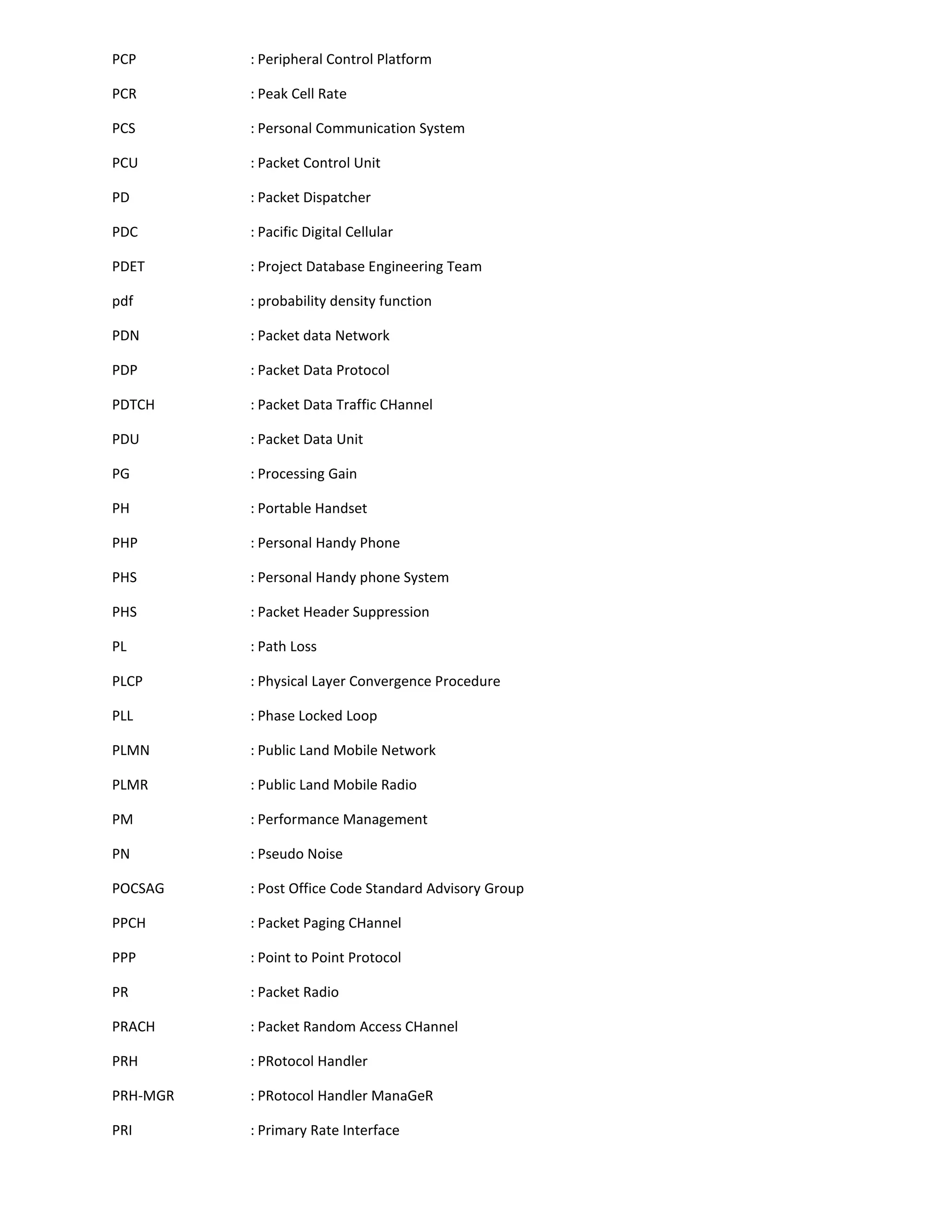 PCP       : Peripheral Control Platform

PCR       : Peak Cell Rate

PCS       : Personal Communication System

PCU       : Packet Control Unit

PD        : Packet Dispatcher

PDC       : Pacific Digital Cellular

PDET      : Project Database Engineering Team

pdf       : probability density function

PDN       : Packet data Network

PDP       : Packet Data Protocol

PDTCH     : Packet Data Traffic CHannel

PDU       : Packet Data Unit

PG        : Processing Gain

PH        : Portable Handset

PHP       : Personal Handy Phone

PHS       : Personal Handy phone System

PHS       : Packet Header Suppression

PL        : Path Loss

PLCP      : Physical Layer Convergence Procedure

PLL       : Phase Locked Loop

PLMN      : Public Land Mobile Network

PLMR      : Public Land Mobile Radio

PM        : Performance Management

PN        : Pseudo Noise

POCSAG    : Post Office Code Standard Advisory Group

PPCH      : Packet Paging CHannel

PPP       : Point to Point Protocol

PR        : Packet Radio

PRACH     : Packet Random Access CHannel

PRH       : PRotocol Handler

PRH-MGR   : PRotocol Handler ManaGeR

PRI       : Primary Rate Interface
 