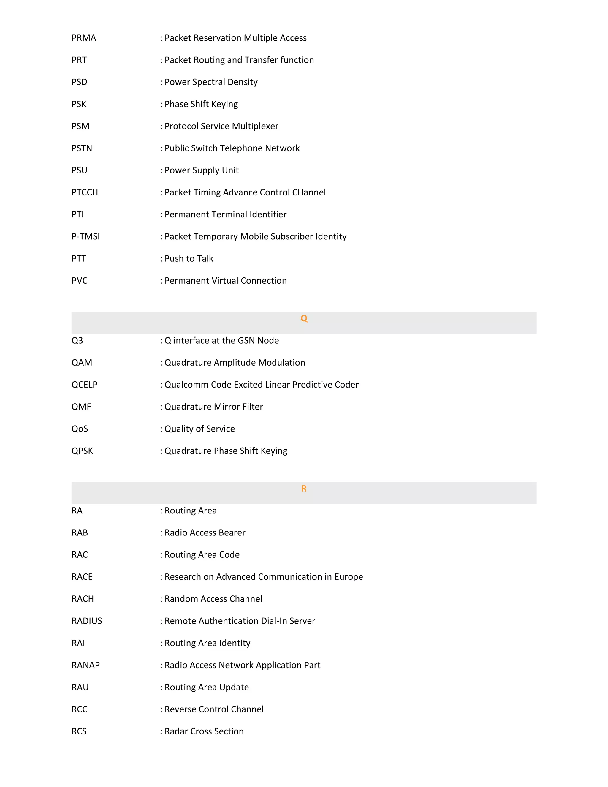 PRMA     : Packet Reservation Multiple Access

PRT      : Packet Routing and Transfer function

PSD      : Power Spectral Density

PSK      : Phase Shift Keying

PSM      : Protocol Service Multiplexer

PSTN     : Public Switch Telephone Network

PSU      : Power Supply Unit

PTCCH    : Packet Timing Advance Control CHannel

PTI      : Permanent Terminal Identifier

P-TMSI   : Packet Temporary Mobile Subscriber Identity

PTT      : Push to Talk

PVC      : Permanent Virtual Connection


                                             Q

Q3       : Q interface at the GSN Node

QAM      : Quadrature Amplitude Modulation

QCELP    : Qualcomm Code Excited Linear Predictive Coder

QMF      : Quadrature Mirror Filter

QoS      : Quality of Service

QPSK     : Quadrature Phase Shift Keying


                                             R

RA       : Routing Area

RAB      : Radio Access Bearer

RAC      : Routing Area Code

RACE     : Research on Advanced Communication in Europe

RACH     : Random Access Channel

RADIUS   : Remote Authentication Dial-In Server

RAI      : Routing Area Identity

RANAP    : Radio Access Network Application Part

RAU      : Routing Area Update

RCC      : Reverse Control Channel

RCS      : Radar Cross Section
 