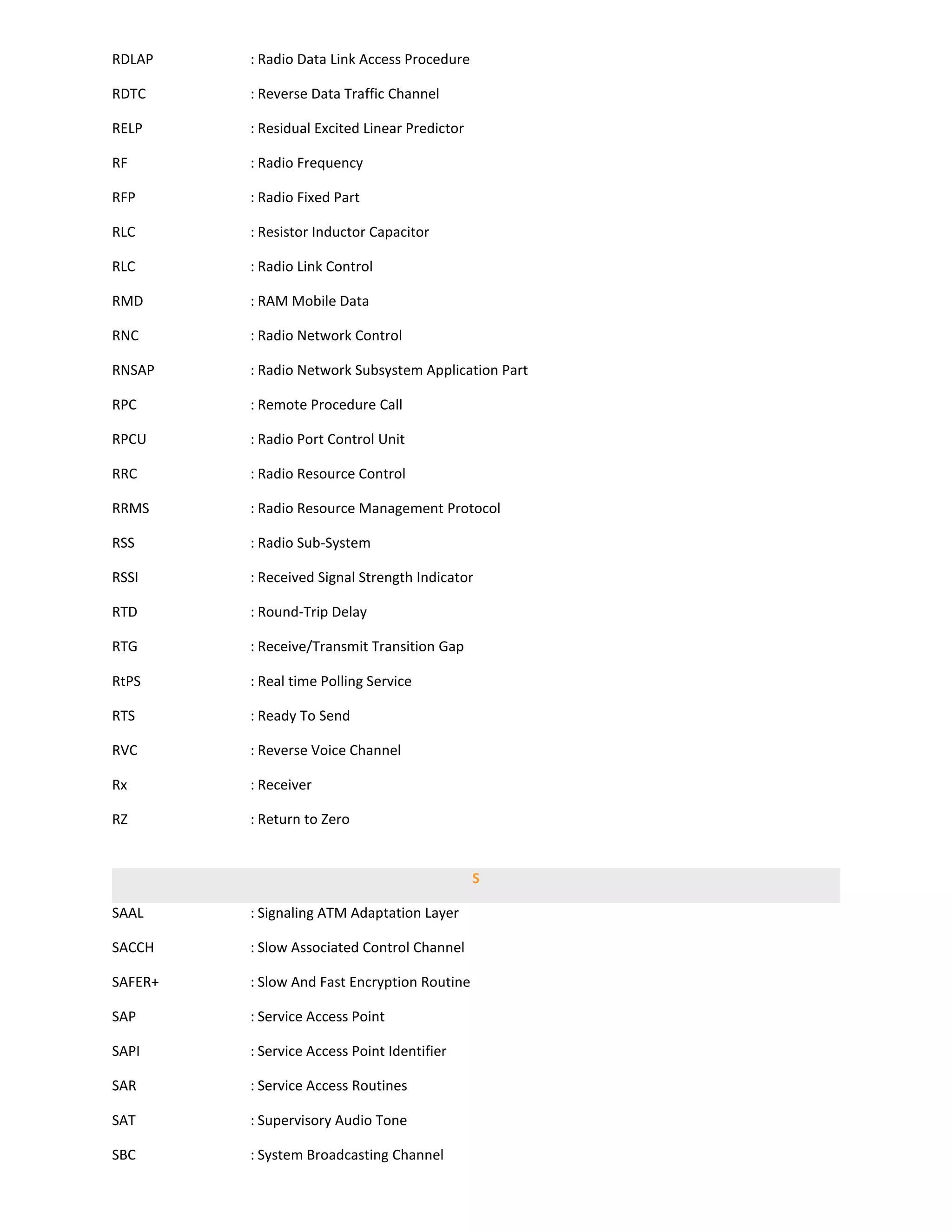 RDLAP    : Radio Data Link Access Procedure

RDTC     : Reverse Data Traffic Channel

RELP     : Residual Excited Linear Predictor

RF       : Radio Frequency

RFP      : Radio Fixed Part

RLC      : Resistor Inductor Capacitor

RLC      : Radio Link Control

RMD      : RAM Mobile Data

RNC      : Radio Network Control

RNSAP    : Radio Network Subsystem Application Part

RPC      : Remote Procedure Call

RPCU     : Radio Port Control Unit

RRC      : Radio Resource Control

RRMS     : Radio Resource Management Protocol

RSS      : Radio Sub-System

RSSI     : Received Signal Strength Indicator

RTD      : Round-Trip Delay

RTG      : Receive/Transmit Transition Gap

RtPS     : Real time Polling Service

RTS      : Ready To Send

RVC      : Reverse Voice Channel

Rx       : Receiver

RZ       : Return to Zero


                                               S

SAAL     : Signaling ATM Adaptation Layer

SACCH    : Slow Associated Control Channel

SAFER+   : Slow And Fast Encryption Routine

SAP      : Service Access Point

SAPI     : Service Access Point Identifier

SAR      : Service Access Routines

SAT      : Supervisory Audio Tone

SBC      : System Broadcasting Channel
 