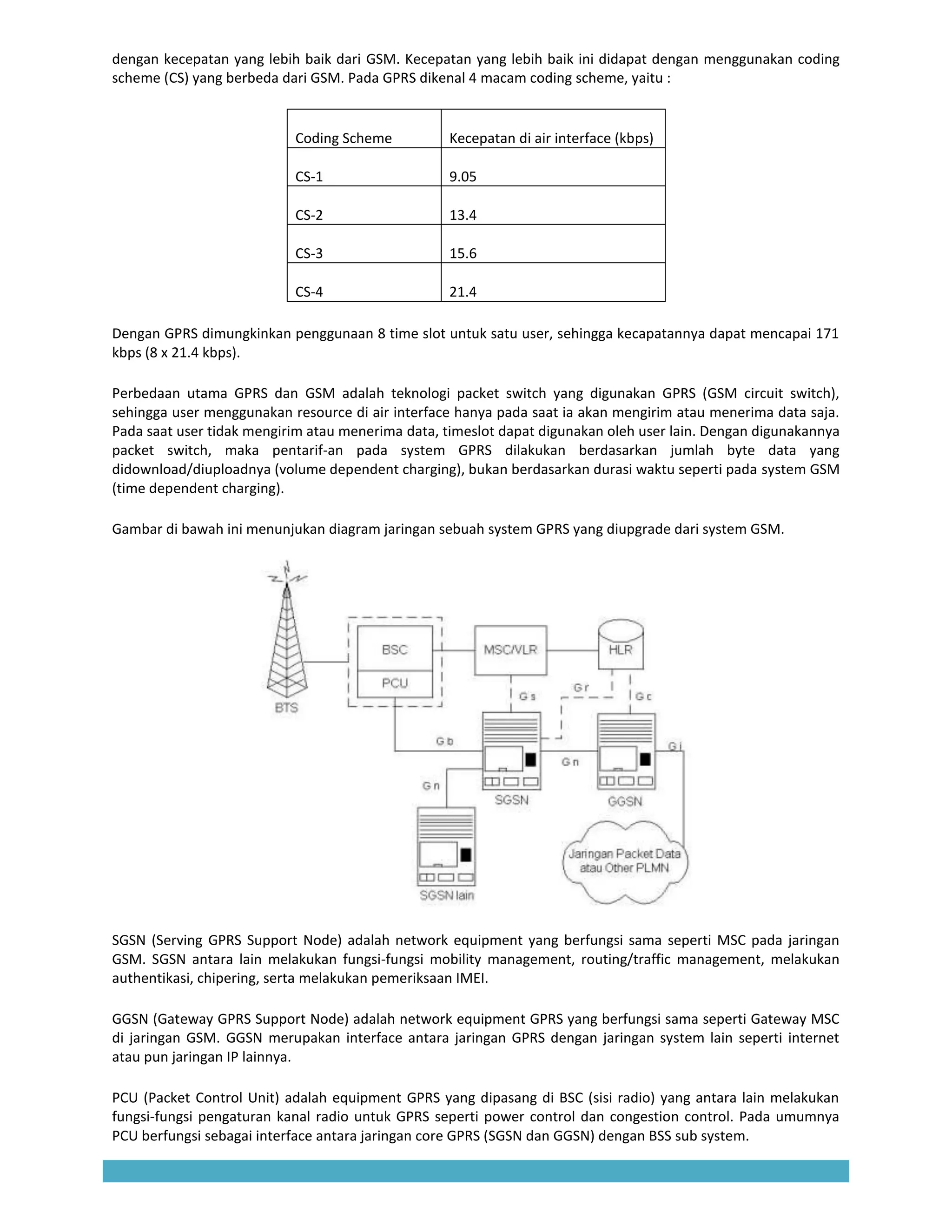 dengan kecepatan yang lebih baik dari GSM. Kecepatan yang lebih baik ini didapat dengan menggunakan coding
scheme (CS) yang berbeda dari GSM. Pada GPRS dikenal 4 macam coding scheme, yaitu :


                           Coding Scheme          Kecepatan di air interface (kbps)

                           CS-1                   9.05

                           CS-2                   13.4

                           CS-3                   15.6

                           CS-4                   21.4

Dengan GPRS dimungkinkan penggunaan 8 time slot untuk satu user, sehingga kecapatannya dapat mencapai 171
kbps (8 x 21.4 kbps).

Perbedaan utama GPRS dan GSM adalah teknologi packet switch yang digunakan GPRS (GSM circuit switch),
sehingga user menggunakan resource di air interface hanya pada saat ia akan mengirim atau menerima data saja.
Pada saat user tidak mengirim atau menerima data, timeslot dapat digunakan oleh user lain. Dengan digunakannya
packet switch, maka pentarif-an pada system GPRS dilakukan berdasarkan jumlah byte data yang
didownload/diuploadnya (volume dependent charging), bukan berdasarkan durasi waktu seperti pada system GSM
(time dependent charging).

Gambar di bawah ini menunjukan diagram jaringan sebuah system GPRS yang diupgrade dari system GSM.




SGSN (Serving GPRS Support Node) adalah network equipment yang berfungsi sama seperti MSC pada jaringan
GSM. SGSN antara lain melakukan fungsi-fungsi mobility management, routing/traffic management, melakukan
authentikasi, chipering, serta melakukan pemeriksaan IMEI.

GGSN (Gateway GPRS Support Node) adalah network equipment GPRS yang berfungsi sama seperti Gateway MSC
di jaringan GSM. GGSN merupakan interface antara jaringan GPRS dengan jaringan system lain seperti internet
atau pun jaringan IP lainnya.

PCU (Packet Control Unit) adalah equipment GPRS yang dipasang di BSC (sisi radio) yang antara lain melakukan
fungsi-fungsi pengaturan kanal radio untuk GPRS seperti power control dan congestion control. Pada umumnya
PCU berfungsi sebagai interface antara jaringan core GPRS (SGSN dan GGSN) dengan BSS sub system.
 
