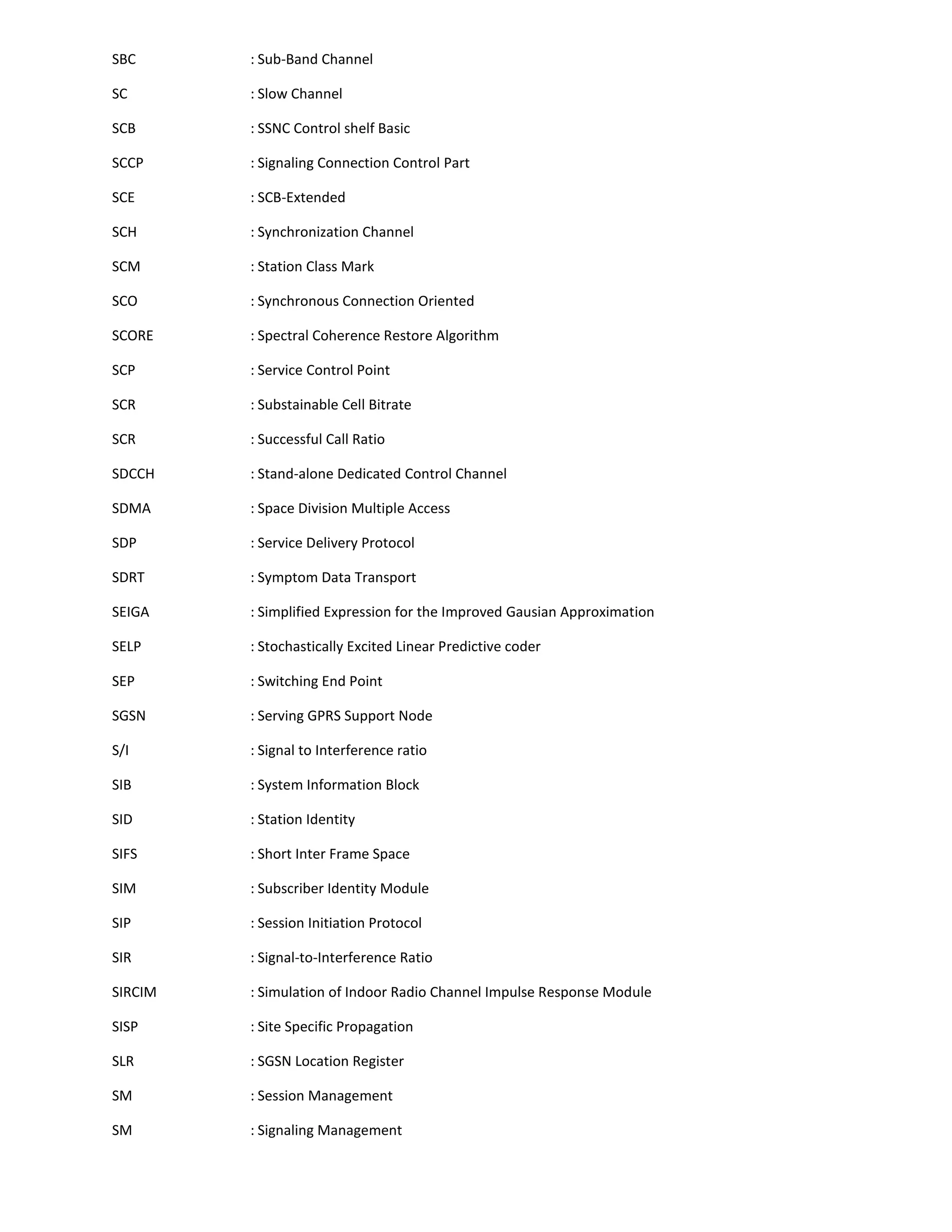 SBC      : Sub-Band Channel

SC       : Slow Channel

SCB      : SSNC Control shelf Basic

SCCP     : Signaling Connection Control Part

SCE      : SCB-Extended

SCH      : Synchronization Channel

SCM      : Station Class Mark

SCO      : Synchronous Connection Oriented

SCORE    : Spectral Coherence Restore Algorithm

SCP      : Service Control Point

SCR      : Substainable Cell Bitrate

SCR      : Successful Call Ratio

SDCCH    : Stand-alone Dedicated Control Channel

SDMA     : Space Division Multiple Access

SDP      : Service Delivery Protocol

SDRT     : Symptom Data Transport

SEIGA    : Simplified Expression for the Improved Gausian Approximation

SELP     : Stochastically Excited Linear Predictive coder

SEP      : Switching End Point

SGSN     : Serving GPRS Support Node

S/I      : Signal to Interference ratio

SIB      : System Information Block

SID      : Station Identity

SIFS     : Short Inter Frame Space

SIM      : Subscriber Identity Module

SIP      : Session Initiation Protocol

SIR      : Signal-to-Interference Ratio

SIRCIM   : Simulation of Indoor Radio Channel Impulse Response Module

SISP     : Site Specific Propagation

SLR      : SGSN Location Register

SM       : Session Management

SM       : Signaling Management
 