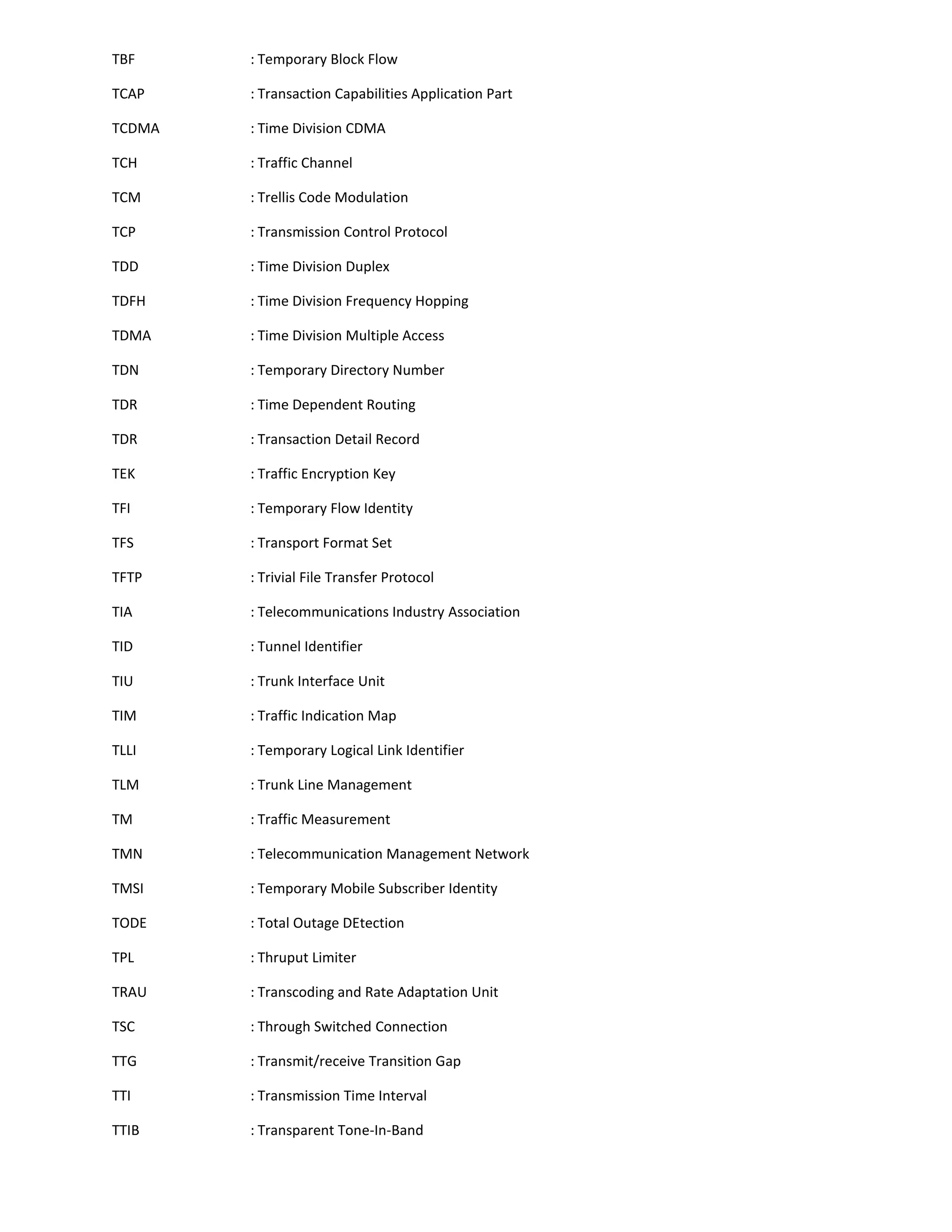 TBF     : Temporary Block Flow

TCAP    : Transaction Capabilities Application Part

TCDMA   : Time Division CDMA

TCH     : Traffic Channel

TCM     : Trellis Code Modulation

TCP     : Transmission Control Protocol

TDD     : Time Division Duplex

TDFH    : Time Division Frequency Hopping

TDMA    : Time Division Multiple Access

TDN     : Temporary Directory Number

TDR     : Time Dependent Routing

TDR     : Transaction Detail Record

TEK     : Traffic Encryption Key

TFI     : Temporary Flow Identity

TFS     : Transport Format Set

TFTP    : Trivial File Transfer Protocol

TIA     : Telecommunications Industry Association

TID     : Tunnel Identifier

TIU     : Trunk Interface Unit

TIM     : Traffic Indication Map

TLLI    : Temporary Logical Link Identifier

TLM     : Trunk Line Management

TM      : Traffic Measurement

TMN     : Telecommunication Management Network

TMSI    : Temporary Mobile Subscriber Identity

TODE    : Total Outage DEtection

TPL     : Thruput Limiter

TRAU    : Transcoding and Rate Adaptation Unit

TSC     : Through Switched Connection

TTG     : Transmit/receive Transition Gap

TTI     : Transmission Time Interval

TTIB    : Transparent Tone-In-Band
 