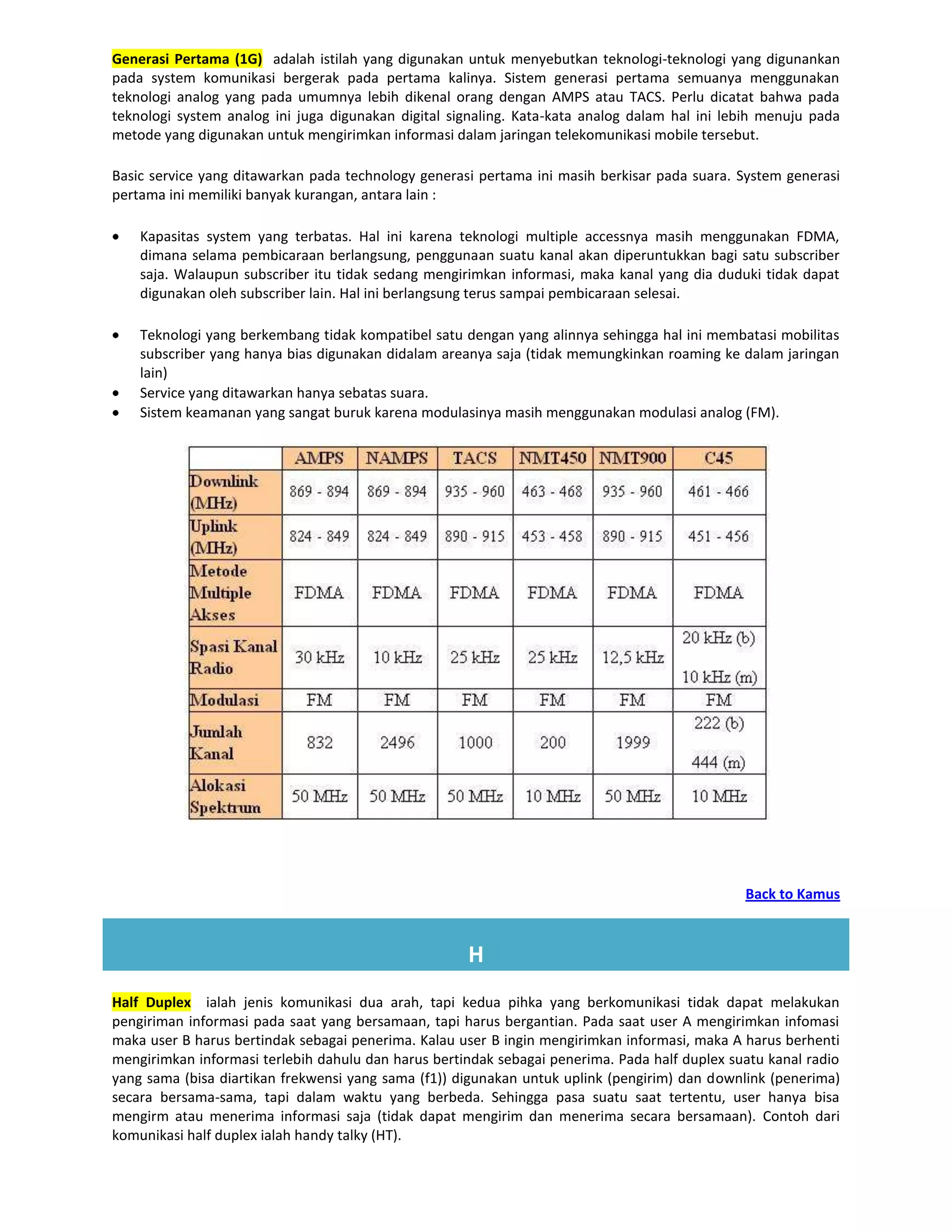 Generasi Pertama (1G) adalah istilah yang digunakan untuk menyebutkan teknologi-teknologi yang digunankan
pada system komunikasi bergerak pada pertama kalinya. Sistem generasi pertama semuanya menggunakan
teknologi analog yang pada umumnya lebih dikenal orang dengan AMPS atau TACS. Perlu dicatat bahwa pada
teknologi system analog ini juga digunakan digital signaling. Kata-kata analog dalam hal ini lebih menuju pada
metode yang digunakan untuk mengirimkan informasi dalam jaringan telekomunikasi mobile tersebut.

Basic service yang ditawarkan pada technology generasi pertama ini masih berkisar pada suara. System generasi
pertama ini memiliki banyak kurangan, antara lain :

    Kapasitas system yang terbatas. Hal ini karena teknologi multiple accessnya masih menggunakan FDMA,
    dimana selama pembicaraan berlangsung, penggunaan suatu kanal akan diperuntukkan bagi satu subscriber
    saja. Walaupun subscriber itu tidak sedang mengirimkan informasi, maka kanal yang dia duduki tidak dapat
    digunakan oleh subscriber lain. Hal ini berlangsung terus sampai pembicaraan selesai.

    Teknologi yang berkembang tidak kompatibel satu dengan yang alinnya sehingga hal ini membatasi mobilitas
    subscriber yang hanya bias digunakan didalam areanya saja (tidak memungkinkan roaming ke dalam jaringan
    lain)
    Service yang ditawarkan hanya sebatas suara.
    Sistem keamanan yang sangat buruk karena modulasinya masih menggunakan modulasi analog (FM).




                                                                                               Back to Kamus



                                                     H
Half Duplex ialah jenis komunikasi dua arah, tapi kedua pihka yang berkomunikasi tidak dapat melakukan
pengiriman informasi pada saat yang bersamaan, tapi harus bergantian. Pada saat user A mengirimkan infomasi
maka user B harus bertindak sebagai penerima. Kalau user B ingin mengirimkan informasi, maka A harus berhenti
mengirimkan informasi terlebih dahulu dan harus bertindak sebagai penerima. Pada half duplex suatu kanal radio
yang sama (bisa diartikan frekwensi yang sama (f1)) digunakan untuk uplink (pengirim) dan downlink (penerima)
secara bersama-sama, tapi dalam waktu yang berbeda. Sehingga pasa suatu saat tertentu, user hanya bisa
mengirm atau menerima informasi saja (tidak dapat mengirim dan menerima secara bersamaan). Contoh dari
komunikasi half duplex ialah handy talky (HT).
 