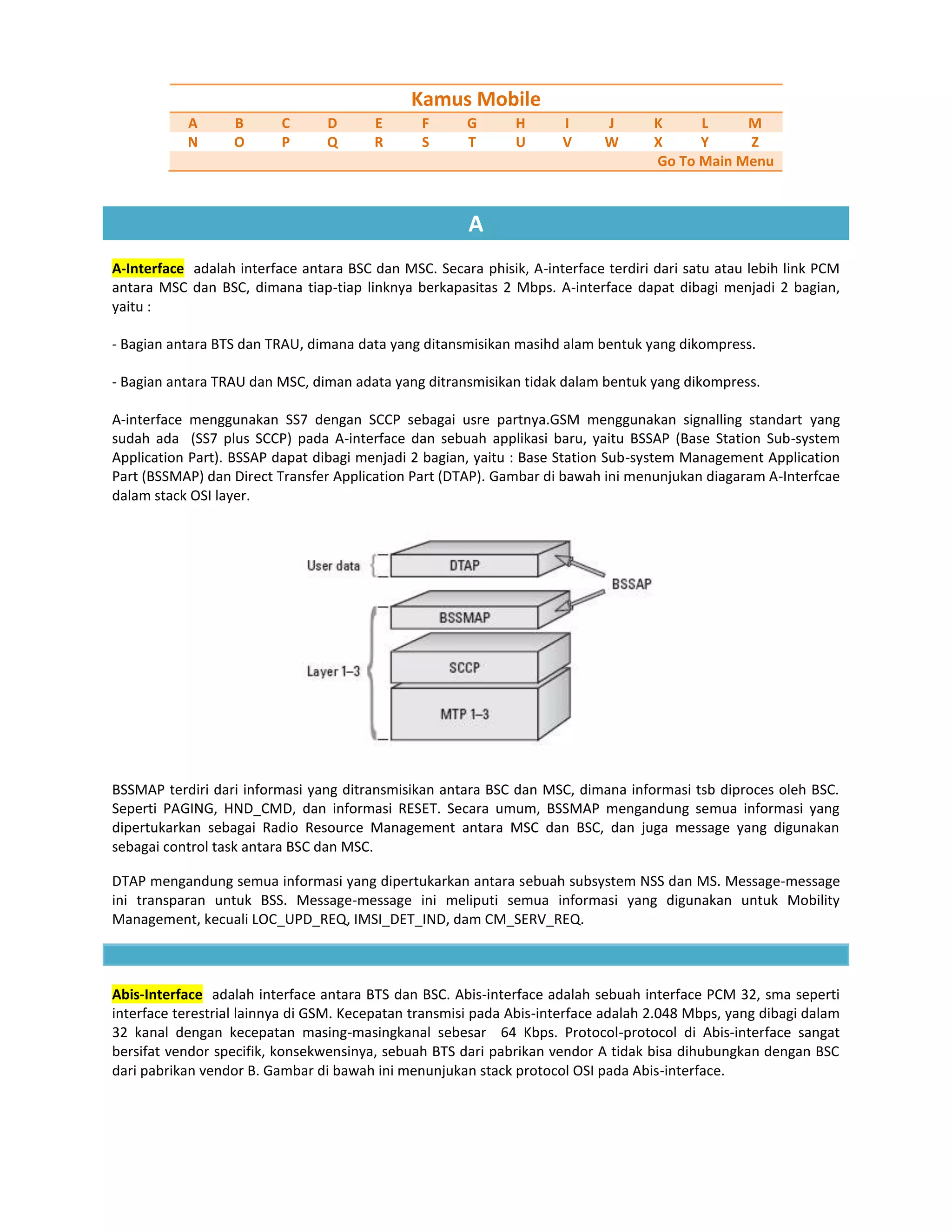 Kamus Mobile
           A      B       C      D      E       F      G      H      I      J       K     L     M
           N      O       P      Q      R       S      T      U      V      W       X     Y     Z
                                                                                    Go To Main Menu



                                                       A
A-Interface adalah interface antara BSC dan MSC. Secara phisik, A-interface terdiri dari satu atau lebih link PCM
antara MSC dan BSC, dimana tiap-tiap linknya berkapasitas 2 Mbps. A-interface dapat dibagi menjadi 2 bagian,
yaitu :

- Bagian antara BTS dan TRAU, dimana data yang ditansmisikan masihd alam bentuk yang dikompress.

- Bagian antara TRAU dan MSC, diman adata yang ditransmisikan tidak dalam bentuk yang dikompress.

A-interface menggunakan SS7 dengan SCCP sebagai usre partnya.GSM menggunakan signalling standart yang
sudah ada (SS7 plus SCCP) pada A-interface dan sebuah applikasi baru, yaitu BSSAP (Base Station Sub-system
Application Part). BSSAP dapat dibagi menjadi 2 bagian, yaitu : Base Station Sub-system Management Application
Part (BSSMAP) dan Direct Transfer Application Part (DTAP). Gambar di bawah ini menunjukan diagaram A-Interfcae
dalam stack OSI layer.




BSSMAP terdiri dari informasi yang ditransmisikan antara BSC dan MSC, dimana informasi tsb diproces oleh BSC.
Seperti PAGING, HND_CMD, dan informasi RESET. Secara umum, BSSMAP mengandung semua informasi yang
dipertukarkan sebagai Radio Resource Management antara MSC dan BSC, dan juga message yang digunakan
sebagai control task antara BSC dan MSC.

DTAP mengandung semua informasi yang dipertukarkan antara sebuah subsystem NSS dan MS. Message-message
ini transparan untuk BSS. Message-message ini meliputi semua informasi yang digunakan untuk Mobility
Management, kecuali LOC_UPD_REQ, IMSI_DET_IND, dam CM_SERV_REQ.



Abis-Interface adalah interface antara BTS dan BSC. Abis-interface adalah sebuah interface PCM 32, sma seperti
interface terestrial lainnya di GSM. Kecepatan transmisi pada Abis-interface adalah 2.048 Mbps, yang dibagi dalam
32 kanal dengan kecepatan masing-masingkanal sebesar 64 Kbps. Protocol-protocol di Abis-interface sangat
bersifat vendor specifik, konsekwensinya, sebuah BTS dari pabrikan vendor A tidak bisa dihubungkan dengan BSC
dari pabrikan vendor B. Gambar di bawah ini menunjukan stack protocol OSI pada Abis-interface.
 