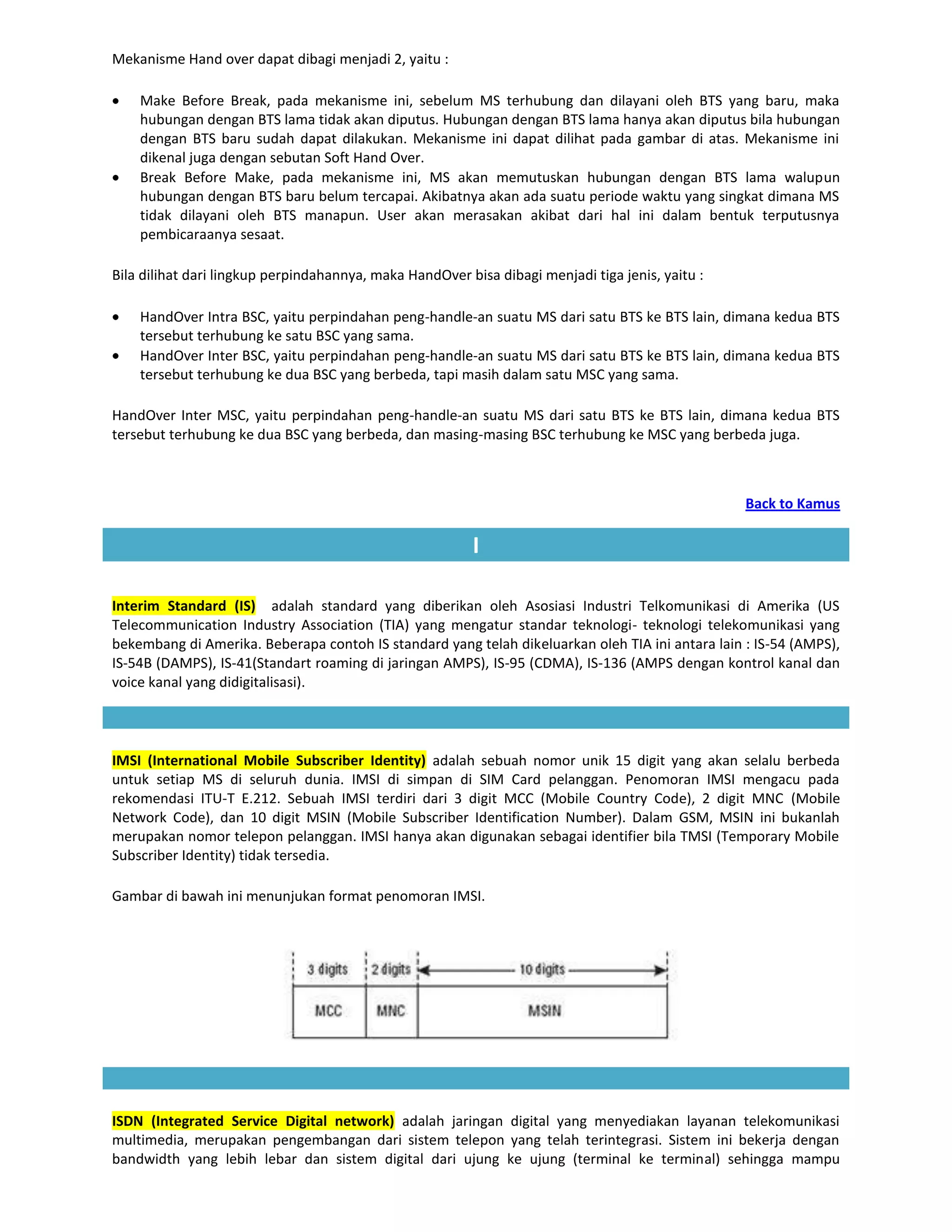 Mekanisme Hand over dapat dibagi menjadi 2, yaitu :

    Make Before Break, pada mekanisme ini, sebelum MS terhubung dan dilayani oleh BTS yang baru, maka
    hubungan dengan BTS lama tidak akan diputus. Hubungan dengan BTS lama hanya akan diputus bila hubungan
    dengan BTS baru sudah dapat dilakukan. Mekanisme ini dapat dilihat pada gambar di atas. Mekanisme ini
    dikenal juga dengan sebutan Soft Hand Over.
    Break Before Make, pada mekanisme ini, MS akan memutuskan hubungan dengan BTS lama walupun
    hubungan dengan BTS baru belum tercapai. Akibatnya akan ada suatu periode waktu yang singkat dimana MS
    tidak dilayani oleh BTS manapun. User akan merasakan akibat dari hal ini dalam bentuk terputusnya
    pembicaraanya sesaat.

Bila dilihat dari lingkup perpindahannya, maka HandOver bisa dibagi menjadi tiga jenis, yaitu :

    HandOver Intra BSC, yaitu perpindahan peng-handle-an suatu MS dari satu BTS ke BTS lain, dimana kedua BTS
    tersebut terhubung ke satu BSC yang sama.
    HandOver Inter BSC, yaitu perpindahan peng-handle-an suatu MS dari satu BTS ke BTS lain, dimana kedua BTS
    tersebut terhubung ke dua BSC yang berbeda, tapi masih dalam satu MSC yang sama.

HandOver Inter MSC, yaitu perpindahan peng-handle-an suatu MS dari satu BTS ke BTS lain, dimana kedua BTS
tersebut terhubung ke dua BSC yang berbeda, dan masing-masing BSC terhubung ke MSC yang berbeda juga.



                                                                                                  Back to Kamus

                                                         I

Interim Standard (IS) adalah standard yang diberikan oleh Asosiasi Industri Telkomunikasi di Amerika (US
Telecommunication Industry Association (TIA) yang mengatur standar teknologi- teknologi telekomunikasi yang
bekembang di Amerika. Beberapa contoh IS standard yang telah dikeluarkan oleh TIA ini antara lain : IS-54 (AMPS),
IS-54B (DAMPS), IS-41(Standart roaming di jaringan AMPS), IS-95 (CDMA), IS-136 (AMPS dengan kontrol kanal dan
voice kanal yang didigitalisasi).




IMSI (International Mobile Subscriber Identity) adalah sebuah nomor unik 15 digit yang akan selalu berbeda
untuk setiap MS di seluruh dunia. IMSI di simpan di SIM Card pelanggan. Penomoran IMSI mengacu pada
rekomendasi ITU-T E.212. Sebuah IMSI terdiri dari 3 digit MCC (Mobile Country Code), 2 digit MNC (Mobile
Network Code), dan 10 digit MSIN (Mobile Subscriber Identification Number). Dalam GSM, MSIN ini bukanlah
merupakan nomor telepon pelanggan. IMSI hanya akan digunakan sebagai identifier bila TMSI (Temporary Mobile
Subscriber Identity) tidak tersedia.

Gambar di bawah ini menunjukan format penomoran IMSI.




ISDN (Integrated Service Digital network) adalah jaringan digital yang menyediakan layanan telekomunikasi
multimedia, merupakan pengembangan dari sistem telepon yang telah terintegrasi. Sistem ini bekerja dengan
bandwidth yang lebih lebar dan sistem digital dari ujung ke ujung (terminal ke terminal) sehingga mampu
 