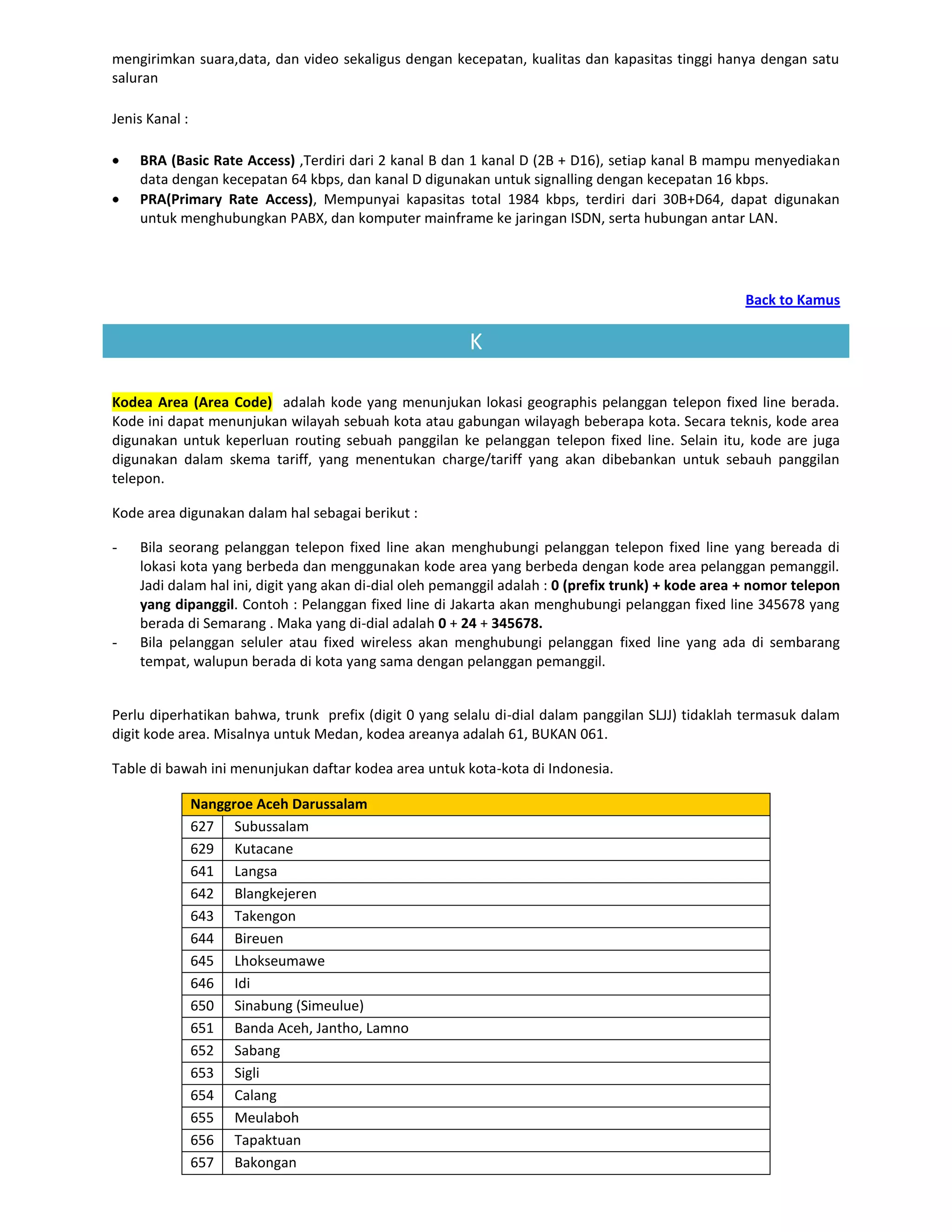 mengirimkan suara,data, dan video sekaligus dengan kecepatan, kualitas dan kapasitas tinggi hanya dengan satu
saluran

Jenis Kanal :

    BRA (Basic Rate Access) ,Terdiri dari 2 kanal B dan 1 kanal D (2B + D16), setiap kanal B mampu menyediakan
    data dengan kecepatan 64 kbps, dan kanal D digunakan untuk signalling dengan kecepatan 16 kbps.
    PRA(Primary Rate Access), Mempunyai kapasitas total 1984 kbps, terdiri dari 30B+D64, dapat digunakan
    untuk menghubungkan PABX, dan komputer mainframe ke jaringan ISDN, serta hubungan antar LAN.




                                                                                                    Back to Kamus

                                                        K

Kodea Area (Area Code) adalah kode yang menunjukan lokasi geographis pelanggan telepon fixed line berada.
Kode ini dapat menunjukan wilayah sebuah kota atau gabungan wilayagh beberapa kota. Secara teknis, kode area
digunakan untuk keperluan routing sebuah panggilan ke pelanggan telepon fixed line. Selain itu, kode are juga
digunakan dalam skema tariff, yang menentukan charge/tariff yang akan dibebankan untuk sebauh panggilan
telepon.

Kode area digunakan dalam hal sebagai berikut :

-   Bila seorang pelanggan telepon fixed line akan menghubungi pelanggan telepon fixed line yang bereada di
    lokasi kota yang berbeda dan menggunakan kode area yang berbeda dengan kode area pelanggan pemanggil.
    Jadi dalam hal ini, digit yang akan di-dial oleh pemanggil adalah : 0 (prefix trunk) + kode area + nomor telepon
    yang dipanggil. Contoh : Pelanggan fixed line di Jakarta akan menghubungi pelanggan fixed line 345678 yang
    berada di Semarang . Maka yang di-dial adalah 0 + 24 + 345678.
-   Bila pelanggan seluler atau fixed wireless akan menghubungi pelanggan fixed line yang ada di sembarang
    tempat, walupun berada di kota yang sama dengan pelanggan pemanggil.


Perlu diperhatikan bahwa, trunk prefix (digit 0 yang selalu di-dial dalam panggilan SLJJ) tidaklah termasuk dalam
digit kode area. Misalnya untuk Medan, kodea areanya adalah 61, BUKAN 061.

Table di bawah ini menunjukan daftar kodea area untuk kota-kota di Indonesia.

                Nanggroe Aceh Darussalam
                627 Subussalam
                629 Kutacane
                641 Langsa
                642 Blangkejeren
                643 Takengon
                644 Bireuen
                645 Lhokseumawe
                646 Idi
                650 Sinabung (Simeulue)
                651 Banda Aceh, Jantho, Lamno
                652 Sabang
                653 Sigli
                654 Calang
                655 Meulaboh
                656 Tapaktuan
                657 Bakongan
 