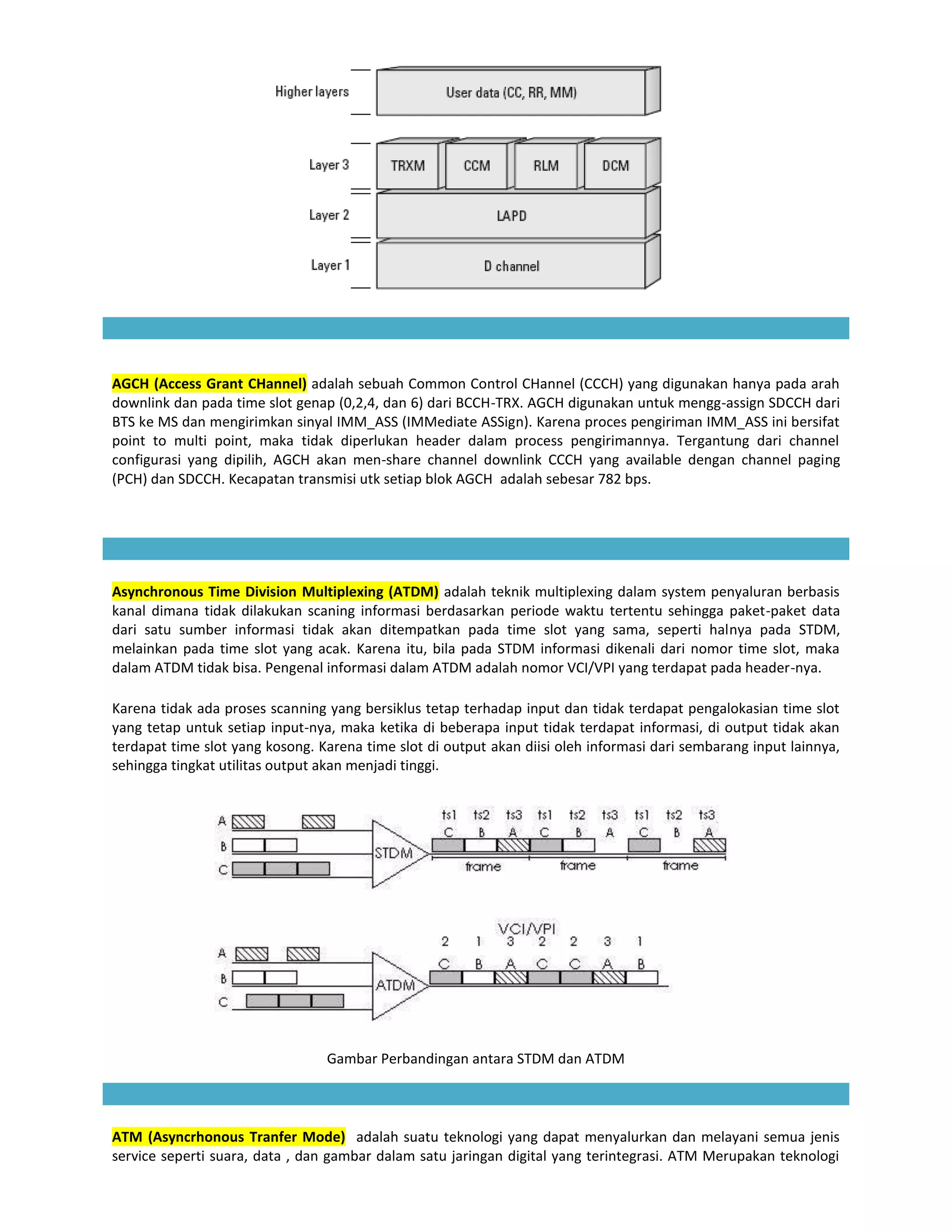 AGCH (Access Grant CHannel) adalah sebuah Common Control CHannel (CCCH) yang digunakan hanya pada arah
downlink dan pada time slot genap (0,2,4, dan 6) dari BCCH-TRX. AGCH digunakan untuk mengg-assign SDCCH dari
BTS ke MS dan mengirimkan sinyal IMM_ASS (IMMediate ASSign). Karena proces pengiriman IMM_ASS ini bersifat
point to multi point, maka tidak diperlukan header dalam process pengirimannya. Tergantung dari channel
configurasi yang dipilih, AGCH akan men-share channel downlink CCCH yang available dengan channel paging
(PCH) dan SDCCH. Kecapatan transmisi utk setiap blok AGCH adalah sebesar 782 bps.




Asynchronous Time Division Multiplexing (ATDM) adalah teknik multiplexing dalam system penyaluran berbasis
kanal dimana tidak dilakukan scaning informasi berdasarkan periode waktu tertentu sehingga paket-paket data
dari satu sumber informasi tidak akan ditempatkan pada time slot yang sama, seperti halnya pada STDM,
melainkan pada time slot yang acak. Karena itu, bila pada STDM informasi dikenali dari nomor time slot, maka
dalam ATDM tidak bisa. Pengenal informasi dalam ATDM adalah nomor VCI/VPI yang terdapat pada header-nya.

Karena tidak ada proses scanning yang bersiklus tetap terhadap input dan tidak terdapat pengalokasian time slot
yang tetap untuk setiap input-nya, maka ketika di beberapa input tidak terdapat informasi, di output tidak akan
terdapat time slot yang kosong. Karena time slot di output akan diisi oleh informasi dari sembarang input lainnya,
sehingga tingkat utilitas output akan menjadi tinggi.




                                 Gambar Perbandingan antara STDM dan ATDM




ATM (Asyncrhonous Tranfer Mode) adalah suatu teknologi yang dapat menyalurkan dan melayani semua jenis
service seperti suara, data , dan gambar dalam satu jaringan digital yang terintegrasi. ATM Merupakan teknologi
 