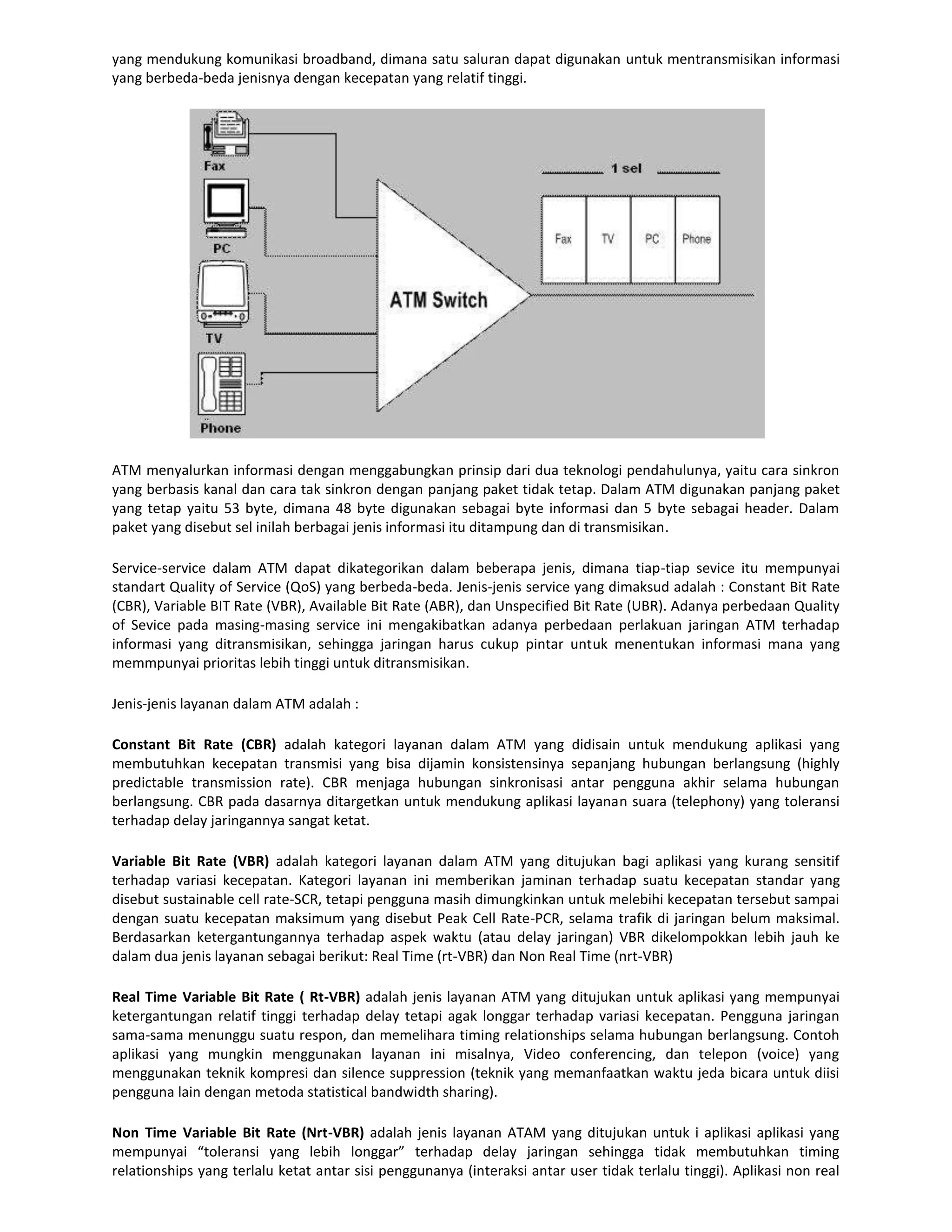 yang mendukung komunikasi broadband, dimana satu saluran dapat digunakan untuk mentransmisikan informasi
yang berbeda-beda jenisnya dengan kecepatan yang relatif tinggi.




ATM menyalurkan informasi dengan menggabungkan prinsip dari dua teknologi pendahulunya, yaitu cara sinkron
yang berbasis kanal dan cara tak sinkron dengan panjang paket tidak tetap. Dalam ATM digunakan panjang paket
yang tetap yaitu 53 byte, dimana 48 byte digunakan sebagai byte informasi dan 5 byte sebagai header. Dalam
paket yang disebut sel inilah berbagai jenis informasi itu ditampung dan di transmisikan.

Service-service dalam ATM dapat dikategorikan dalam beberapa jenis, dimana tiap-tiap sevice itu mempunyai
standart Quality of Service (QoS) yang berbeda-beda. Jenis-jenis service yang dimaksud adalah : Constant Bit Rate
(CBR), Variable BIT Rate (VBR), Available Bit Rate (ABR), dan Unspecified Bit Rate (UBR). Adanya perbedaan Quality
of Sevice pada masing-masing service ini mengakibatkan adanya perbedaan perlakuan jaringan ATM terhadap
informasi yang ditransmisikan, sehingga jaringan harus cukup pintar untuk menentukan informasi mana yang
memmpunyai prioritas lebih tinggi untuk ditransmisikan.

Jenis-jenis layanan dalam ATM adalah :

Constant Bit Rate (CBR) adalah kategori layanan dalam ATM yang didisain untuk mendukung aplikasi yang
membutuhkan kecepatan transmisi yang bisa dijamin konsistensinya sepanjang hubungan berlangsung (highly
predictable transmission rate). CBR menjaga hubungan sinkronisasi antar pengguna akhir selama hubungan
berlangsung. CBR pada dasarnya ditargetkan untuk mendukung aplikasi layanan suara (telephony) yang toleransi
terhadap delay jaringannya sangat ketat.

Variable Bit Rate (VBR) adalah kategori layanan dalam ATM yang ditujukan bagi aplikasi yang kurang sensitif
terhadap variasi kecepatan. Kategori layanan ini memberikan jaminan terhadap suatu kecepatan standar yang
disebut sustainable cell rate-SCR, tetapi pengguna masih dimungkinkan untuk melebihi kecepatan tersebut sampai
dengan suatu kecepatan maksimum yang disebut Peak Cell Rate-PCR, selama trafik di jaringan belum maksimal.
Berdasarkan ketergantungannya terhadap aspek waktu (atau delay jaringan) VBR dikelompokkan lebih jauh ke
dalam dua jenis layanan sebagai berikut: Real Time (rt-VBR) dan Non Real Time (nrt-VBR)

Real Time Variable Bit Rate ( Rt-VBR) adalah jenis layanan ATM yang ditujukan untuk aplikasi yang mempunyai
ketergantungan relatif tinggi terhadap delay tetapi agak longgar terhadap variasi kecepatan. Pengguna jaringan
sama-sama menunggu suatu respon, dan memelihara timing relationships selama hubungan berlangsung. Contoh
aplikasi yang mungkin menggunakan layanan ini misalnya, Video conferencing, dan telepon (voice) yang
menggunakan teknik kompresi dan silence suppression (teknik yang memanfaatkan waktu jeda bicara untuk diisi
pengguna lain dengan metoda statistical bandwidth sharing).

Non Time Variable Bit Rate (Nrt-VBR) adalah jenis layanan ATAM yang ditujukan untuk i aplikasi aplikasi yang
mempunyai “toleransi yang lebih longgar” terhadap delay jaringan sehingga tidak membutuhkan timing
relationships yang terlalu ketat antar sisi penggunanya (interaksi antar user tidak terlalu tinggi). Aplikasi non real
 