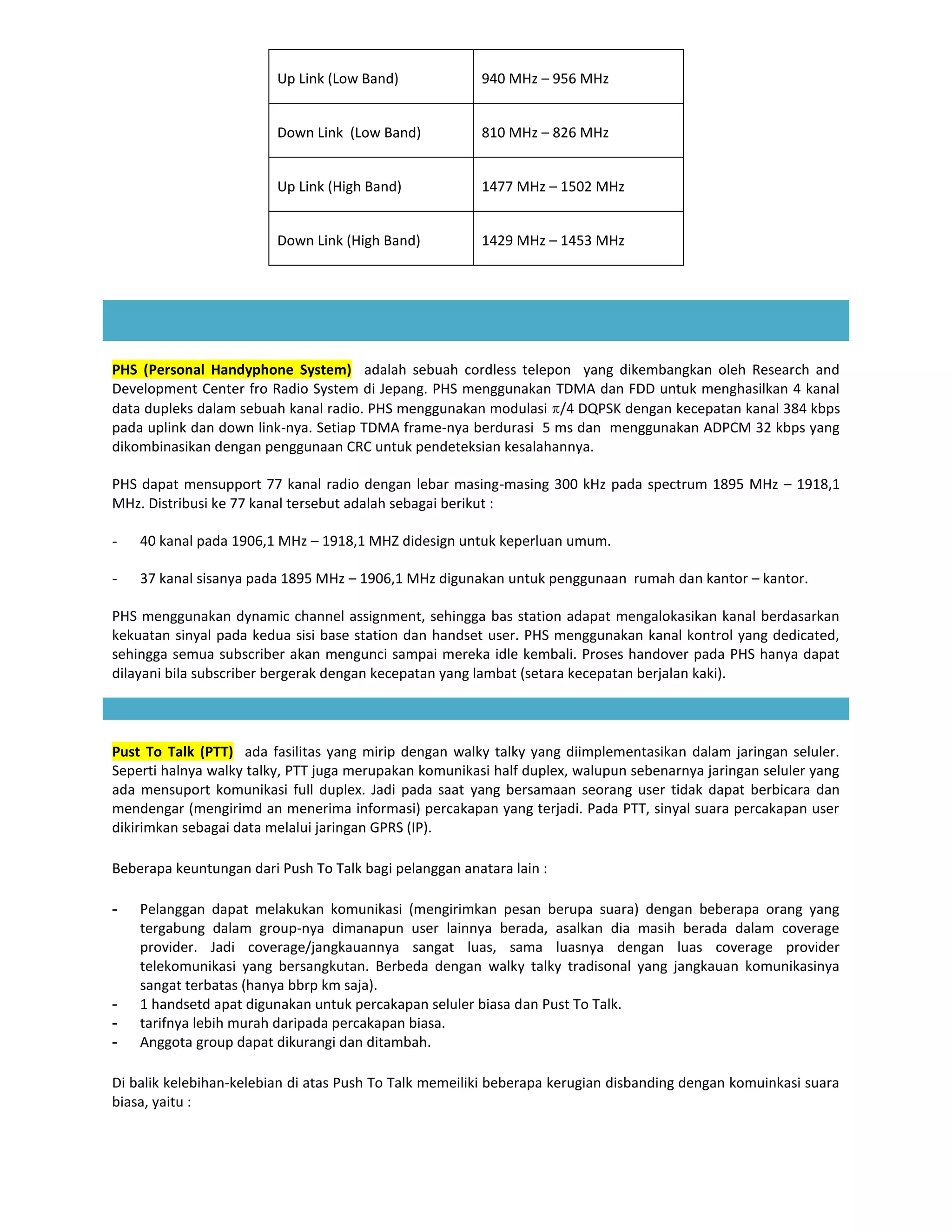 Up Link (Low Band)             940 MHz – 956 MHz


                         Down Link (Low Band)           810 MHz – 826 MHz


                         Up Link (High Band)            1477 MHz – 1502 MHz


                         Down Link (High Band)          1429 MHz – 1453 MHz




PHS (Personal Handyphone System) adalah sebuah cordless telepon yang dikembangkan oleh Research and
Development Center fro Radio System di Jepang. PHS menggunakan TDMA dan FDD untuk menghasilkan 4 kanal
data dupleks dalam sebuah kanal radio. PHS menggunakan modulasi /4 DQPSK dengan kecepatan kanal 384 kbps
pada uplink dan down link-nya. Setiap TDMA frame-nya berdurasi 5 ms dan menggunakan ADPCM 32 kbps yang
dikombinasikan dengan penggunaan CRC untuk pendeteksian kesalahannya.

PHS dapat mensupport 77 kanal radio dengan lebar masing-masing 300 kHz pada spectrum 1895 MHz – 1918,1
MHz. Distribusi ke 77 kanal tersebut adalah sebagai berikut :

-   40 kanal pada 1906,1 MHz – 1918,1 MHZ didesign untuk keperluan umum.

-   37 kanal sisanya pada 1895 MHz – 1906,1 MHz digunakan untuk penggunaan rumah dan kantor – kantor.

PHS menggunakan dynamic channel assignment, sehingga bas station adapat mengalokasikan kanal berdasarkan
kekuatan sinyal pada kedua sisi base station dan handset user. PHS menggunakan kanal kontrol yang dedicated,
sehingga semua subscriber akan mengunci sampai mereka idle kembali. Proses handover pada PHS hanya dapat
dilayani bila subscriber bergerak dengan kecepatan yang lambat (setara kecepatan berjalan kaki).




Pust To Talk (PTT) ada fasilitas yang mirip dengan walky talky yang diimplementasikan dalam jaringan seluler.
Seperti halnya walky talky, PTT juga merupakan komunikasi half duplex, walupun sebenarnya jaringan seluler yang
ada mensuport komunikasi full duplex. Jadi pada saat yang bersamaan seorang user tidak dapat berbicara dan
mendengar (mengirimd an menerima informasi) percakapan yang terjadi. Pada PTT, sinyal suara percakapan user
dikirimkan sebagai data melalui jaringan GPRS (IP).

Beberapa keuntungan dari Push To Talk bagi pelanggan anatara lain :

-   Pelanggan dapat melakukan komunikasi (mengirimkan pesan berupa suara) dengan beberapa orang yang
    tergabung dalam group-nya dimanapun user lainnya berada, asalkan dia masih berada dalam coverage
    provider. Jadi coverage/jangkauannya sangat luas, sama luasnya dengan luas coverage provider
    telekomunikasi yang bersangkutan. Berbeda dengan walky talky tradisonal yang jangkauan komunikasinya
    sangat terbatas (hanya bbrp km saja).
-   1 handsetd apat digunakan untuk percakapan seluler biasa dan Pust To Talk.
-   tarifnya lebih murah daripada percakapan biasa.
-   Anggota group dapat dikurangi dan ditambah.

Di balik kelebihan-kelebian di atas Push To Talk memeiliki beberapa kerugian disbanding dengan komuinkasi suara
biasa, yaitu :
 