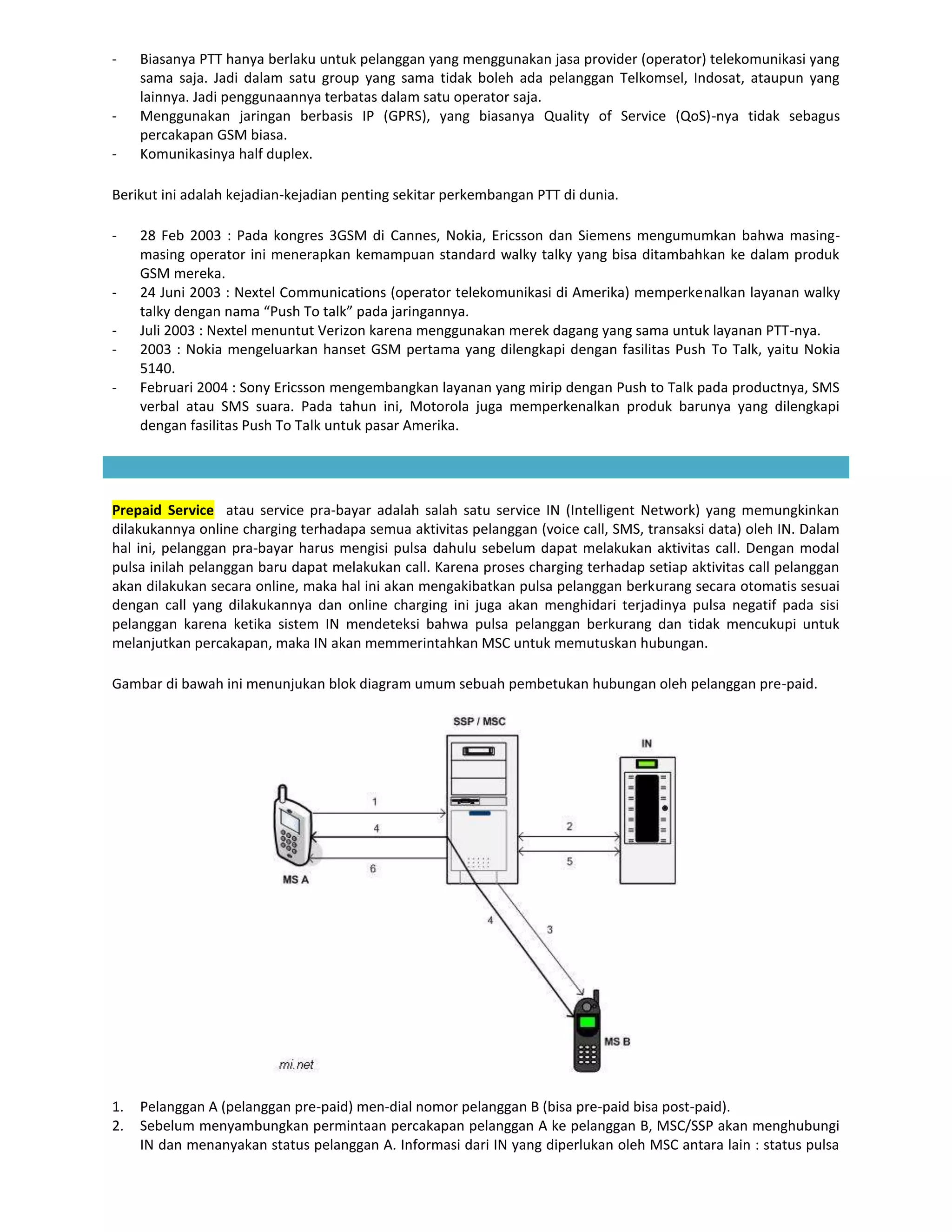 -    Biasanya PTT hanya berlaku untuk pelanggan yang menggunakan jasa provider (operator) telekomunikasi yang
     sama saja. Jadi dalam satu group yang sama tidak boleh ada pelanggan Telkomsel, Indosat, ataupun yang
     lainnya. Jadi penggunaannya terbatas dalam satu operator saja.
-    Menggunakan jaringan berbasis IP (GPRS), yang biasanya Quality of Service (QoS)-nya tidak sebagus
     percakapan GSM biasa.
-    Komunikasinya half duplex.

Berikut ini adalah kejadian-kejadian penting sekitar perkembangan PTT di dunia.

-    28 Feb 2003 : Pada kongres 3GSM di Cannes, Nokia, Ericsson dan Siemens mengumumkan bahwa masing-
     masing operator ini menerapkan kemampuan standard walky talky yang bisa ditambahkan ke dalam produk
     GSM mereka.
-    24 Juni 2003 : Nextel Communications (operator telekomunikasi di Amerika) memperkenalkan layanan walky
     talky dengan nama “Push To talk” pada jaringannya.
-    Juli 2003 : Nextel menuntut Verizon karena menggunakan merek dagang yang sama untuk layanan PTT-nya.
-    2003 : Nokia mengeluarkan hanset GSM pertama yang dilengkapi dengan fasilitas Push To Talk, yaitu Nokia
     5140.
-    Februari 2004 : Sony Ericsson mengembangkan layanan yang mirip dengan Push to Talk pada productnya, SMS
     verbal atau SMS suara. Pada tahun ini, Motorola juga memperkenalkan produk barunya yang dilengkapi
     dengan fasilitas Push To Talk untuk pasar Amerika.




Prepaid Service atau service pra-bayar adalah salah satu service IN (Intelligent Network) yang memungkinkan
dilakukannya online charging terhadapa semua aktivitas pelanggan (voice call, SMS, transaksi data) oleh IN. Dalam
hal ini, pelanggan pra-bayar harus mengisi pulsa dahulu sebelum dapat melakukan aktivitas call. Dengan modal
pulsa inilah pelanggan baru dapat melakukan call. Karena proses charging terhadap setiap aktivitas call pelanggan
akan dilakukan secara online, maka hal ini akan mengakibatkan pulsa pelanggan berkurang secara otomatis sesuai
dengan call yang dilakukannya dan online charging ini juga akan menghidari terjadinya pulsa negatif pada sisi
pelanggan karena ketika sistem IN mendeteksi bahwa pulsa pelanggan berkurang dan tidak mencukupi untuk
melanjutkan percakapan, maka IN akan memmerintahkan MSC untuk memutuskan hubungan.

Gambar di bawah ini menunjukan blok diagram umum sebuah pembetukan hubungan oleh pelanggan pre-paid.




1.   Pelanggan A (pelanggan pre-paid) men-dial nomor pelanggan B (bisa pre-paid bisa post-paid).
2.   Sebelum menyambungkan permintaan percakapan pelanggan A ke pelanggan B, MSC/SSP akan menghubungi
     IN dan menanyakan status pelanggan A. Informasi dari IN yang diperlukan oleh MSC antara lain : status pulsa
 