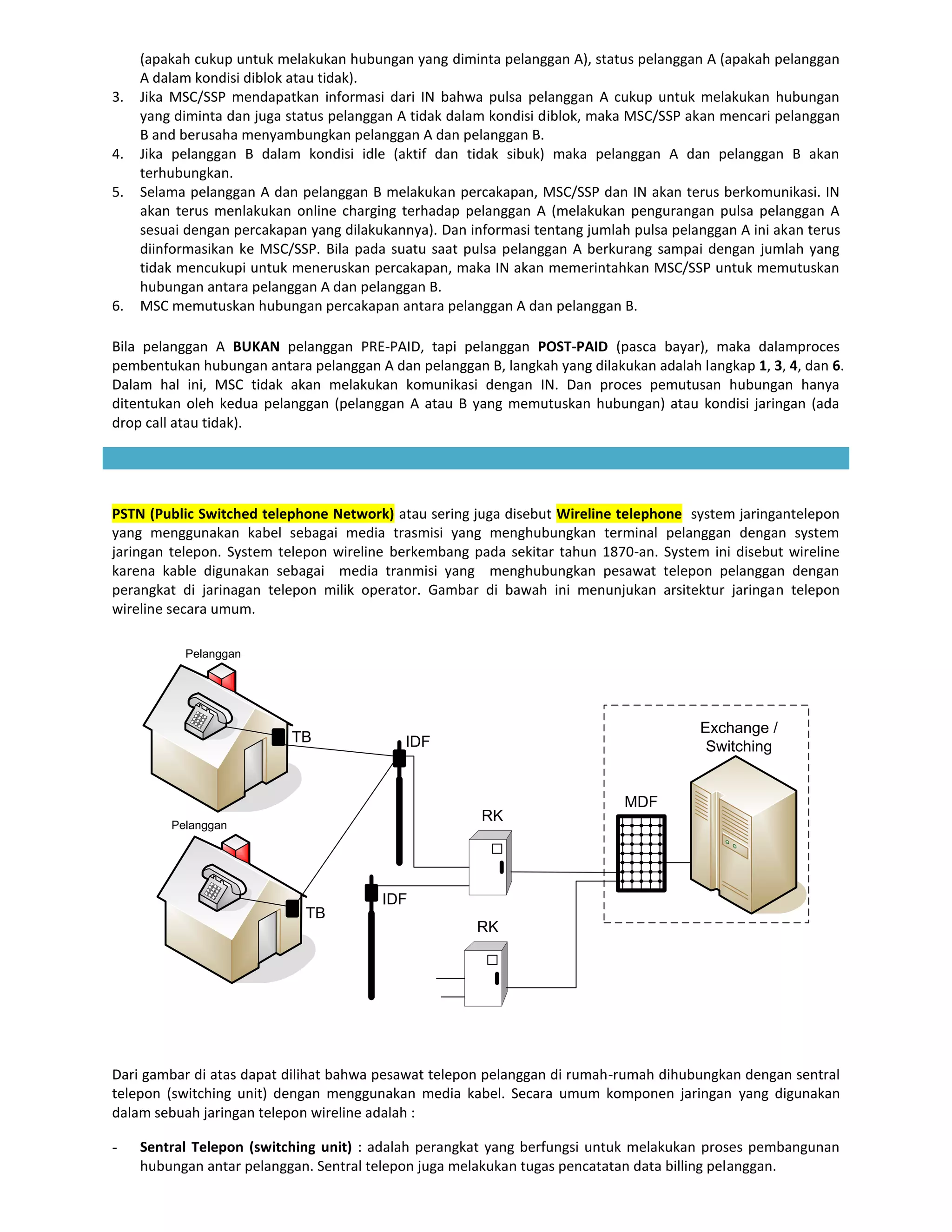 (apakah cukup untuk melakukan hubungan yang diminta pelanggan A), status pelanggan A (apakah pelanggan
     A dalam kondisi diblok atau tidak).
3.   Jika MSC/SSP mendapatkan informasi dari IN bahwa pulsa pelanggan A cukup untuk melakukan hubungan
     yang diminta dan juga status pelanggan A tidak dalam kondisi diblok, maka MSC/SSP akan mencari pelanggan
     B and berusaha menyambungkan pelanggan A dan pelanggan B.
4.   Jika pelanggan B dalam kondisi idle (aktif dan tidak sibuk) maka pelanggan A dan pelanggan B akan
     terhubungkan.
5.   Selama pelanggan A dan pelanggan B melakukan percakapan, MSC/SSP dan IN akan terus berkomunikasi. IN
     akan terus menlakukan online charging terhadap pelanggan A (melakukan pengurangan pulsa pelanggan A
     sesuai dengan percakapan yang dilakukannya). Dan informasi tentang jumlah pulsa pelanggan A ini akan terus
     diinformasikan ke MSC/SSP. Bila pada suatu saat pulsa pelanggan A berkurang sampai dengan jumlah yang
     tidak mencukupi untuk meneruskan percakapan, maka IN akan memerintahkan MSC/SSP untuk memutuskan
     hubungan antara pelanggan A dan pelanggan B.
6.   MSC memutuskan hubungan percakapan antara pelanggan A dan pelanggan B.

Bila pelanggan A BUKAN pelanggan PRE-PAID, tapi pelanggan POST-PAID (pasca bayar), maka dalamproces
pembentukan hubungan antara pelanggan A dan pelanggan B, langkah yang dilakukan adalah langkap 1, 3, 4, dan 6.
Dalam hal ini, MSC tidak akan melakukan komunikasi dengan IN. Dan proces pemutusan hubungan hanya
ditentukan oleh kedua pelanggan (pelanggan A atau B yang memutuskan hubungan) atau kondisi jaringan (ada
drop call atau tidak).




PSTN (Public Switched telephone Network) atau sering juga disebut Wireline telephone system jaringantelepon
yang menggunakan kabel sebagai media trasmisi yang menghubungkan terminal pelanggan dengan system
jaringan telepon. System telepon wireline berkembang pada sekitar tahun 1870-an. System ini disebut wireline
karena kable digunakan sebagai media tranmisi yang menghubungkan pesawat telepon pelanggan dengan
perangkat di jarinagan telepon milik operator. Gambar di bawah ini menunjukan arsitektur jaringan telepon
wireline secara umum.

           Pelanggan




                                                                                         Exchange /
                           TB                IDF                                          Switching


                                                                              MDF
                                                        RK
         Pelanggan




                                         IDF
                              TB
                                                       RK




Dari gambar di atas dapat dilihat bahwa pesawat telepon pelanggan di rumah-rumah dihubungkan dengan sentral
telepon (switching unit) dengan menggunakan media kabel. Secara umum komponen jaringan yang digunakan
dalam sebuah jaringan telepon wireline adalah :

-    Sentral Telepon (switching unit) : adalah perangkat yang berfungsi untuk melakukan proses pembangunan
     hubungan antar pelanggan. Sentral telepon juga melakukan tugas pencatatan data billing pelanggan.
 