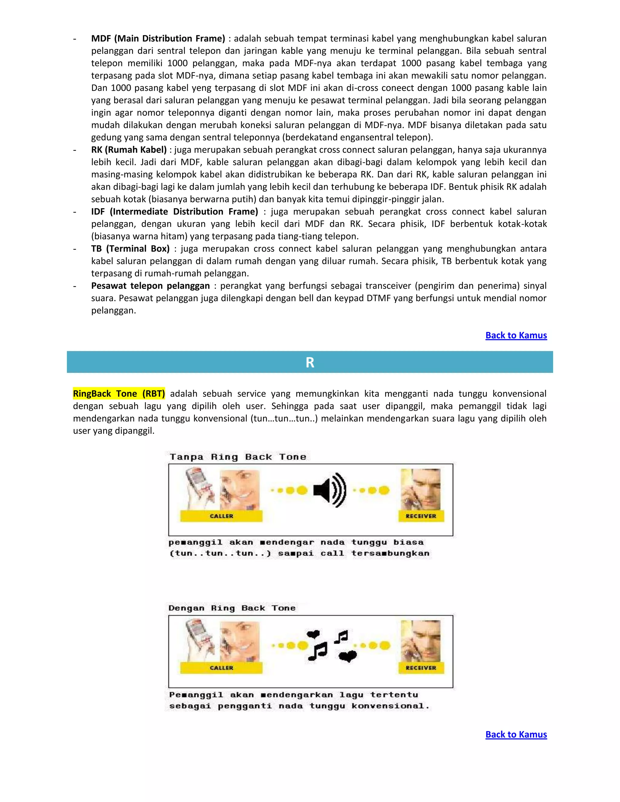 -   MDF (Main Distribution Frame) : adalah sebuah tempat terminasi kabel yang menghubungkan kabel saluran
    pelanggan dari sentral telepon dan jaringan kable yang menuju ke terminal pelanggan. Bila sebuah sentral
    telepon memiliki 1000 pelanggan, maka pada MDF-nya akan terdapat 1000 pasang kabel tembaga yang
    terpasang pada slot MDF-nya, dimana setiap pasang kabel tembaga ini akan mewakili satu nomor pelanggan.
    Dan 1000 pasang kabel yeng terpasang di slot MDF ini akan di-cross coneect dengan 1000 pasang kable lain
    yang berasal dari saluran pelanggan yang menuju ke pesawat terminal pelanggan. Jadi bila seorang pelanggan
    ingin agar nomor teleponnya diganti dengan nomor lain, maka proses perubahan nomor ini dapat dengan
    mudah dilakukan dengan merubah koneksi saluran pelanggan di MDF-nya. MDF bisanya diletakan pada satu
    gedung yang sama dengan sentral teleponnya (berdekatand engansentral telepon).
-   RK (Rumah Kabel) : juga merupakan sebuah perangkat cross connect saluran pelanggan, hanya saja ukurannya
    lebih kecil. Jadi dari MDF, kable saluran pelanggan akan dibagi-bagi dalam kelompok yang lebih kecil dan
    masing-masing kelompok kabel akan didistrubikan ke beberapa RK. Dan dari RK, kable saluran pelanggan ini
    akan dibagi-bagi lagi ke dalam jumlah yang lebih kecil dan terhubung ke beberapa IDF. Bentuk phisik RK adalah
    sebuah kotak (biasanya berwarna putih) dan banyak kita temui dipinggir-pinggir jalan.
-   IDF (Intermediate Distribution Frame) : juga merupakan sebuah perangkat cross connect kabel saluran
    pelanggan, dengan ukuran yang lebih kecil dari MDF dan RK. Secara phisik, IDF berbentuk kotak-kotak
    (biasanya warna hitam) yang terpasang pada tiang-tiang telepon.
-   TB (Terminal Box) : juga merupakan cross connect kabel saluran pelanggan yang menghubungkan antara
    kabel saluran pelanggan di dalam rumah dengan yang diluar rumah. Secara phisik, TB berbentuk kotak yang
    terpasang di rumah-rumah pelanggan.
-   Pesawat telepon pelanggan : perangkat yang berfungsi sebagai transceiver (pengirim dan penerima) sinyal
    suara. Pesawat pelanggan juga dilengkapi dengan bell dan keypad DTMF yang berfungsi untuk mendial nomor
    pelanggan.

                                                                                                  Back to Kamus

                                                       R
RingBack Tone (RBT) adalah sebuah service yang memungkinkan kita mengganti nada tunggu konvensional
dengan sebuah lagu yang dipilih oleh user. Sehingga pada saat user dipanggil, maka pemanggil tidak lagi
mendengarkan nada tunggu konvensional (tun…tun…tun..) melainkan mendengarkan suara lagu yang dipilih oleh
user yang dipanggil.




                                                                                                  Back to Kamus
 