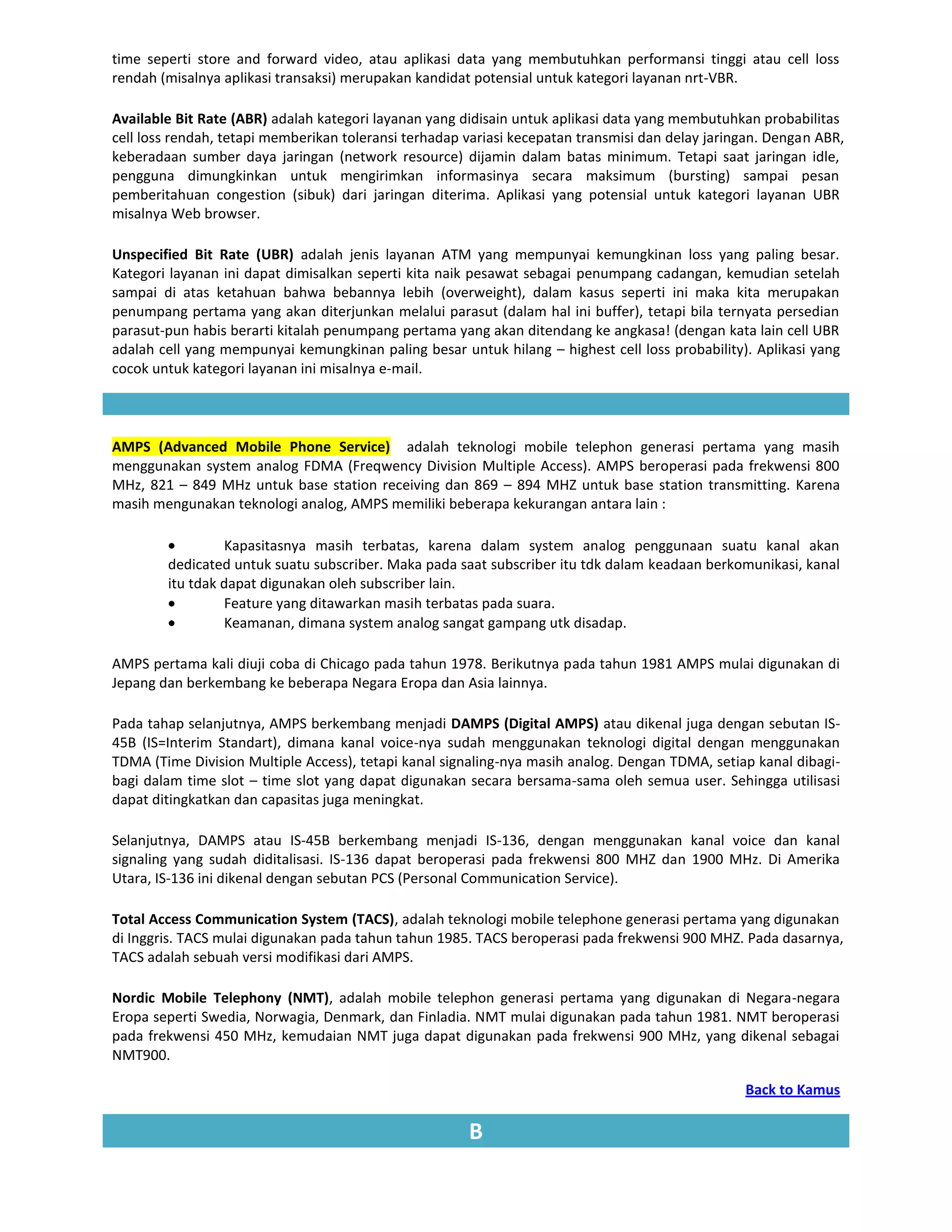 time seperti store and forward video, atau aplikasi data yang membutuhkan performansi tinggi atau cell loss
rendah (misalnya aplikasi transaksi) merupakan kandidat potensial untuk kategori layanan nrt-VBR.

Available Bit Rate (ABR) adalah kategori layanan yang didisain untuk aplikasi data yang membutuhkan probabilitas
cell loss rendah, tetapi memberikan toleransi terhadap variasi kecepatan transmisi dan delay jaringan. Dengan ABR,
keberadaan sumber daya jaringan (network resource) dijamin dalam batas minimum. Tetapi saat jaringan idle,
pengguna dimungkinkan untuk mengirimkan informasinya secara maksimum (bursting) sampai pesan
pemberitahuan congestion (sibuk) dari jaringan diterima. Aplikasi yang potensial untuk kategori layanan UBR
misalnya Web browser.

Unspecified Bit Rate (UBR) adalah jenis layanan ATM yang mempunyai kemungkinan loss yang paling besar.
Kategori layanan ini dapat dimisalkan seperti kita naik pesawat sebagai penumpang cadangan, kemudian setelah
sampai di atas ketahuan bahwa bebannya lebih (overweight), dalam kasus seperti ini maka kita merupakan
penumpang pertama yang akan diterjunkan melalui parasut (dalam hal ini buffer), tetapi bila ternyata persedian
parasut-pun habis berarti kitalah penumpang pertama yang akan ditendang ke angkasa! (dengan kata lain cell UBR
adalah cell yang mempunyai kemungkinan paling besar untuk hilang – highest cell loss probability). Aplikasi yang
cocok untuk kategori layanan ini misalnya e-mail.




AMPS (Advanced Mobile Phone Service) adalah teknologi mobile telephon generasi pertama yang masih
menggunakan system analog FDMA (Freqwency Division Multiple Access). AMPS beroperasi pada frekwensi 800
MHz, 821 – 849 MHz untuk base station receiving dan 869 – 894 MHZ untuk base station transmitting. Karena
masih mengunakan teknologi analog, AMPS memiliki beberapa kekurangan antara lain :

                 Kapasitasnya masih terbatas, karena dalam system analog penggunaan suatu kanal akan
        dedicated untuk suatu subscriber. Maka pada saat subscriber itu tdk dalam keadaan berkomunikasi, kanal
        itu tdak dapat digunakan oleh subscriber lain.
                 Feature yang ditawarkan masih terbatas pada suara.
                 Keamanan, dimana system analog sangat gampang utk disadap.

AMPS pertama kali diuji coba di Chicago pada tahun 1978. Berikutnya pada tahun 1981 AMPS mulai digunakan di
Jepang dan berkembang ke beberapa Negara Eropa dan Asia lainnya.

Pada tahap selanjutnya, AMPS berkembang menjadi DAMPS (Digital AMPS) atau dikenal juga dengan sebutan IS-
45B (IS=Interim Standart), dimana kanal voice-nya sudah menggunakan teknologi digital dengan menggunakan
TDMA (Time Division Multiple Access), tetapi kanal signaling-nya masih analog. Dengan TDMA, setiap kanal dibagi-
bagi dalam time slot – time slot yang dapat digunakan secara bersama-sama oleh semua user. Sehingga utilisasi
dapat ditingkatkan dan capasitas juga meningkat.

Selanjutnya, DAMPS atau IS-45B berkembang menjadi IS-136, dengan menggunakan kanal voice dan kanal
signaling yang sudah diditalisasi. IS-136 dapat beroperasi pada frekwensi 800 MHZ dan 1900 MHz. Di Amerika
Utara, IS-136 ini dikenal dengan sebutan PCS (Personal Communication Service).

Total Access Communication System (TACS), adalah teknologi mobile telephone generasi pertama yang digunakan
di Inggris. TACS mulai digunakan pada tahun tahun 1985. TACS beroperasi pada frekwensi 900 MHZ. Pada dasarnya,
TACS adalah sebuah versi modifikasi dari AMPS.

Nordic Mobile Telephony (NMT), adalah mobile telephon generasi pertama yang digunakan di Negara-negara
Eropa seperti Swedia, Norwagia, Denmark, dan Finladia. NMT mulai digunakan pada tahun 1981. NMT beroperasi
pada frekwensi 450 MHz, kemudaian NMT juga dapat digunakan pada frekwensi 900 MHz, yang dikenal sebagai
NMT900.

                                                                                                  Back to Kamus

                                                       B
 