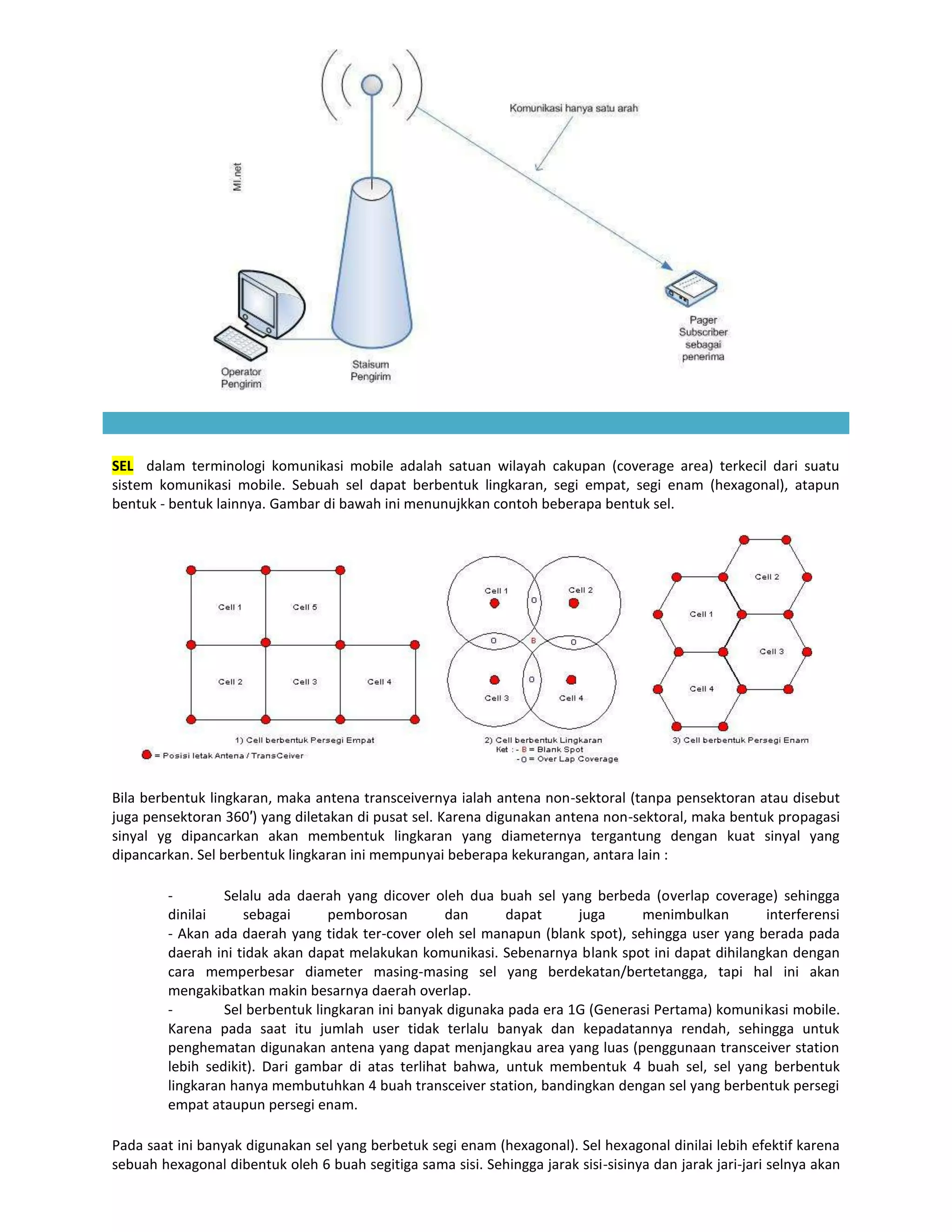 SEL dalam terminologi komunikasi mobile adalah satuan wilayah cakupan (coverage area) terkecil dari suatu
sistem komunikasi mobile. Sebuah sel dapat berbentuk lingkaran, segi empat, segi enam (hexagonal), atapun
bentuk - bentuk lainnya. Gambar di bawah ini menunujkkan contoh beberapa bentuk sel.




Bila berbentuk lingkaran, maka antena transceivernya ialah antena non-sektoral (tanpa pensektoran atau disebut
juga pensektoran 360′) yang diletakan di pusat sel. Karena digunakan antena non-sektoral, maka bentuk propagasi
sinyal yg dipancarkan akan membentuk lingkaran yang diameternya tergantung dengan kuat sinyal yang
dipancarkan. Sel berbentuk lingkaran ini mempunyai beberapa kekurangan, antara lain :

        -        Selalu ada daerah yang dicover oleh dua buah sel yang berbeda (overlap coverage) sehingga
        dinilai     sebagai       pemborosan        dan     dapat      juga     menimbulkan       interferensi
        - Akan ada daerah yang tidak ter-cover oleh sel manapun (blank spot), sehingga user yang berada pada
        daerah ini tidak akan dapat melakukan komunikasi. Sebenarnya blank spot ini dapat dihilangkan dengan
        cara memperbesar diameter masing-masing sel yang berdekatan/bertetangga, tapi hal ini akan
        mengakibatkan makin besarnya daerah overlap.
        -        Sel berbentuk lingkaran ini banyak digunaka pada era 1G (Generasi Pertama) komunikasi mobile.
        Karena pada saat itu jumlah user tidak terlalu banyak dan kepadatannya rendah, sehingga untuk
        penghematan digunakan antena yang dapat menjangkau area yang luas (penggunaan transceiver station
        lebih sedikit). Dari gambar di atas terlihat bahwa, untuk membentuk 4 buah sel, sel yang berbentuk
        lingkaran hanya membutuhkan 4 buah transceiver station, bandingkan dengan sel yang berbentuk persegi
        empat ataupun persegi enam.

Pada saat ini banyak digunakan sel yang berbetuk segi enam (hexagonal). Sel hexagonal dinilai lebih efektif karena
sebuah hexagonal dibentuk oleh 6 buah segitiga sama sisi. Sehingga jarak sisi-sisinya dan jarak jari-jari selnya akan
 