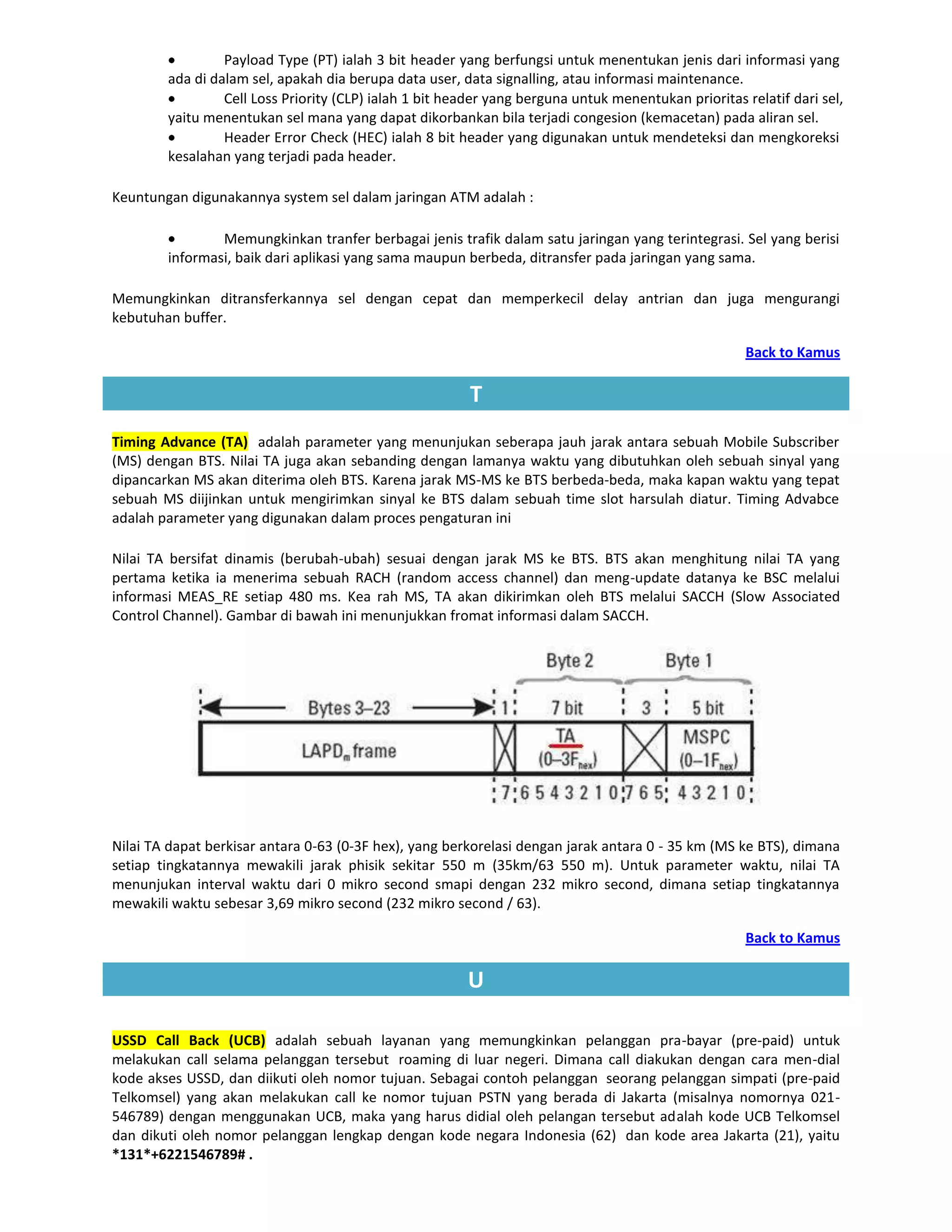 Payload Type (PT) ialah 3 bit header yang berfungsi untuk menentukan jenis dari informasi yang
        ada di dalam sel, apakah dia berupa data user, data signalling, atau informasi maintenance.
                 Cell Loss Priority (CLP) ialah 1 bit header yang berguna untuk menentukan prioritas relatif dari sel,
        yaitu menentukan sel mana yang dapat dikorbankan bila terjadi congesion (kemacetan) pada aliran sel.
                 Header Error Check (HEC) ialah 8 bit header yang digunakan untuk mendeteksi dan mengkoreksi
        kesalahan yang terjadi pada header.

Keuntungan digunakannya system sel dalam jaringan ATM adalah :

                Memungkinkan tranfer berbagai jenis trafik dalam satu jaringan yang terintegrasi. Sel yang berisi
        informasi, baik dari aplikasi yang sama maupun berbeda, ditransfer pada jaringan yang sama.

Memungkinkan ditransferkannya sel dengan cepat dan memperkecil delay antrian dan juga mengurangi
kebutuhan buffer.

                                                                                                      Back to Kamus

                                                         T
Timing Advance (TA) adalah parameter yang menunjukan seberapa jauh jarak antara sebuah Mobile Subscriber
(MS) dengan BTS. Nilai TA juga akan sebanding dengan lamanya waktu yang dibutuhkan oleh sebuah sinyal yang
dipancarkan MS akan diterima oleh BTS. Karena jarak MS-MS ke BTS berbeda-beda, maka kapan waktu yang tepat
sebuah MS diijinkan untuk mengirimkan sinyal ke BTS dalam sebuah time slot harsulah diatur. Timing Advabce
adalah parameter yang digunakan dalam proces pengaturan ini

Nilai TA bersifat dinamis (berubah-ubah) sesuai dengan jarak MS ke BTS. BTS akan menghitung nilai TA yang
pertama ketika ia menerima sebuah RACH (random access channel) dan meng-update datanya ke BSC melalui
informasi MEAS_RE setiap 480 ms. Kea rah MS, TA akan dikirimkan oleh BTS melalui SACCH (Slow Associated
Control Channel). Gambar di bawah ini menunjukkan fromat informasi dalam SACCH.




Nilai TA dapat berkisar antara 0-63 (0-3F hex), yang berkorelasi dengan jarak antara 0 - 35 km (MS ke BTS), dimana
setiap tingkatannya mewakili jarak phisik sekitar 550 m (35km/63 550 m). Untuk parameter waktu, nilai TA
menunjukan interval waktu dari 0 mikro second smapi dengan 232 mikro second, dimana setiap tingkatannya
mewakili waktu sebesar 3,69 mikro second (232 mikro second / 63).

                                                                                                      Back to Kamus

                                                        U

USSD Call Back (UCB) adalah sebuah layanan yang memungkinkan pelanggan pra-bayar (pre-paid) untuk
melakukan call selama pelanggan tersebut roaming di luar negeri. Dimana call diakukan dengan cara men-dial
kode akses USSD, dan diikuti oleh nomor tujuan. Sebagai contoh pelanggan seorang pelanggan simpati (pre-paid
Telkomsel) yang akan melakukan call ke nomor tujuan PSTN yang berada di Jakarta (misalnya nomornya 021-
546789) dengan menggunakan UCB, maka yang harus didial oleh pelangan tersebut adalah kode UCB Telkomsel
dan dikuti oleh nomor pelanggan lengkap dengan kode negara Indonesia (62) dan kode area Jakarta (21), yaitu
*131*+6221546789# .
 