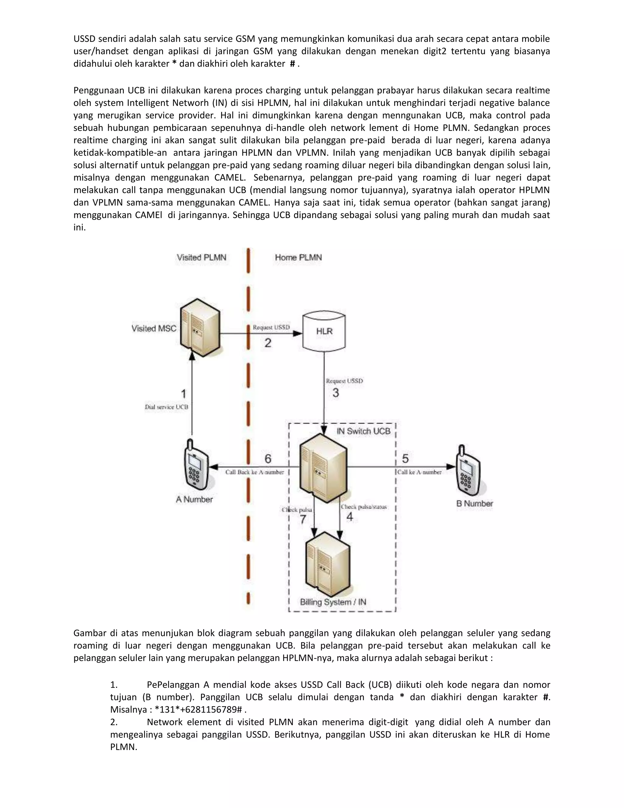 USSD sendiri adalah salah satu service GSM yang memungkinkan komunikasi dua arah secara cepat antara mobile
user/handset dengan aplikasi di jaringan GSM yang dilakukan dengan menekan digit2 tertentu yang biasanya
didahului oleh karakter * dan diakhiri oleh karakter # .

Penggunaan UCB ini dilakukan karena proces charging untuk pelanggan prabayar harus dilakukan secara realtime
oleh system Intelligent Networh (IN) di sisi HPLMN, hal ini dilakukan untuk menghindari terjadi negative balance
yang merugikan service provider. Hal ini dimungkinkan karena dengan menngunakan UCB, maka control pada
sebuah hubungan pembicaraan sepenuhnya di-handle oleh network lement di Home PLMN. Sedangkan proces
realtime charging ini akan sangat sulit dilakukan bila pelanggan pre-paid berada di luar negeri, karena adanya
ketidak-kompatible-an antara jaringan HPLMN dan VPLMN. Inilah yang menjadikan UCB banyak dipilih sebagai
solusi alternatif untuk pelanggan pre-paid yang sedang roaming diluar negeri bila dibandingkan dengan solusi lain,
misalnya dengan menggunakan CAMEL. Sebenarnya, pelanggan pre-paid yang roaming di luar negeri dapat
melakukan call tanpa menggunakan UCB (mendial langsung nomor tujuannya), syaratnya ialah operator HPLMN
dan VPLMN sama-sama menggunakan CAMEL. Hanya saja saat ini, tidak semua operator (bahkan sangat jarang)
menggunakan CAMEl di jaringannya. Sehingga UCB dipandang sebagai solusi yang paling murah dan mudah saat
ini.




Gambar di atas menunjukan blok diagram sebuah panggilan yang dilakukan oleh pelanggan seluler yang sedang
roaming di luar negeri dengan menggunakan UCB. Bila pelanggan pre-paid tersebut akan melakukan call ke
pelanggan seluler lain yang merupakan pelanggan HPLMN-nya, maka alurnya adalah sebagai berikut :

        1.      PePelanggan A mendial kode akses USSD Call Back (UCB) diikuti oleh kode negara dan nomor
        tujuan (B number). Panggilan UCB selalu dimulai dengan tanda * dan diakhiri dengan karakter #.
        Misalnya : *131*+6281156789# .
        2.      Network element di visited PLMN akan menerima digit-digit yang didial oleh A number dan
        mengealinya sebagai panggilan USSD. Berikutnya, panggilan USSD ini akan diteruskan ke HLR di Home
        PLMN.
 