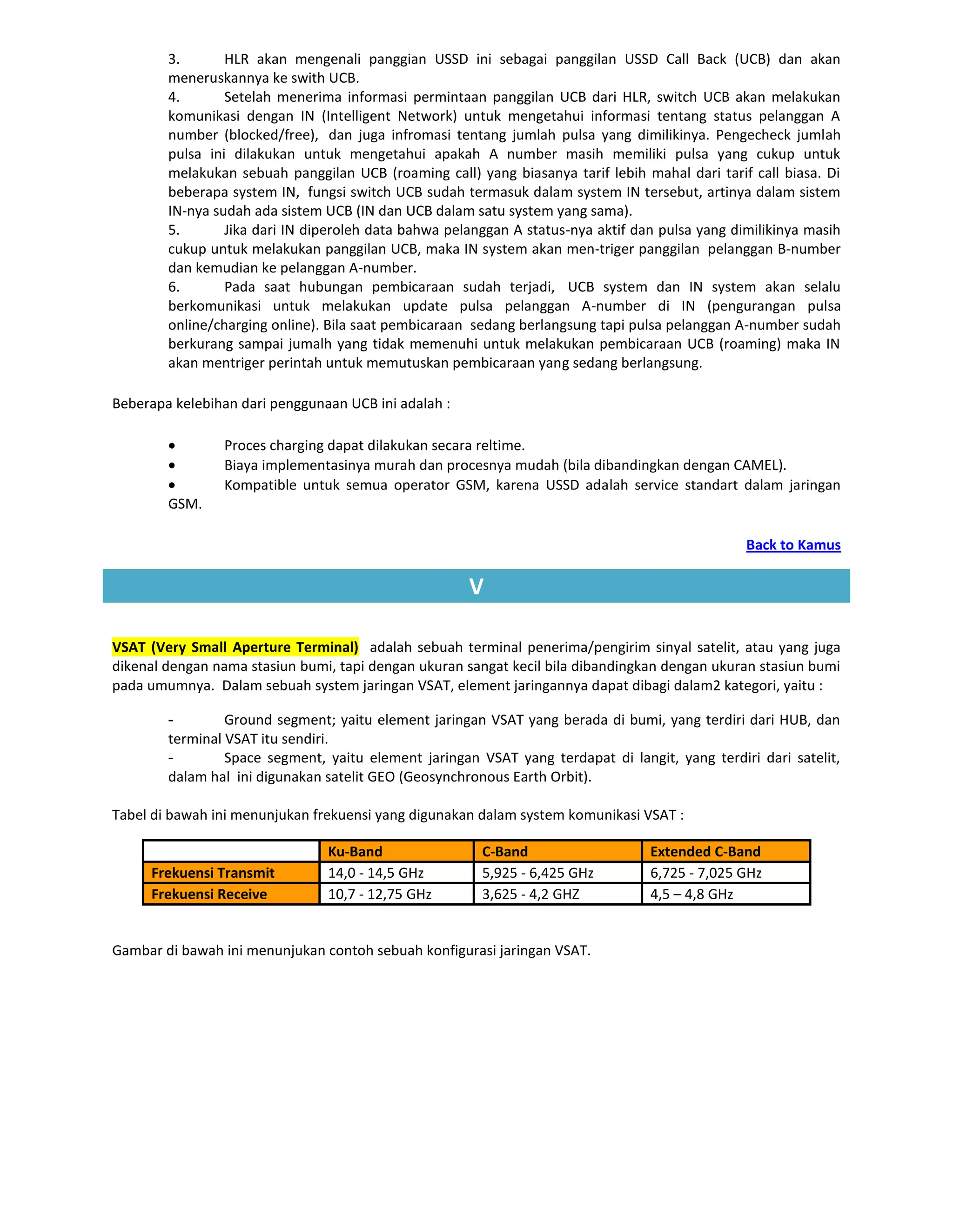 3.       HLR akan mengenali panggian USSD ini sebagai panggilan USSD Call Back (UCB) dan akan
        meneruskannya ke swith UCB.
        4.       Setelah menerima informasi permintaan panggilan UCB dari HLR, switch UCB akan melakukan
        komunikasi dengan IN (Intelligent Network) untuk mengetahui informasi tentang status pelanggan A
        number (blocked/free), dan juga infromasi tentang jumlah pulsa yang dimilikinya. Pengecheck jumlah
        pulsa ini dilakukan untuk mengetahui apakah A number masih memiliki pulsa yang cukup untuk
        melakukan sebuah panggilan UCB (roaming call) yang biasanya tarif lebih mahal dari tarif call biasa. Di
        beberapa system IN, fungsi switch UCB sudah termasuk dalam system IN tersebut, artinya dalam sistem
        IN-nya sudah ada sistem UCB (IN dan UCB dalam satu system yang sama).
        5.       Jika dari IN diperoleh data bahwa pelanggan A status-nya aktif dan pulsa yang dimilikinya masih
        cukup untuk melakukan panggilan UCB, maka IN system akan men-triger panggilan pelanggan B-number
        dan kemudian ke pelanggan A-number.
        6.       Pada saat hubungan pembicaraan sudah terjadi, UCB system dan IN system akan selalu
        berkomunikasi untuk melakukan update pulsa pelanggan A-number di IN (pengurangan pulsa
        online/charging online). Bila saat pembicaraan sedang berlangsung tapi pulsa pelanggan A-number sudah
        berkurang sampai jumalh yang tidak memenuhi untuk melakukan pembicaraan UCB (roaming) maka IN
        akan mentriger perintah untuk memutuskan pembicaraan yang sedang berlangsung.

Beberapa kelebihan dari penggunaan UCB ini adalah :

                Proces charging dapat dilakukan secara reltime.
                Biaya implementasinya murah dan procesnya mudah (bila dibandingkan dengan CAMEL).
                Kompatible untuk semua operator GSM, karena USSD adalah service standart dalam jaringan
        GSM.

                                                                                                 Back to Kamus

                                                      V

VSAT (Very Small Aperture Terminal) adalah sebuah terminal penerima/pengirim sinyal satelit, atau yang juga
dikenal dengan nama stasiun bumi, tapi dengan ukuran sangat kecil bila dibandingkan dengan ukuran stasiun bumi
pada umumnya. Dalam sebuah system jaringan VSAT, element jaringannya dapat dibagi dalam2 kategori, yaitu :

        -        Ground segment; yaitu element jaringan VSAT yang berada di bumi, yang terdiri dari HUB, dan
        terminal VSAT itu sendiri.
        -        Space segment, yaitu element jaringan VSAT yang terdapat di langit, yang terdiri dari satelit,
        dalam hal ini digunakan satelit GEO (Geosynchronous Earth Orbit).

Tabel di bawah ini menunjukan frekuensi yang digunakan dalam system komunikasi VSAT :

                                Ku-Band                 C-Band                    Extended C-Band
     Frekuensi Transmit         14,0 - 14,5 GHz         5,925 - 6,425 GHz         6,725 - 7,025 GHz
     Frekuensi Receive          10,7 - 12,75 GHz        3,625 - 4,2 GHZ           4,5 – 4,8 GHz


Gambar di bawah ini menunjukan contoh sebuah konfigurasi jaringan VSAT.
 