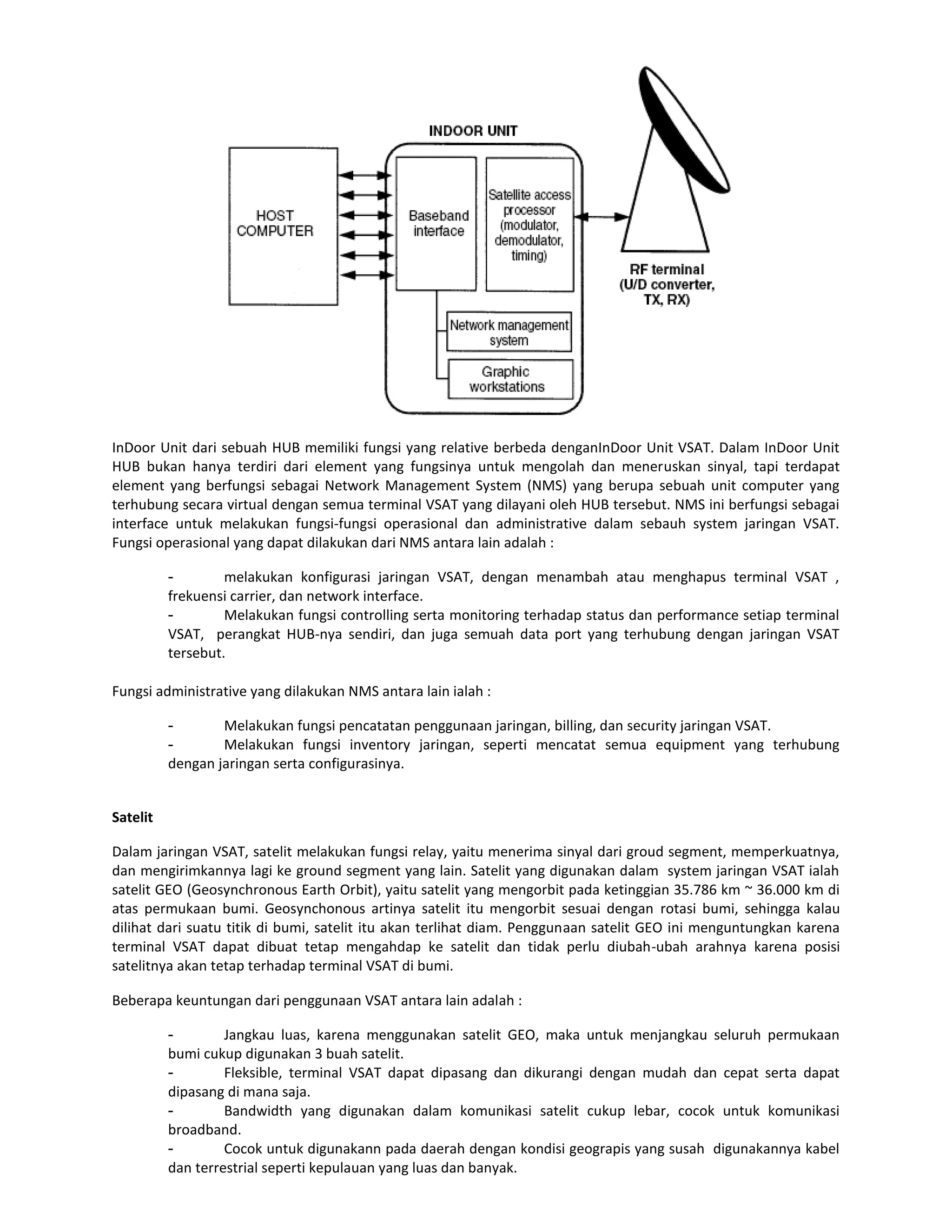 InDoor Unit dari sebuah HUB memiliki fungsi yang relative berbeda denganInDoor Unit VSAT. Dalam InDoor Unit
HUB bukan hanya terdiri dari element yang fungsinya untuk mengolah dan meneruskan sinyal, tapi terdapat
element yang berfungsi sebagai Network Management System (NMS) yang berupa sebuah unit computer yang
terhubung secara virtual dengan semua terminal VSAT yang dilayani oleh HUB tersebut. NMS ini berfungsi sebagai
interface untuk melakukan fungsi-fungsi operasional dan administrative dalam sebauh system jaringan VSAT.
Fungsi operasional yang dapat dilakukan dari NMS antara lain adalah :

          -        melakukan konfigurasi jaringan VSAT, dengan menambah atau menghapus terminal VSAT ,
          frekuensi carrier, dan network interface.
          -        Melakukan fungsi controlling serta monitoring terhadap status dan performance setiap terminal
          VSAT, perangkat HUB-nya sendiri, dan juga semuah data port yang terhubung dengan jaringan VSAT
          tersebut.

Fungsi administrative yang dilakukan NMS antara lain ialah :

          -       Melakukan fungsi pencatatan penggunaan jaringan, billing, dan security jaringan VSAT.
          -       Melakukan fungsi inventory jaringan, seperti mencatat semua equipment yang terhubung
          dengan jaringan serta configurasinya.


Satelit

Dalam jaringan VSAT, satelit melakukan fungsi relay, yaitu menerima sinyal dari groud segment, memperkuatnya,
dan mengirimkannya lagi ke ground segment yang lain. Satelit yang digunakan dalam system jaringan VSAT ialah
satelit GEO (Geosynchronous Earth Orbit), yaitu satelit yang mengorbit pada ketinggian 35.786 km ~ 36.000 km di
atas permukaan bumi. Geosynchonous artinya satelit itu mengorbit sesuai dengan rotasi bumi, sehingga kalau
dilihat dari suatu titik di bumi, satelit itu akan terlihat diam. Penggunaan satelit GEO ini menguntungkan karena
terminal VSAT dapat dibuat tetap mengahdap ke satelit dan tidak perlu diubah-ubah arahnya karena posisi
satelitnya akan tetap terhadap terminal VSAT di bumi.

Beberapa keuntungan dari penggunaan VSAT antara lain adalah :

          -        Jangkau luas, karena menggunakan satelit GEO, maka untuk menjangkau seluruh permukaan
          bumi cukup digunakan 3 buah satelit.
          -        Fleksible, terminal VSAT dapat dipasang dan dikurangi dengan mudah dan cepat serta dapat
          dipasang di mana saja.
          -        Bandwidth yang digunakan dalam komunikasi satelit cukup lebar, cocok untuk komunikasi
          broadband.
          -        Cocok untuk digunakann pada daerah dengan kondisi geograpis yang susah digunakannya kabel
          dan terrestrial seperti kepulauan yang luas dan banyak.
 