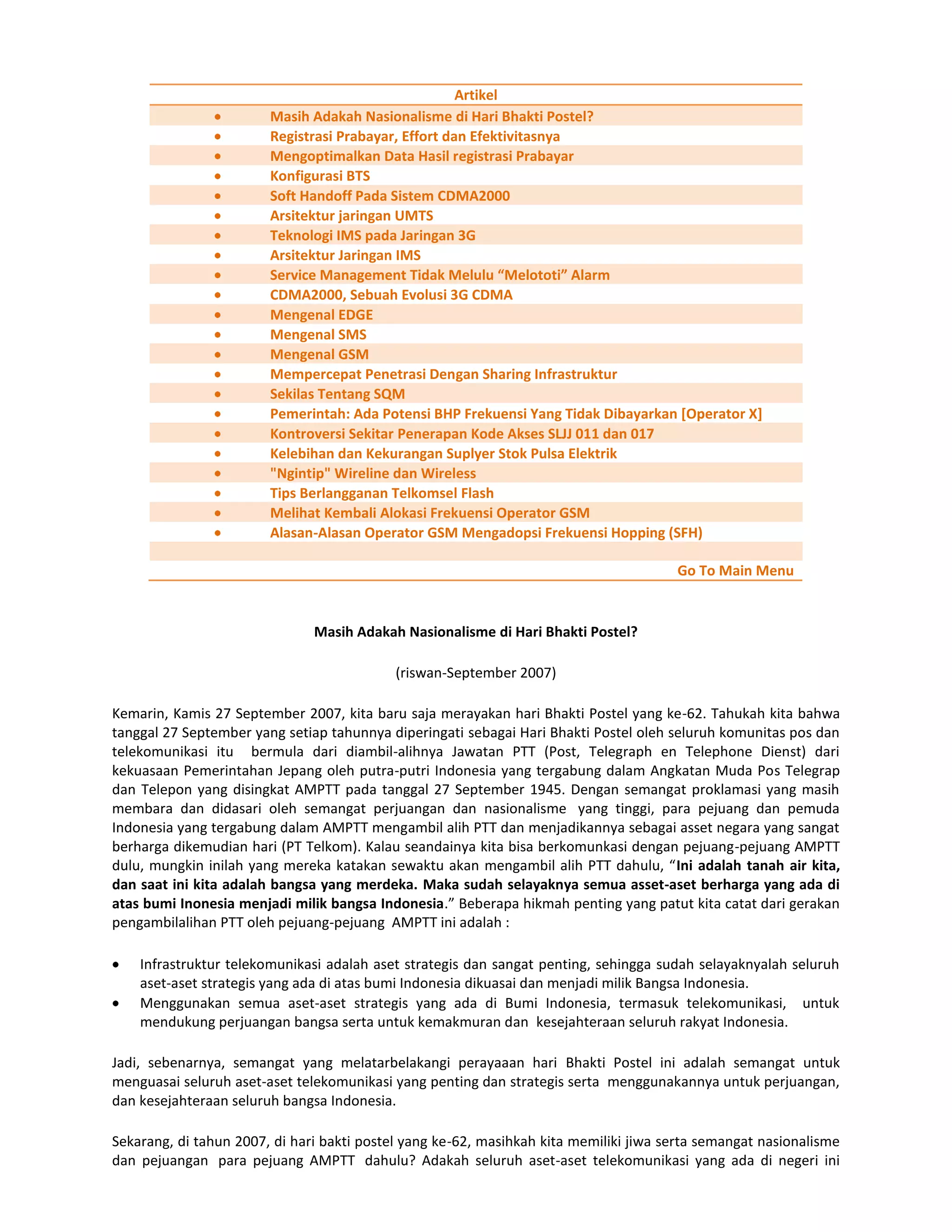 Artikel
                        Masih Adakah Nasionalisme di Hari Bhakti Postel?
                        Registrasi Prabayar, Effort dan Efektivitasnya
                        Mengoptimalkan Data Hasil registrasi Prabayar
                        Konfigurasi BTS
                        Soft Handoff Pada Sistem CDMA2000
                        Arsitektur jaringan UMTS
                        Teknologi IMS pada Jaringan 3G
                        Arsitektur Jaringan IMS
                        Service Management Tidak Melulu “Melototi” Alarm
                        CDMA2000, Sebuah Evolusi 3G CDMA
                        Mengenal EDGE
                        Mengenal SMS
                        Mengenal GSM
                        Mempercepat Penetrasi Dengan Sharing Infrastruktur
                        Sekilas Tentang SQM
                        Pemerintah: Ada Potensi BHP Frekuensi Yang Tidak Dibayarkan [Operator X]
                        Kontroversi Sekitar Penerapan Kode Akses SLJJ 011 dan 017
                        Kelebihan dan Kekurangan Suplyer Stok Pulsa Elektrik
                        "Ngintip" Wireline dan Wireless
                        Tips Berlangganan Telkomsel Flash
                        Melihat Kembali Alokasi Frekuensi Operator GSM
                        Alasan-Alasan Operator GSM Mengadopsi Frekuensi Hopping (SFH)

                                                                                       Go To Main Menu


                               Masih Adakah Nasionalisme di Hari Bhakti Postel?

                                            (riswan-September 2007)

Kemarin, Kamis 27 September 2007, kita baru saja merayakan hari Bhakti Postel yang ke-62. Tahukah kita bahwa
tanggal 27 September yang setiap tahunnya diperingati sebagai Hari Bhakti Postel oleh seluruh komunitas pos dan
telekomunikasi itu bermula dari diambil-alihnya Jawatan PTT (Post, Telegraph en Telephone Dienst) dari
kekuasaan Pemerintahan Jepang oleh putra-putri Indonesia yang tergabung dalam Angkatan Muda Pos Telegrap
dan Telepon yang disingkat AMPTT pada tanggal 27 September 1945. Dengan semangat proklamasi yang masih
membara dan didasari oleh semangat perjuangan dan nasionalisme yang tinggi, para pejuang dan pemuda
Indonesia yang tergabung dalam AMPTT mengambil alih PTT dan menjadikannya sebagai asset negara yang sangat
berharga dikemudian hari (PT Telkom). Kalau seandainya kita bisa berkomunkasi dengan pejuang-pejuang AMPTT
dulu, mungkin inilah yang mereka katakan sewaktu akan mengambil alih PTT dahulu, “Ini adalah tanah air kita,
dan saat ini kita adalah bangsa yang merdeka. Maka sudah selayaknya semua asset-aset berharga yang ada di
atas bumi Inonesia menjadi milik bangsa Indonesia.” Beberapa hikmah penting yang patut kita catat dari gerakan
pengambilalihan PTT oleh pejuang-pejuang AMPTT ini adalah :

    Infrastruktur telekomunikasi adalah aset strategis dan sangat penting, sehingga sudah selayaknyalah seluruh
    aset-aset strategis yang ada di atas bumi Indonesia dikuasai dan menjadi milik Bangsa Indonesia.
    Menggunakan semua aset-aset strategis yang ada di Bumi Indonesia, termasuk telekomunikasi, untuk
    mendukung perjuangan bangsa serta untuk kemakmuran dan kesejahteraan seluruh rakyat Indonesia.

Jadi, sebenarnya, semangat yang melatarbelakangi perayaaan hari Bhakti Postel ini adalah semangat untuk
menguasai seluruh aset-aset telekomunikasi yang penting dan strategis serta menggunakannya untuk perjuangan,
dan kesejahteraan seluruh bangsa Indonesia.

Sekarang, di tahun 2007, di hari bakti postel yang ke-62, masihkah kita memiliki jiwa serta semangat nasionalisme
dan pejuangan para pejuang AMPTT dahulu? Adakah seluruh aset-aset telekomunikasi yang ada di negeri ini
 