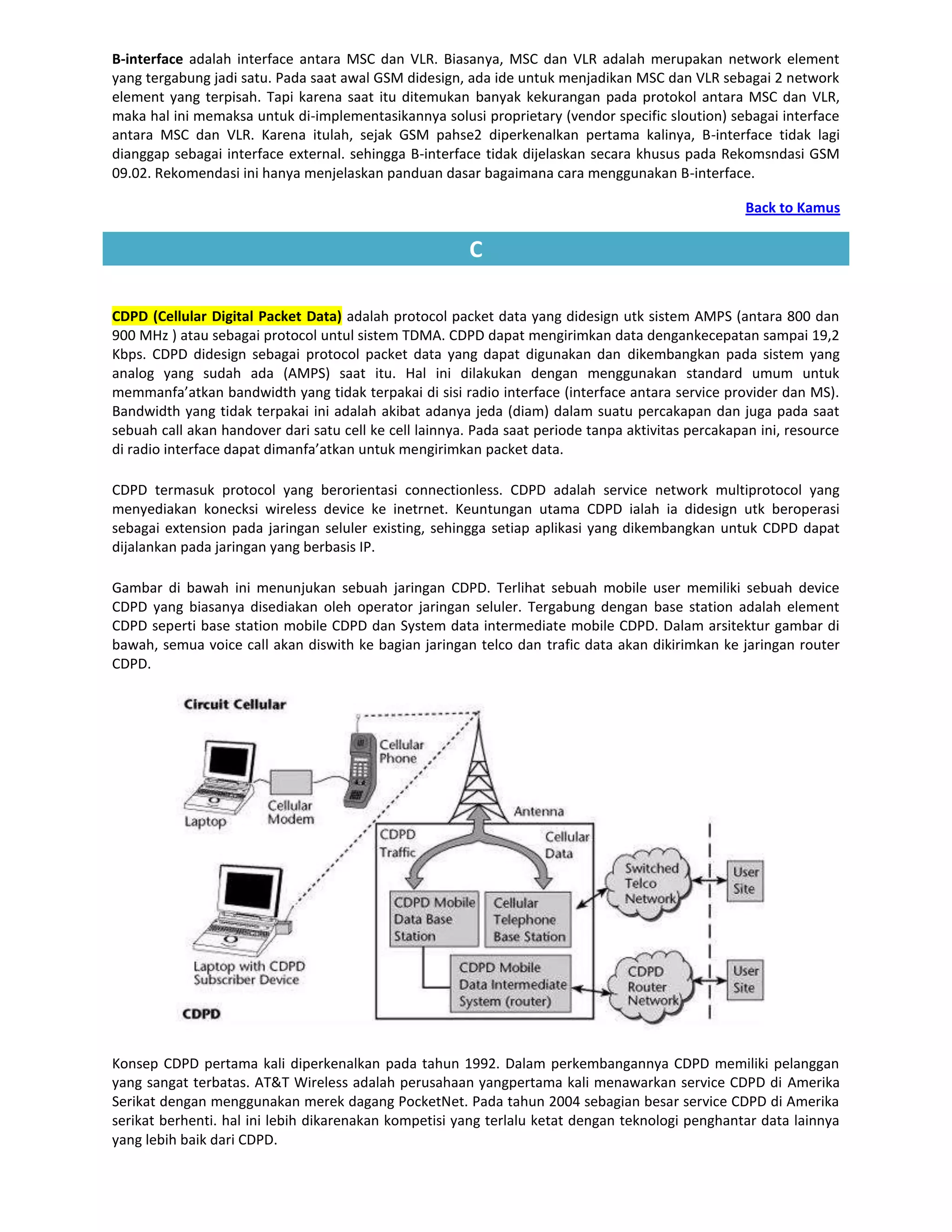 B-interface adalah interface antara MSC dan VLR. Biasanya, MSC dan VLR adalah merupakan network element
yang tergabung jadi satu. Pada saat awal GSM didesign, ada ide untuk menjadikan MSC dan VLR sebagai 2 network
element yang terpisah. Tapi karena saat itu ditemukan banyak kekurangan pada protokol antara MSC dan VLR,
maka hal ini memaksa untuk di-implementasikannya solusi proprietary (vendor specific sloution) sebagai interface
antara MSC dan VLR. Karena itulah, sejak GSM pahse2 diperkenalkan pertama kalinya, B-interface tidak lagi
dianggap sebagai interface external. sehingga B-interface tidak dijelaskan secara khusus pada Rekomsndasi GSM
09.02. Rekomendasi ini hanya menjelaskan panduan dasar bagaimana cara menggunakan B-interface.

                                                                                                    Back to Kamus

                                                        C

CDPD (Cellular Digital Packet Data) adalah protocol packet data yang didesign utk sistem AMPS (antara 800 dan
900 MHz ) atau sebagai protocol untul sistem TDMA. CDPD dapat mengirimkan data dengankecepatan sampai 19,2
Kbps. CDPD didesign sebagai protocol packet data yang dapat digunakan dan dikembangkan pada sistem yang
analog yang sudah ada (AMPS) saat itu. Hal ini dilakukan dengan menggunakan standard umum untuk
memmanfa’atkan bandwidth yang tidak terpakai di sisi radio interface (interface antara service provider dan MS).
Bandwidth yang tidak terpakai ini adalah akibat adanya jeda (diam) dalam suatu percakapan dan juga pada saat
sebuah call akan handover dari satu cell ke cell lainnya. Pada saat periode tanpa aktivitas percakapan ini, resource
di radio interface dapat dimanfa’atkan untuk mengirimkan packet data.

CDPD termasuk protocol yang berorientasi connectionless. CDPD adalah service network multiprotocol yang
menyediakan konecksi wireless device ke inetrnet. Keuntungan utama CDPD ialah ia didesign utk beroperasi
sebagai extension pada jaringan seluler existing, sehingga setiap aplikasi yang dikembangkan untuk CDPD dapat
dijalankan pada jaringan yang berbasis IP.

Gambar di bawah ini menunjukan sebuah jaringan CDPD. Terlihat sebuah mobile user memiliki sebuah device
CDPD yang biasanya disediakan oleh operator jaringan seluler. Tergabung dengan base station adalah element
CDPD seperti base station mobile CDPD dan System data intermediate mobile CDPD. Dalam arsitektur gambar di
bawah, semua voice call akan diswith ke bagian jaringan telco dan trafic data akan dikirimkan ke jaringan router
CDPD.




Konsep CDPD pertama kali diperkenalkan pada tahun 1992. Dalam perkembangannya CDPD memiliki pelanggan
yang sangat terbatas. AT&T Wireless adalah perusahaan yangpertama kali menawarkan service CDPD di Amerika
Serikat dengan menggunakan merek dagang PocketNet. Pada tahun 2004 sebagian besar service CDPD di Amerika
serikat berhenti. hal ini lebih dikarenakan kompetisi yang terlalu ketat dengan teknologi penghantar data lainnya
yang lebih baik dari CDPD.
 